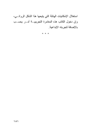 ‫ﺍﺴﺘﻐﻼل ﺍﻹﻤﻜﺎﻨﻴﺎﺕ ﺍﻟﻬﺎﺌﻠﺔ ﺍﻟﺘﻲ ﻴﺘﻴﺤﻬﺎ ﻫﺫﺍ ﺍﻟﺸﻜل ﺍﻟﺭﻭﺍﺌـﻲ،‬
‫ﻭﺇﻥ ﺩﺨﻭل ﺍﻟﻜﺎﺘﺏ ﻫﺫﻩ ﺍﻟﻤﻐﺎﻤﺭﺓ ﺍﻟﺘﺠﺭﻴﺒﻴـﺔ ﺃﻤـﺭ ﻴﺤﺴـﺏ‬
                              ‫ﺒﺎﻹﻀﺎﻓﺔ ﻟﺘﺠﺭﺒﺘﻪ ﺍﻹﺒﺩﺍﻋﻴﺔ.‬

                        ‫***‬




‫١٥١‬
 
