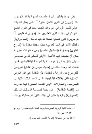 ‫ﻭﻓﻲ ﺃﻭﺭﺒﺎ ﻴﻘﻭﻟﻭﻥ "ﺇﻥ ﺇﺭﻫﺎﺼﺎﺕ ﺍﻟﻤﺴﺭﺍﻭﻴﺔ ﻗﺩ ﻅﻬـﺭﺕ‬
‫ﻋﻨﺩ )ﺩﻴﻭﺭﻭ( ﻓﻲ ﺍﻟﻘﺭﻥ ﺍﻟﺜﺎﻤﻥ ﻋﺸﺭ" )١(. ﺍﻟﺫﻱ ﻴﻤﺜل ﺍﻟﺒﺩﺍﻴﺎﺕ‬
‫ﺍﻷﻭﻟﻰ ﻟﻠﻨﺹ ﺍﻟﺭﻭﺍﺌﻲ. ﺜﻡ ﺘﻭﺍﻓﺩ ﺍﻟﻜﺘﺎﺏ ﺒﻌﺩﻩ ﻓﻲ ﺍﻟﻘﺭﻥ ﺍﻟﺘﺎﺴﻊ‬
‫)٢(‬
      ‫ﻋﺸﺭ ﺜﻡ ﻓﻲ ﺒﺩﺍﻴﺎﺕ ﺍﻟﻘﺭﻥ ﺍﻟﻌﺸﺭﻴﻥ ﻋﻨﺩ )ﻫﺎﺭﺩﻱ ﺜﻡ ﻓﻠﻭﺒﻴﺭ‬
‫ﺜﻡ ﺠﻭﻴﺱ( ﺍﻟﺫﻴﻥ ﻗﺼﺩﻭﺍ ﻗﺼ ‪‬ﺍ ﺘﻘـﺩﻴﻡ ﺸـﻜل )ﺍﻟﻤﺴـﺭﺍﻭﻴﺔ(‬
                          ‫ﺩ‬
‫ﻭﻜﺫﻟﻙ ﺍﻷﻤﺭ ﻓﻲ ﺃﺩﺒﻨﺎ ﺍﻟﻌﺭﺒﻲ؛ ﺤﻴﺙ ﻭﺠﺩﻨﺎ ﻤﺤﺎﻭﻟـﺔ )ﻓـﺭﺡ‬
‫ﺃﻨﻁﻭﺍﻥ( ﻭﻤﺤﺎﻭﻟﺔ )ﺇﺴﻤﺎﻋﻴل ﻋﺎﺼﻡ( ﻭﻫﻲ ﻤﺤﺎﻭﻻﺕ ﻋﻔﻭﻴـﺔ‬
‫ﻴﻤﻜﻥ ﺃﻥ ﺘﻀﻴﻑ ﺇﻟﻴﻬﺎ ﺍﻷﻋﻤﺎل ﺍﻷﻭﻟﻰ ﻟﻠﺤﻜﻴﻡ ﺍﻟﺘـﻲ ﺘﺨﻠـﺹ‬
‫ﻤﻨﻬﺎ.. ﻭﻜﺎﻥ ﻴﻤﻜﻥ ﺃﻥ ﻨﺭﺼﺩ ﻓﻴﻬﺎ ﺍﻟﻤﺭﺤﻠﺔ ﺍﻻﻨﺘﻘﺎﻟﻴﺔ ﺒﻴﻥ ﻓﻨﻴﻴﻥ‬
‫ﺘﻤﺎ ‪‬ﺎ، ﻜﻤﺎ ﻭﺠﺩﻨﺎ ﺫﻟﻙ ﻓﻲ )ﺤﺩﻴﺙ ﻋﻴﺴﻰ ﺒﻥ ﻫﺸﺎﻡ( ﻟﻠﻤﻭﻴﻠﺤﻲ‬
                                                ‫ﻤ‬
‫ﺍﻟﺫﻱ ﻤﺯﺝ ﺒﻴﻥ ﺍﻟﺭﻭﺍﻴﺔ ﻭﺍﻟﻤﻘﺎﻤﺔ، ﻷﻥ ﺍﻟﻤﻘﺎﻤﺔ ﻫﻲ ﺍﻟﻔﻥ ﺍﻟﻌﺭﺒﻲ‬
‫ﺍﻷﺴﺒﻕ؛ ﻓﺄﻟﻘﻰ ﺒﻅﻼﻟﻪ ﺍﻷﺴﻠﻭﺒﻴﺔ ﻋﻠـﻰ ﺍﻟﻤﺤـﺎﻭﻻﺕ ﺍﻷﻭﻟـﻰ‬
‫ﻟﻠﻤﺴﺭﺤﻴﺔ، ﻭﺍﻟﻤﺤﺎﻭﻻﺕ ﺍﻷﻭﻟﻰ ﻟﻠﻘﺼﺔ ﺍﻟﻘﺼﻴﺭﺓ ﻓﻴﻤﺎ ﻋـﺭﻑ‬
‫ﺒـ )ﺍﻟﻘﺼﺔ ﺍﻟﻤﻘﺎﻤﻴﺔ(... ﺜﻡ ﻭﺠﺩﻨﺎ ﻗﺼـﺩﻴﺔ ﺍﻟﺘـﺄﻟﻴﻑ ﻟﺸـﻜل‬
‫)ﺍﻟﻤﺴﺭﺍﻭﻴﺔ( ﺒﺩﺍﻴﺔ ﺒﺎﻟﺤﻜﻴﻡ ﻓﻲ )ﺒﻨﻙ ﺍﻟﻘﻠﻕ( ﺜﻡ ﻤﺤﺎﻭﻟﺔ ﻴﻭﺴﻑ‬


‫١( ﻋﻨﺩﻤﺎ ﺘﻠﺠﺄ ﺍﻟﺭﻭﺍﻴﺔ ﺍﻟﻤﺴﺭﺤﻴﺔ/ ﻭﻟﻴﺩ ﺍﻟﺨﺸـﺎﺏ/ ﻓﺼـﻭل ﺭﺒﻴـﻊ‬
                                         ‫٣٩٩١/ ﺹ٠٦.‬
               ‫٢( ﻓﻠﻭﺒﻴﺭ ﻓﻲ ﻤﺤﺎﻭﻟﺘﻪ )ﻏﻭﺍﻴﺔ ﺍﻟﻘﺩﻴﺱ ﺃﻨﻁﻭﻨﻴﻭﺱ(.‬

‫٣٥١‬
 