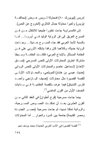 ‫ﺇﺩﺭﻴﺱ )ﻨﻴﻭﻴﻭﺭﻙ ٠٨( ﻓﻤﺤﺎﻭﻟﺔ ﻟـﻭﻴﺱ ﻋـﻭﺽ )ﻤﺤﺎﻜﻤـﺔ‬
‫ﺇﻴﺯﻴﺱ( ﻭﺃﺨﻴ ‪‬ﺍ ﻤﺤﺎﻭﻟﺔ ﺠﻤﺎل ﺍﻟﺘﻼﻭﻱ )ﺍﻟﺨﺭﻭﺝ ﻋﻥ ﺍﻟﻨﺹ(.‬
                                      ‫ﺭ‬
‫ﺇﺫﻥ ﻓﺎﻟﻤﺴﺭﺍﻭﻴﺔ ﺠﺎﺀﺕ ﺘﻁﻭ ‪‬ﺍ ﻁﺒﻴﻌ ‪‬ﺎ ﻟﻼﻨﺘﻘﺎل ﻤـﻥ ﻓـﻥ‬
                 ‫ﻴ‬       ‫ﺭ‬
‫ﺍﻟﻤﺴﺭﺡ ﺍﻟﻌﺭﻴﻕ ﺇﻟﻰ ﻓﻥ ﺍﻟﺭﻭﺍﻴﺔ ﺍﻟﻭﻟﻴﺩ ﻓـﻲ ﺃﻭﺭﺒـﺎ... ﺃﻤـﺎ‬
‫ﺒﺎﻟﻨﺴﺒﺔ ﻷﺩﺒﻨﺎ ﺍﻟﻌﺭﺒﻲ ﻓﻘﺩ ﺠﺎﺀ ﺍﻟﻤﺴـﺭﺡ ﺤـﺩﻴ ﹰﺎ... ﻭﺠـﺎﺀﺕ‬
           ‫ﺜ‬
‫ﺍﻟﺭﻭﺍﻴﺔ ﺤﺩﻴﺜﺔ، ﻭﻜﻼﻫﻤﺎ ﻜﺎﻥ ﻭﺍﻓ ‪‬ﺍ ﺒﺸﻜﻠﻪ ﺍﻷﻭﺭﺒﻲ ﻋﻠﻰ ﻓـﻥ‬
                      ‫ﺩ‬
‫ﺍﻟﻤﻘﺎﻤﺔ ﺍﻟﻤﺴﺘﺄﺜﺭ ﺒﺎﻹﺒﺩﺍﻉ ﺍﻟﻌﺭﺒﻲ؛ ﻓﻜﺎﻨـﺕ ﺍﻟﻤﻘﺎﻤـﺔ ﻭﺴـﻴ ﹰﺎ‬
 ‫ﻁ‬
‫ﻤﺸﺘﺭ ﹰﺎ ﺍﺨﺘﺭﻕ ﺍﻟﻤﺤﺎﻭﻻﺕ ﺍﻷﻭﻟﻰ ﻟﻠﻨﺹ ﺍﻟﻤﺴﺭﺤﻲ )ﺼـﺩﻕ‬
                                         ‫ﻜ‬
‫ﺍﻹﺨﺎﺀ( ﻹﺴﻤﺎﻋﻴل ﻋﺎﺼﻡ ﻭﺍﻟﻤﺤﺎﻭﻻﺕ ﺍﻷﻭﻟﻰ ﻟﻠﻨﺹ ﺍﻟﺭﻭﺍﺌﻲ‬
‫)ﺤﺩﻴﺙ ﻋﻴﺴﻰ ﺒﻥ ﻫﺸﺎﻡ( ﻟﻠﻤﻭﻴﻠﺤﻲ، ﻭﺍﻟﻤﺤـﺎﻭﻻﺕ ﺍﻷﻭﻟـﻰ‬
‫ﻟﻠﻘﺼﺔ ﺍﻟﻘﺼﻴﺭﺓ ﻤﺜل ﻤﺤﺎﻭﻻﺕ )ﻨﺼﻴﻑ ﺍﻟﻴـﺎﺯﻨﺠﻲ ﻭﺃﺤﻤـﺩ‬
‫ﻓﺎﺭﺱ ﺍﻟﺸﺩﻴﺎﻕ( ﻓﻴﻤﺎ ﻋﺭﻑ ﺒﺎﻟﻘﺼﺔ ﺍﻟﻤﻘﺎﻤﻴـﺔ ﻓـﻲ ﺒـﺩﺍﻴﺎﺕ‬
                       ‫ﺍﻟﻨﺼﻑ ﺍﻷﻭل ﻤﻥ ﺍﻟﻘﺭﻥ ﺍﻟﻤﺎﻀﻲ)*(.‬
‫ﺒﻴﻨﻤﺎ ﺠﺎﺀﺕ ﻤﺴﺭﺤﻴﺔ )ﻓﺭﺡ ﺃﻨﻁﻭﺍﻥ( ﻓﻲ ﺍﻟﻌﻘﺩ ﺍﻟﺜﺎﻨﻲ ﻤـﻥ‬
‫ﺍﻟﻘﺭﻥ ﺍﻟﻌﺸﺭﻴﻥ ﺒﻌـﺩ ﺃﻥ ﺘﻤﻜﻨـﺕ ﺍﻟﻨﺼـﻭﺹ ﺍﻟﻤﺴـﺭﺤﻴﺔ،‬
‫ﻭﺍﻟﺭﻭﺍﺌﻴﺔ ﺘﻤﻜ ﹰﺎ ﻨﺴﺒ ‪‬ﺎ، ﺜﻡ ﺠﺎﺀﺕ ﻤﺴﺭﺤﻴﺔ )ﻤﺼـﺭ ﺍﻟﺠﺩﻴـﺩﺓ‬
                                ‫ﻴ‬      ‫ﻨ‬
‫ﻭﻤﺼﺭ ﺍﻟﻘﺩﻴﻤﺔ( ﺠﺎﻤﻌﺔ ﺒﻴﻥ ﺍﻟﺴﺭﺩ ﻭﺍﻟﺤﻭﺍﺭ... ﺃﻤﺎ ﺍﻟﻤﺤﺎﻭﻻﺕ‬

                                                       ‫)*(‬
 ‫ﺍﻟﻘﺼﺔ ﺍﻟﻘﺼﻴﺭﺓ ﻓﻲ ﺍﻷﺩﺏ ﺍﻟﻌﺭﺒﻲ ﺍﻟﺤﺩﻴﺙ/ ﻤﺤﻤﺩ ﻴﻭﺴﻑ ﻨﺠﻡ.‬

‫٤٥١‬
 