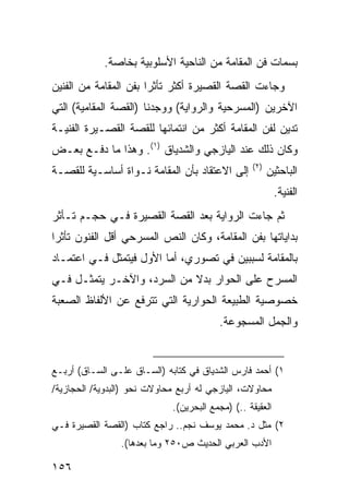 ‫ﺒﺴﻤﺎﺕ ﻓﻥ ﺍﻟﻤﻘﺎﻤﺔ ﻤﻥ ﺍﻟﻨﺎﺤﻴﺔ ﺍﻷﺴﻠﻭﺒﻴﺔ ﺒﺨﺎﺼﺔ.‬
‫ﻭﺠﺎﺀﺕ ﺍﻟﻘﺼﺔ ﺍﻟﻘﺼﻴﺭﺓ ﺃﻜﺜﺭ ﺘﺄﺜ ‪‬ﺍ ﺒﻔﻥ ﺍﻟﻤﻘﺎﻤﺔ ﻤﻥ ﺍﻟﻔﻨﻴﻥ‬
                       ‫ﺭ‬
‫ﺍﻵﺨﺭﻴﻥ )ﺍﻟﻤﺴﺭﺤﻴﺔ ﻭﺍﻟﺭﻭﺍﻴﺔ( ﻭﻭﺠﺩﻨﺎ )ﺍﻟﻘﺼﺔ ﺍﻟﻤﻘﺎﻤﻴﺔ( ﺍﻟﺘﻲ‬
‫ﺘﺩﻴﻥ ﻟﻔﻥ ﺍﻟﻤﻘﺎﻤﺔ ﺃﻜﺜﺭ ﻤﻥ ﺍﻨﺘﻤﺎﺌﻬﺎ ﻟﻠﻘﺼﺔ ﺍﻟﻘﺼـﻴﺭﺓ ﺍﻟﻔﻨﻴـﺔ‬
‫ﻭﻜﺎﻥ ﺫﻟﻙ ﻋﻨﺩ ﺍﻟﻴﺎﺯﺠﻲ ﻭﺍﻟﺸﺩﻴﺎﻕ )١(. ﻭﻫﺫﺍ ﻤﺎ ﺩﻓـﻊ ﺒﻌـﺽ‬
                                                  ‫)٢(‬
‫ﺇﻟﻰ ﺍﻻﻋﺘﻘﺎﺩ ﺒﺄﻥ ﺍﻟﻤﻘﺎﻤﺔ ﻨـﻭﺍﺓ ﺃﺴﺎﺴـﻴﺔ ﻟﻠﻘﺼـﺔ‬            ‫ﺍﻟﺒﺎﺤﺜﻴﻥ‬
                                                           ‫ﺍﻟﻔﻨﻴﺔ.‬
‫ﺜﻡ ﺠﺎﺀﺕ ﺍﻟﺭﻭﺍﻴﺔ ﺒﻌﺩ ﺍﻟﻘﺼﺔ ﺍﻟﻘﺼﻴﺭﺓ ﻓـﻲ ﺤﺠـﻡ ﺘـﺄﺜﺭ‬
‫ﺒﺩﺍﻴﺎﺘﻬﺎ ﺒﻔﻥ ﺍﻟﻤﻘﺎﻤﺔ، ﻭﻜﺎﻥ ﺍﻟﻨﺹ ﺍﻟﻤﺴﺭﺤﻲ ﺃﻗل ﺍﻟﻔﻨﻭﻥ ﺘﺄﺜ ‪‬ﺍ‬
 ‫ﺭ‬
‫ﺒﺎﻟﻤﻘﺎﻤﺔ ﻟﺴﺒﺒﻴﻥ ﻓﻲ ﺘﺼﻭﺭﻱ، ﺃﻤﺎ ﺍﻷﻭل ﻓﻴﺘﻤﺜل ﻓـﻲ ﺍﻋﺘﻤـﺎﺩ‬
‫ﺍﻟﻤﺴﺭﺡ ﻋﻠﻰ ﺍﻟﺤﻭﺍﺭ ﺒﺩﻻ ﻤﻥ ﺍﻟﺴﺭﺩ، ﻭﺍﻵﺨـﺭ ﻴﺘﻤﺜـل ﻓـﻲ‬
                            ‫ﹰ‬
‫ﺨﺼﻭﺼﻴﺔ ﺍﻟﻁﺒﻴﻌﺔ ﺍﻟﺤﻭﺍﺭﻴﺔ ﺍﻟﺘﻲ ﺘﺘﺭﻓﻊ ﻋﻥ ﺍﻷﻟﻔﺎﻅ ﺍﻟﺼﻌﺒﺔ‬
                                         ‫ﻭﺍﻟﺠﻤل ﺍﻟﻤﺴﺠﻭﻋﺔ.‬


‫١( ﺃﺤﻤﺩ ﻓﺎﺭﺱ ﺍﻟﺸﺩﻴﺎﻕ ﻓﻲ ﻜﺘﺎﺒﻪ )ﺍﻟﺴـﺎﻕ ﻋﻠـﻰ ﺍﻟﺴـﺎﻕ( ﺃﺭﺒـﻊ‬
‫ﻤﺤﺎﻭﻻﺕ، ﺍﻟﻴﺎﺯﺠﻲ ﻟﻪ ﺃﺭﺒﻊ ﻤﺤﺎﻭﻻﺕ ﻨﺤﻭ )ﺍﻟﺒﺩﻭﻴﺔ/ ﺍﻟﺤﺠﺎﺯﻴﺔ/‬
                             ‫ﺍﻟﻌﻘﻴﻘﺔ ..( )ﻤﺠﻤﻊ ﺍﻟﺒﺤﺭﻴﻥ(.‬
‫٢( ﻤﺜل ﺩ. ﻤﺤﻤﺩ ﻴﻭﺴﻑ ﻨﺠﻡ.. ﺭﺍﺠﻊ ﻜﺘﺎﺏ )ﺍﻟﻘﺼﺔ ﺍﻟﻘﺼﻴﺭﺓ ﻓـﻲ‬
                ‫ﺍﻷﺩﺏ ﺍﻟﻌﺭﺒﻲ ﺍﻟﺤﺩﻴﺙ ﺹ٠٥٢ ﻭﻤﺎ ﺒﻌﺩﻫﺎ(.‬

‫٦٥١‬
 