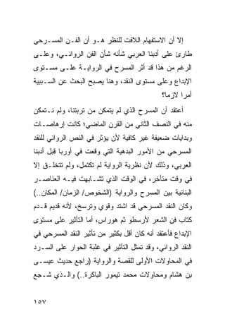 ‫ﺇﻻ ﺃﻥ ﺍﻻﺴﺘﻔﻬﺎﻡ ﺍﻟﻼﻓﺕ ﻟﻠﻨﻅﺭ ﻫـﻭ ﺃﻥ ﺍﻟﻔـﻥ ﺍﻟﻤﺴـﺭﺤﻲ‬
‫ﻁﺎﺭﺉ ﻋﻠﻰ ﺃﺩﺒﻨﺎ ﺍﻟﻌﺭﺒﻲ ﺸﺄﻨﻪ ﺸﺄﻥ ﺍﻟﻔﻥ ﺍﻟﺭﻭﺍﺌـﻲ، ﻭﻋﻠـﻰ‬
‫ﺍﻟﺭﻏﻡ ﻤﻥ ﻫﺫﺍ ﻗﺩ ﺃﺜﺭ ﺍﻟﻤﺴﺭﺡ ﻓﻲ ﺍﻟﺭﻭﺍﻴـﺔ ﻋﻠـﻰ ﻤﺴـﺘﻭﻯ‬
‫ﺍﻹﺒﺩﺍﻉ ﻭﻋﻠﻰ ﻤﺴﺘﻭﻯ ﺍﻟﻨﻘﺩ، ﻭﻫﻨﺎ ﻴﺼﺒﺢ ﺍﻟﺒﺤﺙ ﻋﻥ ﺍﻟﺴـﺒﺒﻴﺔ‬
                                              ‫ﺃﻤ ‪‬ﺍ ﻻﺯ ‪‬ﺎ؟‬
                                                ‫ﻤ‬     ‫ﺭ‬
‫ﺃﻋﺘﻘﺩ ﺃﻥ ﺍﻟﻤﺴﺭﺡ ﺍﻟﺫﻱ ﻟﻡ ﻴﺘﻤﻜﻥ ﻤﻥ ﺘﺭﺒﺘﻨﺎ، ﻭﻟﻡ ﻨـﺘﻤﻜﻥ‬
‫ﻤﻨﻪ ﻓﻲ ﺍﻟﻨﺼﻑ ﺍﻟﺜﺎﻨﻲ ﻤﻥ ﺍﻟﻘﺭﻥ ﺍﻟﻤﺎﻀﻲ؛ ﻜﺎﻨﺕ ﺇﺭﻫﺎﺼـﺎﺕ‬
‫ﻭﺒﺩﺍﻴﺎﺕ ﻀﻌﻴﻔﺔ ﻏﻴﺭ ﻜﺎﻓﻴﺔ ﻷﻥ ﻴﺅﺜﺭ ﻓﻲ ﺍﻟﻨﺹ ﺍﻟﺭﻭﺍﺌﻲ ﻟﻠﻨﻘﺩ‬
‫ﺍﻟﻤﺴﺭﺤﻲ ﻤﻥ ﺍﻷﻤﻭﺭ ﺍﻟﺒﺩﻫﻴﺔ ﺍﻟﺘﻲ ﻭﻗﻌﺕ ﻓﻲ ﺃﻭﺭﺒﺎ ﻗﺒل ﺃﺩﺒﻨﺎ‬
‫ﺍﻟﻌﺭﺒﻲ، ﻭﺫﻟﻙ ﻷﻥ ﻨﻅﺭﻴﺔ ﺍﻟﺭﻭﺍﻴﺔ ﻟﻡ ﺘﻜﺘﻤل، ﻭﻟﻡ ﺘﺘﺨﻠـﻕ ﺇﻻ‬
‫ﻓﻲ ﻭﻗﺕ ﻤﺘﺄﺨﺭ، ﻓﻲ ﺍﻟﻭﻗﺕ ﺍﻟﺫﻱ ﺘﺸـﺎﺒﻬﺕ ﻓﻴـﻪ ﺍﻟﻌﻨﺎﺼـﺭ‬
‫ﺍﻟﺒﻨﺎﺌﻴﺔ ﺒﻴﻥ ﺍﻟﻤﺴﺭﺡ ﻭﺍﻟﺭﻭﺍﻴﺔ )ﺍﻟﺸﺨﻭﺹ/ ﺍﻟﺯﻤﺎﻥ/ ﺍﻟﻤﻜﺎﻥ..(‬
‫ﻭﻜﺎﻥ ﺍﻟﻨﻘﺩ ﺍﻟﻤﺴﺭﺤﻲ ﻗﺩ ﺍﺸﺘﺩ ﻭﻗﻭﻱ ﻭﺘﺭﺴﺦ، ﻷﻨﻪ ﻗﺩﻴﻡ ﻗـﺩﻡ‬
‫ﻜﺘﺎﺏ ﻓﻥ ﺍﻟﺸﻌﺭ ﻷﺭﺴﻁﻭ ﺜﻡ ﻫﻭﺭﺍﺱ، ﺃﻤﺎ ﺍﻟﺘﺄﺜﻴﺭ ﻋﻠﻰ ﻤﺴﺘﻭﻯ‬
‫ﺍﻹﺒﺩﺍﻉ ﻓﺄﻋﺘﻘﺩ ﺃﻨﻪ ﻜﺎﻥ ﺃﻗل ﺒﻜﺜﻴﺭ ﻤﻥ ﺘﺄﺜﻴﺭ ﺍﻟﻨﻘﺩ ﺍﻟﻤﺴﺭﺤﻲ ﻓﻲ‬
‫ﺍﻟﻨﻘﺩ ﺍﻟﺭﻭﺍﺌﻲ، ﻭﻗﺩ ﺘﻤﺜل ﺍﻟﺘﺄﺜﻴﺭ ﻓﻲ ﻏﻠﺒﺔ ﺍﻟﺤﻭﺍﺭ ﻋﻠﻰ ﺍﻟﺴـﺭﺩ‬
‫ﻓﻲ ﺍﻟﻤﺤﺎﻭﻻﺕ ﺍﻷﻭﻟﻰ ﻟﻠﻘﺼﺔ ﻭﺍﻟﺭﻭﺍﻴﺔ )ﺭﺍﺠﻊ ﺤﺩﻴﺙ ﻋﻴﺴـﻰ‬
‫ﺒﻥ ﻫﺸﺎﻡ ﻭﻤﺤﺎﻭﻻﺕ ﻤﺤﻤﺩ ﺘﻴﻤﻭﺭ ﺍﻟﺒﺎﻜﺭﺓ..( ﻭﺍﻟـﺫﻱ ﺸـﺠﻊ‬


‫٧٥١‬
 