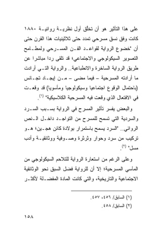 ‫ﻋﻠﻰ ﻫﺫﺍ ﺍﻟﺘﺄﺜﻴﺭ ﻫﻭ ﺃﻥ ﺘﺨﱡﻕ ﺃﻭل ﻨﻅﺭﻴـﺔ ﺭﻭﺍﺌﻴـﺔ ٠٨٨١‬
                         ‫ﻠ‬
‫ﻜﺎﻨﺕ ﻭﻓﻕ ﻨﺴﻕ ﻤﺴﺭﺤﻲ ﺘﻤﺩﺩ ﺤﺘﻰ ﺜﻼﺜﻴﻨﻴﺎﺕ ﻫﺫﺍ ﺍﻟﻘﺭﻥ ﺤﺘﻰ‬
‫ﺃﻥ "ﺨﻀﻭﻉ ﺍﻟﺭﻭﺍﻴﺔ ﻟﻘﻭﺍﻋـﺩ ﺍﻟﻔـﻥ ﺍﻟﻤﺴـﺭﺤﻲ ﻭﻟﻤﻁـﺎﻤﺢ‬
‫ﺍﻟﺘﺼﻭﻴﺭ ﺍﻟﺴﻴﻜﻭﻟﻭﺠﻲ ﻭﺍﻻﺠﺘﻤﺎﻋﻲ؛ ﻗﺩ ﺘﻠﻘﻰ ﺭ ‪‬ﺍ ﻤﺒﺎﺸ ‪‬ﺍ ﻋﻥ‬
    ‫ﺭ‬       ‫ﺩ‬
‫ﻁﺭﻴﻕ ﺍﻟﺭﻭﺍﻴﺔ ﺍﻟﺴﺎﺨﺭﺓ ﻭﺍﻻﻨﻁﺒﺎﻋﻴﺔ.. ﻭﺍﻟﺭﻭﺍﻴﺔ ﺍﻟﺘـﻲ ﺃﺭﺍﺩﺕ‬
‫ﻤﺎ ﺃﺭﺍﺩﺘﻪ ﺍﻟﻤﺴﺭﺤﻴﺔ – ﻓﻴﻤﺎ ﻤﻀﻰ – ﻤـﻥ ﺇﻴﺠـﺎﺩ ﺘﺠـﺎﻨﺱ‬
‫)ﺒﺎﺤﺘﻤﺎل ﺍﻟﻭﻗﻭﻉ ﺍﺠﺘﻤﺎﻋ ‪‬ﺎ ﻭﺴﻴﻜﻭﻟﻭﺠ ‪‬ﺎ ﻭﻤﺄﺴﻭ ‪‬ﺎ( ﻗﺩ ﻭﻗﻌـﺕ‬
           ‫ﻴ‬        ‫ﻴ‬           ‫ﻴ‬
      ‫ﻓﻲ ﺍﻻﻓﺘﻌﺎل ﺍﻟﺫﻱ ﻭﻗﻌﺕ ﻓﻴﻪ ﺍﻟﻤﺴﺭﺤﻴﺔ ﺍﻟﻜﻼﺴﻴﻜﻴﺔ" )١(.‬
‫ﻭﺍﻟﺒﻌﺽ ﻴﻔﺴﺭ ﺘﺄﺜﻴﺭ ﺍﻟﻤﺴﺭﺡ ﻓﻲ ﺍﻟﺭﻭﺍﻴﺔ ﺒﺴـﺒﺏ ﺍﻟﺴـﺭﺩ‬
‫ﻭﺍﻟﺴﺭﺩﻴﺔ ﺍﻟﺘﻲ ﺘﺴﻤﺢ ﻟﻠﻤﺴﺭﺡ ﻤﻥ ﺍﻟﺘﻭﺍﺠـﺩ ﺩﺍﺨـل ﺍﻟـﻨﺹ‬
‫ﺍﻟﺭﻭﺍﺌﻲ.. "ﺍﻟﺴﺭﺩ ﻴﺴﻤﺢ ﺒﺎﺴﺘﻤﺭﺍﺭ ﺒﻭﻻﺩﺓ ﻜﺎﺌﻥ ﻫﺠـﻴﻥ؛ ﻫـﻭ‬
‫ﺘﺭﻜﻴﺏ ﻤﻥ ﺴﺭﺩ ﻭﺤﻭﺍﺭ ﻭﺜﺭﺜﺭﺓ ﻭﺼـﻭﻓﻴﺔ ﻭﻭﺜﺎﺌﻘﻴـﺔ ﻭﺃﺩﺏ‬
                                               ‫ﻤﺴل" )٢(.‬
‫ﻭﻋﻠﻰ ﺍﻟﺭﻏﻡ ﻤﻥ ﺍﺴﺘﻌﺎﺭﺓ ﺍﻟﺭﻭﺍﻴﺔ ﻟﻠﺘﻼﺤﻡ ﺍﻟﺴﻴﻜﻭﻟﻭﺠﻲ ﻤﻥ‬
‫ﺍﻟﻤﺂﺴﻲ ﺍﻟﻤﺴﺭﺤﻴﺔ؛ ﺇﻻ ﺃﻥ ﻟﻠﺭﻭﺍﻴﺔ ﻓﻀل ﺍﻟﺴﺒﻕ ﻨﺤﻭ ﺍﻟﻭﺜﺎﺌﻘﻴﺔ‬
‫ﺍﻻﺠﺘﻤﺎﻋﻴﺔ ﻭﺍﻟﺘﺎﺭﻴﺨﻴﺔ، ﻭﺍﻟﺘﻲ ﻜﺎﻨﺕ ﺍﻟﻤﺎﺩﺓ ﺍﻟﻤﻔﻀـﻠﺔ ﻷﻜﺜـﺭ‬


                                ‫)١( ﺍﻟﺴﺎﺒﻕ/ ٦٥٤، ٧٥٤.‬
                                      ‫)٢( ﺍﻟﺴﺎﺒﻕ/ ٨٥٤.‬

‫٨٥١‬
 