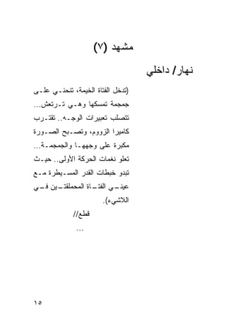 ‫ﻤﺸﻬﺩ )٧(‬
                                   ‫ﻨﻬﺎﺭ/ ﺩﺍﺨﻠﻲ‬
‫)ﺘﺩﺨل ﺍﻟﻔﺘﺎﺓ ﺍﻟﺨﻴﻤﺔ، ﺘﻨﺤﻨـﻲ ﻋﻠـﻰ‬
‫ﺠﻤﺠﻤﺔ ﺘﻤﺴﻜﻬﺎ ﻭﻫـﻲ ﺘـﺭﺘﻌﺵ…‬
‫ﺘﺘﺼﹼﺏ ﺘﻌﺒﻴﺭﺍﺕ ﺍﻟﻭﺠـﻪ.. ﺘﻘﺘـﺭﺏ‬
                         ‫ﻠ‬
‫ﻜﺎﻤﻴﺭﺍ ﺍﻟﺯﻭﻭﻡ، ﻭﺘﺼـﺒﺢ ﺍﻟﺼـﻭﺭﺓ‬
‫ﻤﻜﺒﺭﺓ ﻋﻠﻰ ﻭﺠﻬﻬـﺎ ﻭﺍﻟﺠﻤﺠﻤـﺔ…‬
‫ﺘﻌﻠﻭ ﻨﻐﻤﺎﺕ ﺍﻟﺤﺭﻜﺔ ﺍﻷﻭﻟﻰ.. ﺤﻴـﺙ‬
‫ﺘﺒﺩﻭ ﺨﺒﻁﺎﺕ ﺍﻟﻘﺩﺭ ﺍﻟﻤﺴـﻴﻁﺭﺓ ﻤـﻊ‬
‫ـﻴﻥ ـﻲ‬
 ‫ـﻲ ـﺎﺓ ﺍﻟﻤﺤﻤﻠﻘﺘـ ﻓـ‬
                ‫ﻋﻴﻨـ ﺍﻟﻔﺘـ‬
                       ‫ﺍﻟﻼﺸﻲﺀ(.‬
             ‫ﻗﻁﻊ//‬
              ‫...‬




‫٥١‬
 