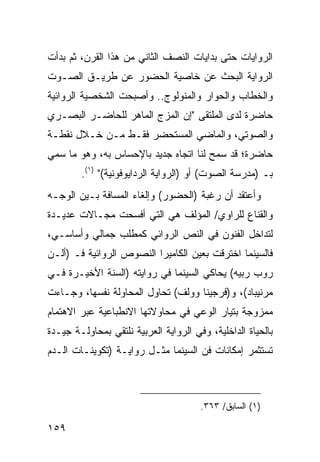 ‫ﺍﻟﺭﻭﺍﻴﺎﺕ ﺤﺘﻰ ﺒﺩﺍﻴﺎﺕ ﺍﻟﻨﺼﻑ ﺍﻟﺜﺎﻨﻲ ﻤﻥ ﻫﺫﺍ ﺍﻟﻘﺭﻥ، ﺜﻡ ﺒﺩﺃﺕ‬
‫ﺍﻟﺭﻭﺍﻴﺔ ﺍﻟﺒﺤﺙ ﻋﻥ ﺨﺎﺼﻴﺔ ﺍﻟﺤﻀﻭﺭ ﻋﻥ ﻁﺭﻴـﻕ ﺍﻟﺼـﻭﺕ‬
‫ﻭﺍﻟﺨﻁﺎﺏ ﻭﺍﻟﺤﻭﺍﺭ ﻭﺍﻟﻤﻨﻭﻟﻭﺝ.. ﻭﺃﺼﺒﺤﺕ ﺍﻟﺸﺨﺼﻴﺔ ﺍﻟﺭﻭﺍﺌﻴﺔ‬
‫ﺤﺎﻀﺭﺓ ﻟﺩﻯ ﺍﻟﻤﻠﺘﻘﻰ "ﺇﻥ ﺍﻟﻤﺯﺝ ﺍﻟﻤﺎﻫﺭ ﻟﻠﺤﺎﻀـﺭ ﺍﻟﺒﺼـﺭﻱ‬
‫ﻭﺍﻟﺼﻭﺘﻲ، ﻭﺍﻟﻤﺎﻀﻲ ﺍﻟﻤﺴﺘﺤﻀﺭ ﻓﻘـﻁ ﻤـﻥ ﺨـﻼل ﻨﻘﻁـﺔ‬
‫ﺤﺎﻀﺭﺓ؛ ﻗﺩ ﺴﻤﺢ ﻟﻨﺎ ﺍﺘﺠﺎﻩ ﺠﺩﻴﺩ ﺒﺎﻹﺤﺴﺎﺱ ﺒﻪ، ﻭﻫﻭ ﻤﺎ ﺴﻤﻲ‬
        ‫ﺒـ )ﻤﺩﺭﺴﺔ ﺍﻟﺼﻭﺕ( ﺃﻭ )ﺍﻟﺭﻭﺍﻴﺔ ﺍﻟﺭﺩﺍﻴﻭﻓﻭﻨﻴﺔ(" )١(.‬
‫ﻭﺃﻋﺘﻘﺩ ﺃﻥ ﺭﻏﺒﺔ )ﺍﻟﺤﻀﻭﺭ( ﻭﺇﻟﻐﺎﺀ ﺍﻟﻤﺴﺎﻓﺔ ﺒـﻴﻥ ﺍﻟﻭﺠـﻪ‬
‫ﻭﺍﻟﻘﻨﺎﻉ ﻟﻠﺭﺍﻭﻱ/ ﺍﻟﻤﺅﻟﻑ ﻫﻲ ﺍﻟﺘﻲ ﺃﻓﺴﺤﺕ ﻤﺠـﺎﻻﺕ ﻋﺩﻴـﺩﺓ‬
‫ﻟﺘﺩﺍﺨل ﺍﻟﻔﻨﻭﻥ ﻓﻲ ﺍﻟﻨﺹ ﺍﻟﺭﻭﺍﺌﻲ ﻜﻤﻁﻠﺏ ﺠﻤﺎﻟﻲ ﻭﺃﺴﺎﺴـﻲ،‬
‫ﻓﺎﻟﺴﻴﻨﻤﺎ ﺍﺨﺘﺭﻗﺕ ﺒﻌﻴﻥ ﺍﻟﻜﺎﻤﻴﺭﺍ ﺍﻟﻨﺼﻭﺹ ﺍﻟﺭﻭﺍﺌﻴﺔ ﻓـ )ﺃﻟـﻥ‬
‫ﺭﻭﺏ ﺭﺒﻴﻪ( ﻴﺤﺎﻜﻲ ﺍﻟﺴﻴﻨﻤﺎ ﻓﻲ ﺭﻭﺍﻴﺘﻪ )ﺍﻟﺴﻨﺔ ﺍﻷﺨﻴـﺭﺓ ﻓـﻲ‬
‫ﻤﺭﻨﻴﺒﺎﺩ(، ﻭ)ﻓﺭﺠﻴﻨﺎ ﻭﻭﻟﻑ( ﺘﺤﺎﻭل ﺍﻟﻤﺤﺎﻭﻟﺔ ﻨﻔﺴﻬﺎ، ﻭﺠـﺎﺀﺕ‬
‫ﻤﻤﺯﻭﺠﺔ ﺒﺘﻴﺎﺭ ﺍﻟﻭﻋﻲ ﻓﻲ ﻤﺤﺎﻭﻻﺘﻬﺎ ﺍﻻﻨﻁﺒﺎﻋﻴﺔ ﻋﺒﺭ ﺍﻻﻫﺘﻤﺎﻡ‬
‫ﺒﺎﻟﺤﻴﺎﺓ ﺍﻟﺩﺍﺨﻠﻴﺔ، ﻭﻓﻲ ﺍﻟﺭﻭﺍﻴﺔ ﺍﻟﻌﺭﺒﻴﺔ ﻨﻠﺘﻘﻲ ﺒﻤﺤﺎﻭﻟـﺔ ﺠﻴـﺩﺓ‬
‫ﺘﺴﺘﺜﻤﺭ ﺇﻤﻜﺎﻨﺎﺕ ﻓﻥ ﺍﻟﺴﻴﻨﻤﺎ ﻤﺜـل ﺭﻭﺍﻴـﺔ )ﺘﻜﻭﻴﻨـﺎﺕ ﺍﻟـﺩﻡ‬



                                       ‫)١( ﺍﻟﺴﺎﺒﻕ/ ٣٦٣.‬

‫٩٥١‬
 