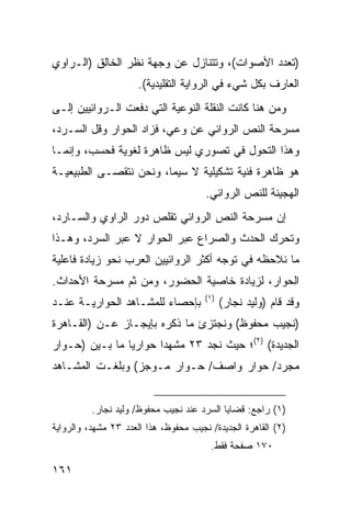 ‫)ﺘﻌﺩﺩ ﺍﻷﺼﻭﺍﺕ(، ﻭﺘﺘﻨﺎﺯل ﻋﻥ ﻭﺠﻬﺔ ﻨﻅﺭ ﺍﻟﺨﺎﻟﻕ )ﺍﻟـﺭﺍﻭﻱ‬
                      ‫ﺍﻟﻌﺎﺭﻑ ﺒﻜل ﺸﻲﺀ ﻓﻲ ﺍﻟﺭﻭﺍﻴﺔ ﺍﻟﺘﻘﻠﻴﺩﻴﺔ(.‬
‫ﻭﻤﻥ ﻫﻨﺎ ﻜﺎﻨﺕ ﺍﻟﻨﻘﻠﺔ ﺍﻟﻨﻭﻋﻴﺔ ﺍﻟﺘﻲ ﺩﻓﻌﺕ ﺍﻟـﺭﻭﺍﺌﻴﻴﻥ ﺇﻟـﻰ‬
‫ﻤﺴﺭﺤﺔ ﺍﻟﻨﺹ ﺍﻟﺭﻭﺍﺌﻲ ﻋﻥ ﻭﻋﻲ، ﻓﺯﺍﺩ ﺍﻟﺤﻭﺍﺭ ﻭﻗل ﺍﻟﺴـﺭﺩ،‬
‫ﻭﻫﺫﺍ ﺍﻟﺘﺤﻭل ﻓﻲ ﺘﺼﻭﺭﻱ ﻟﻴﺱ ﻅﺎﻫﺭﺓ ﻟﻐﻭﻴﺔ ﻓﺤﺴﺏ، ﻭﺇﻨﻤـﺎ‬
‫ﻫﻭ ﻅﺎﻫﺭﺓ ﻓﻨﻴﺔ ﺘﺸﻜﻴﻠﻴﺔ ﻻ ﺴﻴﻤﺎ، ﻭﻨﺤﻥ ﻨﺘﻘﺼـﻰ ﺍﻟﻁﺒﻴﻌﻴـﺔ‬
                                       ‫ﺍﻟﻬﺠﻴﻨﺔ ﻟﻠﻨﺹ ﺍﻟﺭﻭﺍﺌﻲ.‬
‫ﺇﻥ ﻤﺴﺭﺤﺔ ﺍﻟﻨﺹ ﺍﻟﺭﻭﺍﺌﻲ ﺘﻘﻠﺹ ﺩﻭﺭ ﺍﻟﺭﺍﻭﻱ ﻭﺍﻟﺴـﺎﺭﺩ،‬
‫ﻭﺘﺤﺭﻙ ﺍﻟﺤﺩﺙ ﻭﺍﻟﺼﺭﺍﻉ ﻋﺒﺭ ﺍﻟﺤﻭﺍﺭ ﻻ ﻋﺒﺭ ﺍﻟﺴﺭﺩ، ﻭﻫـﺫﺍ‬
‫ﻤﺎ ﻨﻼﺤﻅﻪ ﻓﻲ ﺘﻭﺠﻪ ﺃﻜﺜﺭ ﺍﻟﺭﻭﺍﺌﻴﻴﻥ ﺍﻟﻌﺭﺏ ﻨﺤﻭ ﺯﻴﺎﺩﺓ ﻓﺎﻋﻠﻴﺔ‬
‫ﺍﻟﺤﻭﺍﺭ، ﻟﺯﻴﺎﺩﺓ ﺨﺎﺼﻴﺔ ﺍﻟﺤﻀﻭﺭ، ﻭﻤﻥ ﺜﻡ ﻤﺴﺭﺤﺔ ﺍﻷﺤﺩﺍﺙ.‬
                                       ‫)١(‬
‫ﺒﺈﺤﺼﺎﺀ ﻟﻠﻤﺸـﺎﻫﺩ ﺍﻟﺤﻭﺍﺭﻴـﺔ ﻋﻨـﺩ‬               ‫ﻭﻗﺩ ﻗﺎﻡ )ﻭﻟﻴﺩ ﻨﺠﺎﺭ(‬
‫)ﻨﺠﻴﺏ ﻤﺤﻔﻭﻅ( ﻭﻨﺠﺘﺯﺉ ﻤﺎ ﺫﻜﺭﻩ ﺒﺈﻴﺠـﺎﺯ ﻋـﻥ )ﺍﻟﻘـﺎﻫﺭﺓ‬
‫ﺍﻟﺠﺩﻴﺩﺓ( )٢(؛ ﺤﻴﺙ ﻨﺠﺩ ٣٢ ﻤﺸﻬ ‪‬ﺍ ﺤﻭﺍﺭ ‪‬ﺎ ﻤﺎ ﺒـﻴﻥ )ﺤـﻭﺍﺭ‬
                ‫ﻴ‬       ‫ﺩ‬
‫ﻤﺠﺭﺩ/ ﺤﻭﺍﺭ ﻭﺍﺼﻑ/ ﺤـﻭﺍﺭ ﻤـﻭﺠﺯ( ﻭﺒﻠﻐـﺕ ﺍﻟﻤﺸـﺎﻫﺩ‬


          ‫)١( ﺭﺍﺠﻊ: ﻗﻀﺎﻴﺎ ﺍﻟﺴﺭﺩ ﻋﻨﺩ ﻨﺠﻴﺏ ﻤﺤﻔﻭﻅ/ ﻭﻟﻴﺩ ﻨﺠﺎﺭ.‬
‫)٢( ﺍﻟﻘﺎﻫﺭﺓ ﺍﻟﺠﺩﻴﺩﺓ/ ﻨﺠﻴﺏ ﻤﺤﻔﻭﻅ، ﻫﺫﺍ ﺍﻟﻌﺩﺩ ٣٢ ﻤﺸﻬﺩ، ﻭﺍﻟﺭﻭﺍﻴﺔ‬
                                        ‫٠٧١ ﺼﻔﺤﺔ ﻓﻘﻁ.‬

‫١٦١‬
 