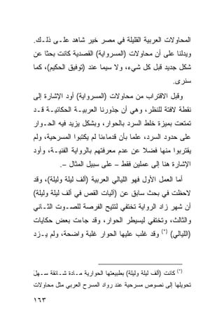 ‫ﺍﻟﻤﺤﺎﻭﻻﺕ ﺍﻟﻌﺭﺒﻴﺔ ﺍﻟﻘﻠﻴﻠﺔ ﻓﻲ ﻤﺼﺭ ﺨﻴﺭ ﺸﺎﻫﺩ ﻋﻠـﻰ ﺫﻟـﻙ.‬
‫ﻭﻴﺩﻟﻨﺎ ﻋﻠﻰ ﺃﻥ ﻤﺤﺎﻭﻻﺕ )ﺍﻟﻤﺴﺭﻭﺍﻴﺔ( ﺍﻟﻘﺼﺩﻴﺔ ﻜﺎﻨﺕ ﺒﺤ ﹰﺎ ﻋﻥ‬
    ‫ﺜ‬
‫ﺸﻜل ﺠﺩﻴﺩ ﻗﺒل ﻜل ﺸﻲﺀ، ﻭﻻ ﺴﻴﻤﺎ ﻋﻨﺩ )ﺘﻭﻓﻴﻕ ﺍﻟﺤﻜﻴﻡ(، ﻜﻤﺎ‬
                                                          ‫ﺴﻨﺭﻯ.‬
‫ﻭﻗﺒل ﺍﻻﻗﺘﺭﺍﺏ ﻤﻥ ﻤﺤﺎﻭﻻﺕ )ﺍﻟﻤﺴﺭﻭﺍﻴﺔ( ﺃﻭﺩ ﺍﻹﺸﺎﺭﺓ ﺇﻟﻰ‬
‫ﻨﻘﻁﺔ ﻻﻓﺘﺔ ﻟﻠﻨﻅﺭ، ﻭﻫﻲ ﺃﻥ ﺠﺫﻭﺭﻨﺎ ﺍﻟﻌﺭﺒﻴـﺔ ﺍﻟﺤﻜﺎﺌﻴـﺔ ﻗـﺩ‬
‫ﺘﻤﺘﻌﺕ ﺒﻤﻴﺯﺓ ﺨﻠﻁ ﺍﻟﺴﺭﺩ ﺒﺎﻟﺤﻭﺍﺭ، ﻭﺒﺸﻜل ﻴﺯﻴﺩ ﻓﻴﻪ ﺍﻟﺤـﻭﺍﺭ‬
‫ﻋﻠﻰ ﺤﺩﻭﺩ ﺍﻟﺴﺭﺩ، ﻋﻠ ‪‬ﺎ ﺒﺄﻥ ﻗﺩﻤﺎﺀﻨﺎ ﻟﻡ ﻴﻜﺘﺒﻭﺍ ﺍﻟﻤﺴﺭﺤﻴﺔ، ﻭﻟﻡ‬
                                     ‫ﻤ‬
‫ﻴﻘﺘﺭﺒﻭﺍ ﻤﻨﻬﺎ ﻓﻀﻼ ﻋﻥ ﻋﺩﻡ ﻤﻌﺭﻓﺘﻬﻡ ﺒﺎﻟﺭﻭﺍﻴﺔ ﺍﻟﻔﻨﻴـﺔ، ﻭﺃﻭﺩ‬
                                      ‫ﹰ‬
          ‫ﺍﻹﺸﺎﺭﺓ ﻫﻨﺎ ﺇﻟﻰ ﻋﻤﻠﻴﻥ ﻓﻘﻁ – ﻋﻠﻰ ﺴﺒﻴل ﺍﻟﻤﺜﺎل –.‬
‫ﺃﻤﺎ ﺍﻟﻌﻤل ﺍﻷﻭل ﻓﻬﻭ ﺍﻟﻠﻴﺎﻟﻲ ﺍﻟﻌﺭﺒﻴﺔ )ﺃﻟﻑ ﻟﻴﻠﺔ ﻭﻟﻴﻠﺔ(، ﻭﻗﺩ‬
‫ﻻﺤﻅﺕ ﻓﻲ ﺒﺤﺙ ﺴﺎﺒﻕ ﻋﻥ )ﺁﻟﻴﺎﺕ ﺍﻟﻘﺹ ﻓﻲ ﺃﻟﻑ ﻟﻴﻠﺔ ﻭﻟﻴﻠﺔ(‬
‫ﺃﻥ ﺸﻬﺭ ﺯﺍﺩ ﺍﻟﺭﻭﺍﻴﺔ ﺘﺨﺘﻔﻲ ﻟﺘﺘﻴﺢ ﺍﻟﻔﺭﺼﺔ ﻟﻠﺼـﻭﺕ ﺍﻟﺜـﺎﻨﻲ‬
‫ﻭﺍﻟﺜﺎﻟﺙ، ﻭﺘﺨﺘﻔﻲ ﻟﻴﺴﻴﻁﺭ ﺍﻟﺤﻭﺍﺭ، ﻭﻗﺩ ﺠﺎﺀﺕ ﺒﻌﺽ ﺤﻜﺎﻴﺎﺕ‬
                                                   ‫)*(‬
‫ﻭﻗﺩ ﻏﻠﺏ ﻋﻠﻴﻬﺎ ﺍﻟﺤﻭﺍﺭ ﻏﻠﺒﺔ ﻭﺍﻀﺤﺔ، ﻭﻟﻡ ﻴـﺯﺩ‬                ‫)ﺍﻟﻠﻴﺎﻟﻲ(‬



                                                            ‫)*(‬
‫ﻜﺎﻨﺕ )ﺃﻟﻑ ﻟﻴﻠﺔ ﻭﻟﻴﻠﺔ( ﺒﻁﺒﻴﻌﺘﻬﺎ ﺍﻟﺤﻭﺍﺭﻴﺔ ﻤـﺎﺩﺓ ﺸـﺎﺌﻘﺔ ‪‬ـﻬل‬
‫ﺴ ‪َ‬‬
‫ﺘﺤﻭﻴﻠﻬﺎ ﺇﻟﻰ ﻨﺼﻭﺹ ﻤﺴﺭﺤﻴﺔ ﻋﻨﺩ ﺭﻭﺍﺩ ﺍﻟﻤﺴﺭﺡ ﺍﻟﻌﺭﺒﻲ ﻤﺜل ﻤﺤﺎﻭﻻﺕ‬

‫٣٦١‬
 