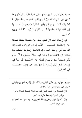 ‫ﺍﻟﺴﺭﺩ ﻋﻥ ﻅﻬﻭﺭ )ﺸﻬﺭ ﺯﺍﺩ( ﻟﺘﻌﻠﻥ ﺒﺩﺍﻴﺔ ﺍﻟﻠﻴﻠﺔ.. ﺜﻡ ﻅﻬﻭﺭﻫﺎ‬
‫ﻟﺘﻌﻠﻥ ﻋﻥ )ﺇﺩﺭﺍﻙ ﺍﻟﻔﺠﺭ( )١(. ﻭﺇﺫﺍ ﺒﻨﺎ ﺃﻤﺎﻡ ﻤﺴﺭﺤﺔ ﺤﻘﻴﻘﻴـﺔ‬
‫ﻟﺤﻜﺎﻴﺎﺕ ﺍﻟﻠﻴﺎﻟﻲ، ﻭﻫﻭ ﺃﻤﺭ ﻴﻔﺠﺭ ﺍﺴﺘﻔﻬﺎﻤﺎﺕ ﻋﺩﻴـﺩﺓ ﻨﻀـﻤﻬﺎ‬
‫ﺇﻟﻰ ﺍﻻﺴﺘﻔﻬﺎﻤﺎﺕ ﻨﻔﺴﻬﺎ ﺍﻟﺘـﻲ ﺃﺜﺎﺭﺘﻬـﺎ )ﺭﺴـﺎﻟﺔ ﺍﻟﻐﻔـﺭﺍﻥ(‬
                                                         ‫ﻟﻠﻤﻌﺭﻱ.‬
‫ﻓﻲ )ﺭﺴﺎﻟﺔ ﺍﻟﻐﻔﺭﺍﻥ( ﻨﻠﺘﻘﻲ ﺒﺄﻜﺜﺭ ﻤﻥ ﻤﺤﺎﻭﻟﺔ ﺒﺤﺜﻴﺔ ﺘﺤﺩﺜﻨﺎ‬
‫ﻋﻥ ﺍﻹﻤﻜﺎﻨﺎﺕ ﺍﻟﻘﺼﺼﻴﺔ، ﻭﺍﻷﺼﻭل ﺍﻟﺭﻭﺍﺌﻴـﺔ، ﻭﺍﻟﻘـﺩﺭﺍﺕ‬
‫ﺍﻟﺩﺭﺍﻤﻴﺔ ﻓﻲ )ﺭﺴﺎﻟﺔ ﺍﻟﻐﻔﺭﺍﻥ(، ﻓﺎﻟﺒﺎﺤﺙ )ﺼﻔﻭﺕ ﺍﻟﺨﻁﻴـﺏ(‬
‫ﻴﺤﺩﺜﻨﺎ ﻋﻥ )ﺍﻷﺼﻭل ﺍﻟﺭﻭﺍﺌﻴﺔ ﻓﻲ ﺭﺴﺎﻟﺔ ﺍﻟﻐﻔـﺭﺍﻥ( )٢(. ﺜـﻡ‬
‫ﺘﺄﺘﻲ )ﻋﺎﺌﺸﺔ ﻋﺒﺩ ﺍﻟﺭﺤﻤﻥ( ﻟﺘﻌﻠﻥ ﻋﻥ ﺍﻹﻤﻜﺎﻨﺎﺕ ﺍﻟﺩﺭﺍﻤﻴﺔ ﻓﻲ‬
‫)ﺭﺴﺎﻟﺔ ﺍﻟﻐﻔﺭﺍﻥ( ﻭ)ﺤﺴﻴﻥ ﺍﻟﻭﺍﺩ( ﻴﻜﺘﺏ ﻋﻥ )ﺍﻟﺒﻨﻴﺔ ﺍﻟﻘﺼﺼﻴﺔ‬
                                                   ‫ﻓﻲ ﺍﻟﻐﻔﺭﺍﻥ(.‬



‫ﺠﻭﺭﺝ ﺩﺨﻭل، ﻭﺃﺒﻭ ﺨﻠﻴل ﺍﻟﻘﺒﺎﻨﻲ، ﻭﻜﺫﻟﻙ ﺘﺄﺜﺭ )ﺍﻟﺸﻴﺦ ﺍﻟﻤﻬﺩﻱ( ﺒﺎﻟﻠﻴﺎﻟﻲ‬
                               ‫ﺍﻟﻌﺭﺒﻴﺔ ﻓﻲ ﻤﺤﺎﻭﻟﺘﻪ ﺍﻟﺭﻭﺍﺌﻴﺔ ﺍﻟﺒﺎﻜﺭﺓ.‬
‫)١( ﺘﻔﺼﻴﻼ ﻓﻲ: ﺁﻟﻴﺎﺕ ﺍﻟﻘﺹ ﻓﻲ ﺃﻟﻑ ﻟﻴﻠﺔ/ ﻟﻠﺒﺎﺤﺙ ﻨﻔﺴﻪ/ ﺤﻭﻟﻴـﺔ‬
                                                ‫ﹰ‬
                       ‫ﻤﺭﻜﺯ ﺍﻟﺒﺤﻭﺙ ﺒﺠﺎﻤﻌﺔ ﻗﻁﺭ/ ٧٩٩١ﻡ.‬
‫)٢( ﺍﻷﺼﻭل ﺍﻟﺭﻭﺍﺌﻴﺔ ﻓﻲ ﺭﺴﺎﻟﺔ ﺍﻟﻐﻔﺭﺍﻥ/ ﺼﻔﻭﺕ ﻋﺒﺩ ﺍﷲ ﺍﻟﺨﻁﻴﺏ/‬
                                          ‫ﺩﺍﺭ ﺤﺭﺍﺀ ﺒﺎﻟﻤﻨﻴﺎ.‬

‫٤٦١‬
 