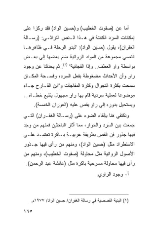 ‫ﺃﻤﺎ ﻋﻥ )ﺼﻔﻭﺕ ﺍﻟﺨﻁﻴﺏ( ﻭ)ﺤﺴﻴﻥ ﺍﻟﻭﺍﺩ( ﻓﻘﺩ ﺭﻜﺯﺍ ﻋﻠﻰ‬
‫ﺇﻤﻜﺎﻨﺎﺕ ﺍﻟﺴﺭﺩ ﺍﻟﻜﺎﺌﻨﺔ ﻓﻲ ﻫـﺫﺍ ﺍﻟـﻨﺹ ﺍﻟﺘﺭﺍﺜـﻲ: )ﺭﺴـﺎﻟﺔ‬
‫ﺍﻟﻐﻔﺭﺍﻥ(، ﻴﻘﻭل )ﺤﺴﻴﻥ ﺍﻟﻭﺍﺩ(: "ﺘﺒﺩﻭ ﺍﻟﺭﺤﻠﺔ ﻓـﻲ ﻅﺎﻫﺭﻫـﺎ‬
‫ﺍﻟﻨﺼﻲ ﻤﺠﻤﻭﻋﺔ ﻤﻥ ﺍﻟﻤﻭﺍﺩ ﺍﻟﺭﻭﺍﺌﻴﺔ ﻀﻡ ﺒﻌﻀﻬﺎ ﺇﻟﻰ ﺒﻌـﺽ‬
‫ﺒﻭﺍﺴﻁﺔ ﻭﺍﻭ ﺍﻟﻌﻁﻑ.. ﻭﺇﺫﺍ ﺍﻟﻔﺠﺎﺌﻴﺔ" )١(. ﺜﻡ ﻴﺤﺩﺜﻨﺎ ﻋﻥ ﻭﺠﻭﺩ‬
‫ﺭﺍﻭ ﻭﺃﻥ ﺍﻷﺤﺩﺍﺙ ﻤﻀﻐﻭﻁﺔ ﺒﻔﻌل ﺍﻟﺴﺭﺩ، ﻭﻓﺴـﺤﺔ ﺍﻟﻤﻜـﺎﻥ‬
                                             ‫ٍ‬
‫ﺴﻤﺤﺕ ﺒﻜﺜﺭﺓ ﺍﻟﺘﺠﻭﺍل ﻭﻜﺜﺭﺓ ﺍﻟﻤﻔﺎﺠﺂﺕ ﻭ"ﺍﺒﻥ ﺍﻟﻘـﺎﺭﺡ ﺠـﺎﺀ‬
‫ﻤﻭﻀﻭ ‪‬ﺎ ﻟﻌﻤﻠﻴﺔ ﺴﺭﺩﻴﺔ ﻗﺎﻡ ﺒﻬﺎ ﺭﺍﻭ ﻤﺠﻬﻭل ﻴﺘﺘﺒﻊ ﺨﻁـﺎﻩ...‬
                     ‫ٍ‬                         ‫ﻋ‬
      ‫ﻭﻴﺴﺘﺤﻴل ﺒﺩﻭﺭﻩ ﺇﻟﻰ ﺭﺍﻭ ﻴﻘﺹ ﻋﻠﻴﻪ )ﺍﻟﻌﻭﺭﺍﻥ ﺍﻟﺨﻤﺴﺔ(.‬
                                 ‫ٍ‬
‫ﻭﻨﻜﺘﻔﻲ ﻫﻨﺎ ﺒﺈﻟﻘﺎﺀ ﺍﻟﻀﻭﺀ ﻋﻠﻰ )ﺭﺴـﺎﻟﺔ ﺍﻟﻐﻔـﺭﺍﻥ( ﺍﻟﺘـﻲ‬
‫ﺠﻤﻌﺕ ﺒﻴﻥ ﺍﻟﺴﺭﺩ ﻭﺍﻟﺤﻭﺍﺭ، ﻤﻤﺎ ﺃﺜﺎﺭ ﺍﻟﺒﺎﺤﺜﻴﻥ ﻓﻤﻨﻬﻡ ﻤﻥ ﻭﺠﺩ‬
‫ﻓﻴﻬﺎ ﺠﺫﻭﺭ ﻓﻥ ﺍﻟﻘﺹ ﺒﻁﺭﻴﻘﺔ ﻋﺭﺒﻴـﺔ ﺒـﺎﻜﺭﺓ ﺘﻌﺘﻤـﺩ ﻋﻠـﻰ‬
‫ﺍﻻﺴﺘﻁﺭﺍﺩ ﻤﺜل )ﺤﺴﻴﻥ ﺍﻟﻭﺍﺩ(، ﻭﻤﻨﻬﻡ ﻤﻥ ﺭﺃﻯ ﻓﻴﻬﺎ ﺠـﺫﻭﺭ‬
‫ﺍﻷﺼﻭل ﺍﻟﺭﻭﺍﺌﻴﺔ ﻤﺜل ﻤﺤﺎﻭﻟﺔ )ﺼﻔﻭﺕ ﺍﻟﺨﻁﻴﺏ(، ﻭﻤﻨﻬﻡ ﻤﻥ‬
 ‫ﺭﺃﻯ ﻓﻴﻬﺎ ﻤﺤﺎﻭﻟﺔ ﻤﺴﺭﺤﻴﺔ ﺒﺎﻜﺭﺓ ﻤﺜل )ﻋﺎﺌﺸﺔ ﻋﺒﺩ ﺍﻟﺭﺤﻤﻥ(.‬
                                       ‫ﺃ- ﻭﺠﻭﺩ ﺍﻟﺭﺍﻭﻱ.‬



   ‫)١( ﺍﻟﺒﻨﻴﺔ ﺍﻟﻘﺼﺼﻴﺔ ﻓﻲ ﺭﺴﺎﻟﺔ ﺍﻟﻐﻔﺭﺍﻥ/ ﺤﺴﻴﻥ ﺍﻟﻭﺍﺩ/ ٧٧٩١ﻡ.‬

‫٥٦١‬
 