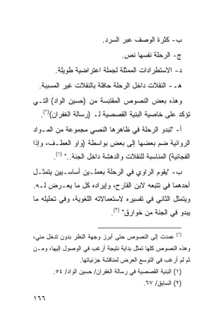 ‫ﺏ- ﻜﺜﺭﺓ ﺍﻟﻭﺼﻑ ﻋﺒﺭ ﺍﻟﺴﺭﺩ.‬
                                  ‫ﺝ- ﺍﻟﺭﺤﻠﺔ ﻨﻔﺴﻬﺎ ﻨﺹ.‬
        ‫ﺩ- ﺍﻻﺴﺘﻁﺭﺍﺩﺍﺕ ﺍﻟﻤﻤﺜﻠﺔ ﻟﺠﻤﻠﺔ ﺍﻋﺘﺭﺍﻀﻴﺔ ﻁﻭﻴﻠﺔ.‬
  ‫ﻫـ- ﺍﻟﻨﻘﻼﺕ ﺩﺍﺨل ﺍﻟﺭﺤﻠﺔ ﺤﺎﻓﻠﺔ ﺒﺎﻟﻨﻘﻼﺕ ﻏﻴﺭ ﺍﻟﻤﺴﺒﺒﺔ.‬
‫ﻭﻫﺫﻩ ﺒﻌﺽ ﺍﻟﻨﺼﻭﺹ ﺍﻟﻤﻘﺘﺒﺴﺔ ﻤﻥ )ﺤﺴﻴﻥ ﺍﻟﻭﺍﺩ( ﺍﻟﺘـﻲ‬
  ‫ﺘﺅﻜﺩ ﻋﻠﻰ ﺨﺎﺼﻴﺔ ﺍﻟﺒﻨﻴﺔ ﺍﻟﻘﺼﺼﻴﺔ ﻟـ )ﺭﺴﺎﻟﺔ ﺍﻟﻐﻔﺭﺍﻥ()*(.‬
‫ﺃ- "ﺘﺒﺩﻭ ﺍﻟﺭﺤﻠﺔ ﻓﻲ ﻅﺎﻫﺭﻫﺎ ﺍﻟﻨﺼﻲ ﻤﺠﻤﻭﻋﺔ ﻤﻥ ﺍﻟﻤـﻭﺍﺩ‬
‫ﺍﻟﺭﻭﺍﺌﻴﺔ ﻀﻡ ﺒﻌﻀﻬﺎ ﺇﻟﻰ ﺒﻌﺽ ﺒﻭﺍﺴﻁﺔ )ﻭﺍﻭ ﺍﻟﻌﻁـﻑ، ﻭﺇﺫﺍ‬
       ‫ﺍﻟﻔﺠﺎﺌﻴﺔ( ﺍﻟﻤﻨﺎﺴﺒﺔ ﻟﻠﻨﻘﻼﺕ ﻭﺍﻟﺩﻫﺸﺔ ﺩﺍﺨل ﺍﻟﺠﻨﺔ.." )١(.‬
‫ﺏ- "ﻴﻘﻭﻡ ﺍﻟﺭﺍﻭﻱ ﻓﻲ ﺍﻟﺭﺤﻠﺔ ﺒﻌﻤﻠـﻴﻥ ﺃﺴﺎﺴـﻴﻴﻥ ﻴﺘﻤﺜـل‬
‫ﺃﺤﺩﻫﻤﺎ ﻓﻲ ﺘﺘﺒﻌﻪ ﻻﺒﻥ ﺍﻟﻘﺎﺭﺡ، ﻭﺇﻴﺭﺍﺩﻩ ﻜل ﻤﺎ ﻴﻌـﺭﺽ ﻟـﻪ.‬
‫ﻭﻴﺘﻤﺜل ﺍﻟﺜﺎﻨﻲ ﻓﻲ ﺘﻔﺴﻴﺭﻩ ﻻﺴﺘﻌﻤﺎﻻﺘﻪ ﺍﻟﻠﻐﻭﻴﺔ، ﻭﻓﻲ ﺘﺤﻠﻴﻠﻪ ﻤﺎ‬
                              ‫ﻴﺒﺩﻭ ﻓﻲ ﺍﻟﺠﻨﺔ ﻤﻥ ﺨﻭﺍﺭﻕ" )٢(.‬

                                                        ‫)*(‬
‫ﻋﻤﺩﺕ ﺇﻟﻰ ﺍﻟﻨﺼﻭﺹ ﺤﺘﻰ ﺃﺒﺭﺯ ﻭﺠﻬﺔ ﺍﻟﻨﻅﺭ ﺒﺩﻭﻥ ﺘﺩﺨل ﻤﻨﻲ،‬
‫ﻭﻫﺫﻩ ﺍﻟﻨﺼﻭﺹ ﻜﻠﻬﺎ ﺘﻤﺜل ﺒﺩﺍﻴﺔ ﻨﺘﻴﺠﺔ ﺃﺭﻏﺏ ﻓﻲ ﺍﻟﻭﺼﻭل ﺇﻟﻴﻬﺎ، ﻭﻤـﻥ‬
                 ‫ﺜﻡ ﻟﻡ ﺃﺭﻏﺏ ﻓﻲ ﺍﻟﺘﻭﺴﻊ ﺍﻟﻌﺭﺽ ﻟﻤﻨﺎﻗﺸﺔ ﺠﺯﺌﻴﺎﺘﻬﺎ.‬
       ‫)١( ﺍﻟﺒﻨﻴﺔ ﺍﻟﻘﺼﺼﻴﺔ ﻓﻲ ﺭﺴﺎﻟﺔ ﺍﻟﻐﻔﺭﺍﻥ/ ﺤﺴﻴﻥ ﺍﻟﻭﺍﺩ/ ٤٥.‬
                                           ‫)٢( ﺍﻟﺴﺎﺒﻕ/ ٧٦.‬

‫٦٦١‬
 