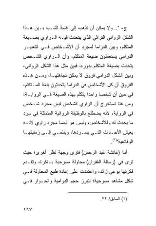 ‫ﺝ- ".. ﻭﻻ ﻴﻤﻜﻥ ﺃﻥ ﻨﺫﻫﺏ ﺇﻟﻰ ﺇﻗﺎﻤﺔ ﺍﻟﺸـﺒﻪ ﺒـﻴﻥ ﻫـﺫﺍ‬
‫ﺍﻟﺸﻜل ﺍﻟﺭﻭﺍﺌﻲ ﺍﻟﺘﺭﺍﺜﻲ ﺍﻟﺫﻱ ﻴﺘﺤﺩﺙ ﻓﻴـﻪ ﺍﻟـﺭﺍﻭﻱ ﺒﺼـﻴﻐﺔ‬
‫ﺍﻟﻤﺘﻜﻠﻡ، ﻭﺒﻴﻥ ﺍﻟﺩﺭﺍﻤﺎ ﻟﻤﺠﺭﺩ ﺃﻥ ﺍﻷﺸـﺨﺎﺹ ﻓـﻲ ﺍﻟﺘﻌﺒﻴـﺭ‬
‫ﺍﻟﺩﺭﺍﻤﻲ ﻴﺴﺘﻌﻤﻠﻭﻥ ﺼﻴﻐﺔ ﺍﻟﻤﺘﻜﻠﻡ، ﻭﺃﻥ ﺍﻟـﺭﺍﻭﻱ ﺍﻟﺸـﺨﺹ‬
‫ﻴﺘﺤﺩﺙ ﺒﺼﻴﻐﺔ ﺍﻟﻤﺘﻜﻠﻡ ﺒﺩﻭﺭﻩ، ﻓﺒﻴﻥ ﻤﺜل ﻫﺫﺍ ﺍﻟﺸﻜل ﺍﻟﺭﻭﺍﺌﻲ،‬
‫ﻭﺒﻴﻥ ﺍﻟﺸﻜل ﺍﻟﺩﺭﺍﻤﻲ ﻓﺭﻭﻕ ﻻ ﻴﻤﻜﻥ ﺘﺠﺎﻫﻠﻬـﺎ، ﻭﻤـﻥ ﻫـﺫﻩ‬
‫ﺍﻟﻔﺭﻭﻕ ﺃﻥ ﻜل ﺍﻷﺸﺨﺎﺹ ﻓﻲ ﺍﻟﺩﺭﺍﻤﺎ ﻴﺘﺤﺩﺜﻭﻥ ﺒﻠﻐﺔ ﺍﻟﻤـﺘﻜﻠﻡ،‬
‫ﻓﻲ ﺤﻴﻥ ﺃﻥ ﺸﺨ ‪‬ﺎ ﻭﺍﺤ ‪‬ﺍ ﻴﺘﻜﻠﻡ ﺒﻬﺫﻩ ﺍﻟﺼﻴﻐﺔ ﻓـﻲ ﺍﻟﺭﻭﺍﻴـﺔ،‬
                                 ‫ﺩ‬      ‫ﺼ‬
‫ﻭﻤﻥ ﻫﻨﺎ ﻨﺴﺘﺨﺭﺝ ﺃﻥ ﺍﻟﺭﺍﻭﻱ ﺍﻟﺸﺨﺹ ﻟﻴﺱ ﻤﺠﺭﺩ ﺸـﺨﺹ‬
‫ﻓﻲ ﺍﻟﺭﻭﺍﻴﺔ، ﻷﻨﻪ ﻴﻀﻁﻠﻊ ﺒﺎﻟﻭﻅﻴﻔﺔ ﺍﻟﺭﻭﺍﺌﻴﺔ ﺍﻟﻤﺘﻤﺜﻠﺔ ﻓﻲ ﺴﺭﺩ‬
‫ﻤﺎ ﻴﺤﺩﺙ ﻟﻪ ﻭﻟﻸﺸﺨﺎﺹ، ﻭﻟﻴﺱ ﻫﻭ ﺃﻴ ‪‬ﺎ ﻤﺠﺭﺩ ﺭﺍﻭﻱ ﻷﻨـﻪ‬
                ‫ﻀ‬
‫ﻴﻌﻴﺵ ﺍﻷﺤـﺩﺍﺙ ﺍﻟﺘـﻲ ﻴﺴـﺭﺩﻫﺎ، ﻭﻴﻨﺘﻤـﻲ ﺇﻟـﻰ ﺯﻤﻨﻴﺘﻬـﺎ‬
                                           ‫ﺍﻟﻭﻗﺎﺌﻌﻴﺔ")١(.‬
‫ﺃﻤﺎ )ﻋﺎﺌﺸﺔ ﻋﺒﺩ ﺍﻟﺭﺤﻤﻥ( ﻓﺘﺭﻯ ﻭﺠﻬﺔ ﻨﻅﺭ ﺃﺨﺭﻯ؛ ﺤﻴﺙ‬
‫ﺘﺭﻯ ﻓﻲ )ﺭﺴﺎﻟﺔ ﺍﻟﻐﻔﺭﺍﻥ( ﻤﺤﺎﻭﻟﺔ ﻤﺴﺭﺤﻴﺔ ﺒـﺎﻜﺭﺓ، ﻭﺘﻘـﺩﻡ‬
‫ﻓﻜﺭﺘﻬﺎ ﺒﻭﻋﻲ ﺯﺍﺌﺩ، ﻭﺍﻋﺘﻤﺩﺕ ﻋﻠﻰ ﺇﻋﺎﺩﺓ ﻁﺒﻊ ﺍﻟﻤﺤﺎﻭﻟﺔ ﻓـﻲ‬
‫ﺸﻜل ﻤﺸﺎﻫﺩ ﻤﺴﺭﺤﻴﺔ؛ ﻟﺘﺒﺭﺯ ﺤﺠﻡ ﺍﻟﺩﺭﺍﻤﻴﺔ ﻭﺍﻟﺤـﻭﺍﺭ ﻓـﻲ‬


                                      ‫)١( ﺍﻟﺴﺎﺒﻕ/ ٢٧.‬

‫٧٦١‬
 