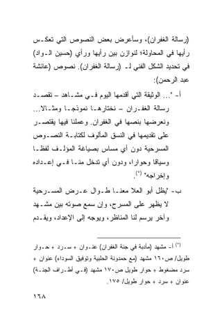 ‫)ﺭﺴﺎﻟﺔ ﺍﻟﻐﻔﺭﺍﻥ(، ﻭﺴﺄﻋﺭﺽ ﺒﻌﺽ ﺍﻟﻨﺼﻭﺹ ﺍﻟﺘﻲ ﺘﻌﻜـﺱ‬
‫ﺭﺃﻴﻬﺎ ﻓﻲ ﺍﻟﻤﺤﺎﻭﻟﺔ؛ ﻟﻨﻭﺍﺯﻥ ﺒﻴﻥ ﺭﺃﻴﻬﺎ ﻭﺭﺃﻱ )ﺤﺴﻴﻥ ﺍﻟـﻭﺍﺩ(‬
‫ﻓﻲ ﺘﺤﺩﻴﺩ ﺍﻟﺸﻜل ﺍﻟﻔﻨﻲ ﻟـ )ﺭﺴﺎﻟﺔ ﺍﻟﻐﻔﺭﺍﻥ(. ﻨﺼﻭﺹ )ﻋﺎﺌﺸﺔ‬
                                            ‫ﻋﺒﺩ ﺍﻟﺭﺤﻤﻥ(:‬
‫ﺃ- "... ﺍﻟﻭﺜﻴﻘﺔ ﺍﻟﺘﻲ ﺃﻗﺩﻤﻬﺎ ﺍﻟﻴﻭﻡ ﻓـﻲ ﻤﺸـﺎﻫﺩ – ﺘﻘﺼـﺩ‬
‫ﺭﺴﺎﻟﺔ ﺍﻟﻐﻔـﺭﺍﻥ – ﻨﺨﺘﺎﺭﻫـﺎ ﻨﻤﻭﺫ ‪‬ـﺎ ﻭﻤﺜـﺎﻻ...‬
   ‫ﹰ‬        ‫ﺠ‬
‫ﻭﻨﻌﺭﻀﻬﺎ ﺒﻨﺼﻬﺎ ﻓﻲ ﺍﻟﻐﻔﺭﺍﻥ. ﻭﻋﻤﻠﻨﺎ ﻓﻴﻬﺎ ﻴﻘﺘﺼـﺭ‬
‫ﻋﻠﻰ ﺘﻘﺩﻴﻤﻬﺎ ﻓﻲ ﺍﻟﻨﺴﻕ ﺍﻟﻤﺄﻟﻭﻑ ﻟﻜﺘﺎﺒـﺔ ﺍﻟﻨﺼـﻭﺹ‬
‫ﺍﻟﻤﺴﺭﺤﻴﺔ ﺩﻭﻥ ﺃﻱ ﻤﺴﺎﺱ ﺒﺼﻴﺎﻏﺔ ﺍﻟﻤﺅﻟـﻑ ﻟﻔ ﹰـﺎ‬
  ‫ﻅ‬
‫ﻭﺴﻴﺎ ﹰﺎ ﻭﺤﻭﺍ ‪‬ﺍ، ﻭﺩﻭﻥ ﺃﻱ ﺘﺩﺨل ﻤﻨـﺎ ﻓـﻲ ﺇﻋـﺩﺍﺩﻩ‬
                                ‫ﺭ‬       ‫ﻗ‬
                                     ‫ﻭﺇﺨﺭﺍﺠﻪ" )*(.‬
‫ﺏ- "ﻴﻅل ﺃﺒﻭ ﺍﻟﻌﻼ ﻤﻌﻨـﺎ ﻁـﻭﺍل ﻋـﺭﺽ ﺍﻟﻤﺴـﺭﺤﻴﺔ‬
‫ﻻ ﻴﻅﻬﺭ ﻋﻠﻰ ﺍﻟﻤﺴﺭﺡ، ﻭﺇﻥ ﺴﻤﻊ ﺼﻭﺘﻪ ﺒﻴﻥ ﻤﺸـﻬﺩ‬
‫ﻭﺁﺨﺭ ﻴﺭﺴﻡ ﻟﻨﺎ ﺍﻟﻤﻨﺎﻅﺭ، ﻭﻴﻭﺠﻪ ﺇﻟﻰ ﺍﻹﻋﺩﺍﺩ، ﻭﻴﻘـﺩﻡ‬


                                                       ‫)*(‬
‫ﺃ- ﻤﺸﻬﺩ )ﻤﺄﺩﺒﺔ ﻓﻲ ﺠﻨﺔ ﺍﻟﻐﻔﺭﺍﻥ( ﻋﻨـﻭﺍﻥ + ﺴـﺭﺩ + ﺤـﻭﺍﺭ‬
‫ﻁﻭﻴل/ ﺹ٠٦١ ﻤﺸﻬﺩ )ﻤﻊ ﺤﻤﺩﻭﻨﺔ ﺍﻟﺤﻠﺒﻴﺔ ﻭﺘﻭﻓﻴﻕ ﺍﻟﺴﻭﺩﺍﺀ( ﻋﻨﻭﺍﻥ +‬
‫ﺴﺭﺩ ﻤﻀﻐﻭﻁ + ﺤﻭﺍﺭ ﻁﻭﻴل ﺹ٠٧١ ﻤﺸﻬﺩ )ﻓـﻲ ﺃﻁـﺭﺍﻑ ﺍﻟﺠﻨـﺔ(‬
                           ‫ﻋﻨﻭﺍﻥ + ﺴﺭﺩ + ﺤﻭﺍﺭ ﻁﻭﻴل/ ٥٧١.‬

‫٨٦١‬
 