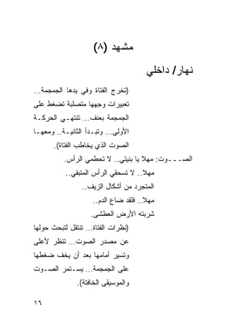 ‫ﻤﺸﻬﺩ )٨(‬
                                     ‫ﻨﻬﺎﺭ/ ﺩﺍﺨﻠﻲ‬
‫)ﺘﺨﺭﺝ ﺍﻟﻔﺘﺎﺓ ﻭﻓﻲ ﻴﺩﻫﺎ ﺍﻟﺠﻤﺠﻤﺔ…‬
‫ﺘﻌﺒﻴﺭﺍﺕ ﻭﺠﻬﻬﺎ ﻤﺘﺼﹼﺒﺔ ﺘﻀﻐﻁ ﻋﻠﻰ‬
           ‫ﻠ‬
‫ﺍﻟﺠﻤﺠﻤﺔ ﺒﻌﻨﻑ… ﺘﻨﺘﻬـﻲ ﺍﻟﺤﺭﻜـﺔ‬
‫ﺍﻷﻭﻟﻰ… ﻭﺘﺒـﺩﺃ ﺍﻟﺜﺎﻨﻴـﺔ.. ﻭﻤﻌﻬـﺎ‬
      ‫ﺍﻟﺼﻭﺕ ﺍﻟﺫﻱ ﻴﺨﺎﻁﺏ ﺍﻟﻔﺘﺎﺓ(.‬
          ‫ﺍﻟﺼـــﻭﺕ: ﻤﻬﻼ ﻴﺎ ﺒﻨﻴﺘﻲ.. ﻻ ﺘﺤﻁﻤﻲ ﺍﻟﺭﺃﺱ.‬
                                    ‫ﹰ‬
          ‫ﻤﻬﻼ.. ﻻ ﺘﺴﺤﻘﻲ ﺍﻟﺭﺃﺱ ﺍﻟﻤﺘﺒﻘﻲ..‬
                                    ‫ﹰ‬
                ‫ﺍﻟﻤﺘﺠﺭﺩ ﻤﻥ ﺃﺸﻜﺎل ﺍﻟﺯﻴﻑ..‬
                   ‫ﻤﻬﻼ.. ﻓﻠﻘﺩ ﻀﺎﻉ ﺍﻟﺩﻡ..‬
                                     ‫ﹰ‬
                   ‫ﺸﺭﺒﺘﻪ ﺍﻷﺭﺽ ﺍﻟﻌﻁ ﹶﻰ.‬
                     ‫ﺸ‬
‫)ﻨﻅﺭﺍﺕ ﺍﻟﻔﺘﺎﺓ… ﺘﻨﺘﻘل ﻟﺘﺒﺤﺙ ﺤﻭﻟﻬﺎ‬
‫ﻋﻥ ﻤﺼﺩﺭ ﺍﻟﺼﻭﺕ… ﺘﻨﻅﺭ ﻷﻋﻠﻰ‬
‫ﻭﺘﺴﻴﺭ ﺃﻤﺎﻤﻬﺎ ﺒﻌﺩ ﺃﻥ ﻴﺨﻑ ﻀﻐﻁﻬﺎ‬
‫ﻋﻠﻰ ﺍﻟﺠﻤﺠﻤﺔ… ﻴﺴـﺘﻤﺭ ﺍﻟﺼـﻭﺕ‬
              ‫ﻭﺍﻟﻤﻭﺴﻴﻘﻰ ﺍﻟﺨﺎﻓﺘﺔ(.‬

‫٦١‬
 