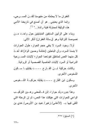 ‫ﺍﻟﻐﻔﺭﺍﻥ ﻤﺎ ﻻ ﻴﺤﺘﻤﻠﻪ ﻤﻥ ﻤﻔﻬﻭﻤﻨﺎ ﻟﻠﻔـﻥ ﺍﻟﻤﺴـﺭﺤﻲ،‬
‫ﻭﺇﻨﻤﺎ ﺍﻟﺫﻱ ﻴﻌﻨﻴﻨﻲ.. ﻫﻭ ﺃﻥ ﺃﺼﻨﻊ ﻓﻲ ﺘﺎﺭﻴﺨﻨﺎ ﺍﻷﺩﺒﻲ‬
             ‫ﻫﺫﻩ ﺍﻟﻭﺜﻴﻘﺔ ﻟﻤﺤﺎﻭﻟﺔ ﻓﻨﻴﺔ ﺭﺍﺌﺩﺓ..." )١(.‬
‫ﻭﺒﻨﺎﺀ ﻋﻠﻰ ﺍﻟﺭﺃﻴﻴﻥ ﺍﻟﺴﺎﺒﻘﻴﻥ ﺍﻟﻤﺘﺒﺎﻴﻨﻴﻥ ﺤﻭل ﻭﺍﺤـﺩ ﻤـﻥ‬
        ‫ﻨﺼﻭﺼﻨﺎ ﺍﻟﺘﺭﺍﺜﻴﺔ ﻭﻫﻭ )ﺭﺴﺎﻟﺔ ﺍﻟﻐﻔﺭﺍﻥ( ﺃﺫﻜﺭ ﺍﻵﺘﻲ:‬
‫ﺃﻭﻻ: ﻭﺠﻭﺩ ﺍﻟﺴﺭﺩ ﻻ ﻴﻨﻔﻲ ﺤﺠﻡ ﺍﻟﺤﻭﺍﺭ، ﻁﻭل ﺍﻟﺤﻭﺍﺭﺍﺕ‬
                                            ‫ﹰ‬
‫ﻻ ﻴﻨﺴﻨﺎ ﺍﻟﺴﺭﺩ، ﻭﺃﻥ ﺍﻟﺒﺎﺤﺜﻴﻥ )ﻋﺎﺌﺸﺔ ﻭﺤﺴﻴﻥ ﺍﻟﻭﺍﺩ( ﻗﺩ ﺃﺨـﺫ‬
‫ﻜل ﻤﻨﻬﻤﺎ ﺍﻟﻨﺹ ﻟﻤﻨﺎﻁﻕ ﻨﻔﻭﺫﻫﻤﺎ ﺍﻟﺤﻭﺍﺭ؛ ﻹﺜﺒﺎﺕ ﺍﻟﻤﺴـﺭﺤﻴﺔ‬
   ‫ﺍﻟﺩﺭﺍﻤﻴﺔ ﺃﻭ ﺍﻟﺴﺭﺩ ﻹﺜﺒﺎﺕ ﺍﻟﺨﺎﺼﻴﺔ ﺍﻟﻘﺼﺼﻴﺔ ﺃﻭ ﺍﻟﺭﻭﺍﺌﻴﺔ.‬
‫ﻭﻜﺎﻨﺕ ﺤﺭﻜﻴﺔ ﺍﺒـﻥ ﺍﻟﻘـﺎﺭﺡ ----< ﻴﻘﺎﺒﻠﻬـﺎ ﺴـﻜﻭﻥ‬
                                        ‫ﺍﻟﺸﺨﻭﺹ ﺍﻷﺨﺭﻯ.‬
‫ﻭﺴﻜﻭﻥ ﺍﺒﻥ ﺍﻟﻘﺎﺭﺡ ----< ﻴﻘﺎﺒﻠﻪ ﺤﺭﻜﻴـﺔ ﺍﻟﺸـﺨﻭﺹ‬
                                                   ‫ﺍﻷﺨﺭﻯ.‬
‫ﻭﻫﺫﺍ ﺒﺩﻭﺭﻩ ﻭﻟﺩ ﺤﻭﺍ ‪‬ﺍ، ﺇﺫﻥ ﻓـﺎﻟﻤﻌﻨﻰ ﺭﻫـﻴﻥ ﺍﻟﺘﺭﻜﻴـﺏ‬
                              ‫ﺭ‬
‫ﺍﻟﻭﺍﻋﻲ ﻟﻠﺤﻭﺍﺭﺍﺕ ﺍﻟﺘﻲ ﻫﻴﻜﻠﺕ ﻫﺫﺍ ﺍﻟﻨﺹ، ﺜﻡ ﺇﻥ ﺍﻟﺭﺤﻠﺔ ﺍﻟﺘﻲ‬
‫ﺍﻟﺘﻘﻰ ﻓﻴﻬﺎ ﺒـ )ﺍﻷﻋﺸﻰ/ ﺯﻫﻴﺭ/ ﻋﺒﻴﺩ ﺒﻥ ﺍﻷﺒﺭﺹ/ ﻋﺩﻱ ﺒﻥ‬


                                        ‫)١( ﺍﻟﺴﺎﺒﻕ/ ٧٢٢.‬

‫٠٧١‬
 