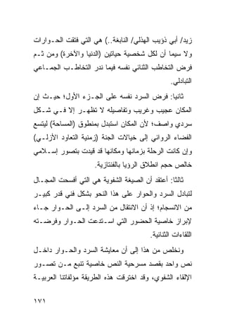 ‫ﺯﻴﺩ/ ﺃﺒﻲ ﺫﺅﻴﺏ ﺍﻟﻬﺫﻟﻲ/ ﺍﻟﻨﺎﺒﻐﺔ..( ﻫﻲ ﺍﻟﺘﻲ ﻓﺘﻘﺕ ﺍﻟﺤـﻭﺍﺭﺍﺕ‬
‫ﻭﻻ ﺴﻴﻤﺎ ﺃﻥ ﻟﻜل ﺸﺨﺼﻴﺔ ﺤﻴﺎﺘﻴﻥ )ﺍﻟﺩﻨﻴﺎ ﻭﺍﻵﺨﺭﺓ( ﻭﻤﻥ ﺜـﻡ‬
‫ﻓﺭﺽ ﺍﻟﺘﺨﺎﻁﺏ ﺍﻟﺜﻨﺎﺌﻲ ﻨﻔﺴﻪ ﻓﻴﻤﺎ ﻨﺩﺭ ﺍﻟﺘﺨﺎﻁـﺏ ﺍﻟﺠﻤـﺎﻋﻲ‬
                                                 ‫ﺍﻟﺘﺒﺎﺩﻟﻲ.‬
‫ﺜﺎﻨ ‪‬ﺎ: ﻓﺭﺽ ﺍﻟﺴﺭﺩ ﻨﻔﺴﻪ ﻋﻠﻰ ﺍﻟﺠـﺯﺀ ﺍﻷﻭل؛ ﺤﻴـﺙ ﺇﻥ‬
                                          ‫ﻴ‬
‫ﺍﻟﻤﻜﺎﻥ ﻋﺠﻴﺏ ﻭﻏﺭﻴﺏ ﻭﺘﻔﺎﺼﻴﻠﻪ ﻻ ﺘﻅﻬـﺭ ﺇﻻ ﻓـﻲ ﺸـﻜل‬
‫ﺴﺭﺩﻱ ﻭﺍﺼﻑ؛ ﻷﻥ ﺍﻟﻤﻜﺎﻥ ﺍﺴﺘﺒﺩل ﺒﻤﻨﻁﻭﻕ )ﺍﻟﻤﺴﺎﺤﺔ( ﻟﻴﺘﺴﻊ‬
‫ﺍﻟﻔﻀﺎﺀ ﺍﻟﺭﻭﺍﺌﻲ ﺇﻟﻰ ﺨﻴﺎﻻﺕ ﺍﻟﺠﻨﺔ )ﺯﻤﻨﻴﺔ ﺍﻟﺘﻌﺎﻭﺩ ﺍﻷﺯﻟـﻲ(‬
‫ﻭﺇﻥ ﻜﺎﻨﺕ ﺍﻟﺭﺤﻠﺔ ﺒﺯﻤﺎﻨﻬﺎ ﻭﻤﻜﺎﻨﻬﺎ ﻗﺩ ﻗﻴﺩﺕ ﺒﺘﺼﻭﺭ ﺇﺴـﻼﻤﻲ‬
                     ‫ﺨﺎﻟﺹ ﺤﺠﻡ ﺍﻨﻁﻼﻕ ﺍﻟﺭﺅﻴﺎ ﺒﺎﻟﻔﻨﺘﺎﺯﻴﺔ.‬
‫ﺜﺎﻟ ﹰﺎ: ﺃﻋﺘﻘﺩ ﺃﻥ ﺍﻟﺼﻴﻐﺔ ﺍﻟﺸﻔﻭﻴﺔ ﻫﻲ ﺍﻟﺘﻲ ﺃﻓﺴﺤﺕ ﺍﻟﻤﺠـﺎل‬
                                                ‫ﺜ‬
‫ﻟﺘﺒﺎﺩل ﺍﻟﺴﺭﺩ ﻭﺍﻟﺤﻭﺍﺭ ﻋﻠﻰ ﻫﺫﺍ ﺍﻟﻨﺤﻭ ﺒﺸﻜل ﻓﻨﻲ ﻗﺩﺭ ﻜﺒﻴـﺭ‬
‫ﻤﻥ ﺍﻻﻨﺴﺠﺎﻡ؛ ﺇﺫ ﺃﻥ ﺍﻻﻨﺘﻘﺎل ﻤﻥ ﺍﻟﺴﺭﺩ ﺇﻟـﻰ ﺍﻟﺤـﻭﺍﺭ ﺠـﺎﺀ‬
‫ﻹﺒﺭﺍﺯ ﺨﺎﺼﻴﺔ ﺍﻟﺤﻀﻭﺭ ﺍﻟﺘﻲ ﺍﺴـﺘﺩﻋﺕ ﺍﻟﺤـﻭﺍﺭ ﻭﻓﺭﻀـﺘﻪ‬
                                         ‫ﺍﻟﻠﻘﺎﺀﺍﺕ ﺍﻟﺜﻨﺎﺌﻴﺔ.‬
‫ﻭﻨﺨﻠﺹ ﻤﻥ ﻫﺫﺍ ﺇﻟﻰ ﺃﻥ ﻤﻌﺎﻴﺸﺔ ﺍﻟﺴﺭﺩ ﻭﺍﻟﺤـﻭﺍﺭ ﺩﺍﺨـل‬
‫ﻨﺹ ﻭﺍﺤﺩ ﺒﻘﺼﺩ ﻤﺴﺭﺤﻴﺔ ﺍﻟﻨﺹ ﺨﺎﺼﻴﺔ ﺘﻨﺒﻊ ﻤـﻥ ﺘﺼـﻭﺭ‬
‫ﺍﻹﻟﻘﺎﺀ ﺍﻟﺸﻔﻭﻱ، ﻭﻗﺩ ﺍﺨﺘﺭﻗﺕ ﻫﺫﻩ ﺍﻟﻁﺭﻴﻘﺔ ﻤﺅﻟﻔﺎﺘﻨﺎ ﺍﻟﻌﺭﺒﻴـﺔ‬

‫١٧١‬
 