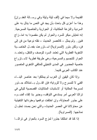 ‫ﺍﻟﻘﺩﻴﻤﺔ ﻭﻻ ﺴﻴﻤﺎ ﻓﻲ )ﺃﻟﻑ ﻟﻴﻠﺔ ﻭﻟﻴﻠﺔ ﻭﻓﻲ ﺭﺴـﺎﻟﺔ ﺍﻟﻐﻔـﺭﺍﻥ(‬
‫ﻭﻫﺫﺍ ﻤﺎ ﺃﻋﺯﻯ ﻜل ﺒﺎﺤﺙ ﺒﺄﻥ ﻴﺠﺩ ﻓﻲ ﺍﻟﻨﺹ ﻤﺎ ﻴﺩﻟل ﺒﻪ ﻋﻠﻰ‬
‫ﺍﻟﺴﺭﺩﻴﺔ ﻭﺍﻟﻨﺯﻋﺔ ﺍﻟﺤﻜﺎﺌﻴﺔ، ﺃﻭ ﺍﻟﺤﻭﺍﺭﻴﺔ ﻭﺍﻟﺨﺎﺼﻴﺔ ﺍﻟﻤﺴﺭﺤﻴﺔ.‬
‫ﺇﻨﻪ ﺘﻌﺎﻴﺵ ﻤﺒﻜﺭ ﻟﻠﺴﺭﺩ ﻭﺍﻟﺤﻭﺍﺭ ﻟﻡ ﻴﻜﻥ ﻤﻘﺼﻭ ‪‬ﺍ ﺒﻪ ﺍﻤﺘـﺯﺍﺝ‬
            ‫ﺩ‬
‫ﻓﻨﻴﻥ.. ﻭﻟﻡ ﻴﻤﺜل – ﻜﺎﻟﻌﺼﺭ ﺍﻟﺤﺩﻴﺙ – ﻨﻘﻠﻪ ﻨﻭﻋﻴﺔ ﻤﻥ ﻓﻥ ﺇﻟﻰ‬
‫ﻓﻥ، ﻭﻟﻜﻥ ﺒﺫﻭﺭ )ﺍﻟﻤﺴﺭﺍﻭﻴﺔ( ﺍﺴـﺘﺯﺭﻋﺕ ﺒﻔﻌـل ﺍﻟﺨﺎﺼـﻴﺔ‬
‫ﺍﻟﺸﻔﻭﻴﺔ ﺍﻟﻔﻁﺭﻴﺔ ﺍﻟﺘﻲ ﺘﻌﺘﻤﺩ ﺍﻟﺴﺭﺩ ﻟﻠﻭﺼﻑ ﻭﺍﻟﺘﻨﻘل، ﻭﺘﻌﺘﻤـﺩ‬
‫ﺍﻟﺤﻭﺍﺭ ﻟﻠﺘﺠﺴﻴﻡ ﻭﺍﻟﻤﺴﺭﺤﻴﺔ، ﻭﻫﻲ ﻁﺭﻴﻘﺔ ﻓﻁﺭﻴﺔ ﻻﺴـﺘﺯﺭﺍﻉ‬
‫ﺨﺎﺼﻴﺔ ﺍﻟﺤﻀﻭﺭ ﻓﻲ ﺍﻟﻤﺩﻯ ﺍﻟﺘﺨﻴﻠﻲ ﻟﻠﻤﺘﻠﻘﻲ ﺍﻟﺸﻔﻭﻱ ﺍﻟﻤﺘﺼﻭﺭ‬
                                  ‫ﻋﻨﺩ ﺍﻟﻜﺎﺘﺏ ﺍﻟﻌﺭﺒﻲ ﻗﺩﻴ ‪‬ﺎ.‬
                                    ‫ﻤ‬
‫ﻭﺇﺫﺍ ﻜﺎﻥ ﺍﻟﻴﻘﻴﻥ ﺃﻥ ﺍﻟﻌﺭﺏ ﻟﻡ ﻴﻤﺘﻠﻜﻭﺍ ﺒﻌﺩ ﻋﻨﺎﺼﺭ ﺍﻟﺒﻨـﺎﺀ‬
‫ﺍﻟﻔﻨﻲ ﻻ ﻟﻠﻤﺴﺭﺡ ﻭﻻ ﻟﻠﺭﻭﺍﻴﺔ؛ ﻓﺈﻥ ﺍﻟﻘـﻭل ﺒـﺎﻤﺘﻼﻙ ﺠـﺫﻭﺭ‬
‫ﻟﻤﺴﺭﺤﺔ ﺍﻟﺤﻜﺎﻴﺔ ﺃﻭ ﻻﺴﺘﻨﺒﺎﺕ ﺍﻟﻤﺘﺘﺎﻟﻴﺎﺕ ﺍﻟﻘﺼﺼﻴﺔ ﻟﻠﻴﺎﻟﻲ ﻓﻲ‬
‫ﺘﺭﺍﺜﻨﺎ ﺍﻟﻌﺭﺒﻲ ﺃﻤﺭ ﻴﺴﺘﺩﻋﻲ ﺍﻟﺘﻭﻗﻑ، ﻭﺠﺩﻴﺭ ﺒﻨﺎ ﺇﻟﻘﺎﺀ ﺍﻟﻀـﻭﺀ‬
‫ﻋﻠﻰ ﺠﺫﻭﺭ ﺍﻟﻤﺤﺎﻭﻟﺔ، ﻭﺇﻥ ﺍﺨﺘﻠﻔﺕ ﺩﻭﺍﻓﻌﻬﺎ ﻭﻤﻔﺭﺩﺍﺘﻬﺎ ﺍﻟﺘﻨﻔﻴﺫﻴﺔ‬
‫ﻋﻥ ﻤﺤﺎﻭﻻﺘﻨﺎ ﻓﻲ ﺍﻟﻌﺼﺭ ﺍﻟﺤﺩﻴﺙ، ﻭﺍﻟﺘﻲ ﻨﺤﻥ ﺒﺼﺩﺩ ﺘﺤﻠﻴـل‬
                                    ‫ﻨﻤﺎﺫﺠﻬﺎ: )ﺍﻟﻤﺴﺭﺍﻭﻴﺔ(.‬
‫ﺇﺫﺍ ﻜﻨﺎ ﻗﺩ ﺍﻤﺘﻠﻜﻨﺎ ﺠﺫﻭ ‪‬ﺍ ﻟﻤﺯﺝ ﺍﻟﺴﺭﺩ ﺒﺎﻟﺤﻭﺍﺭ ﻓﻲ ﺘﺭﺍﺜﻨـﺎ‬
                               ‫ﺭ‬


‫٢٧١‬
 