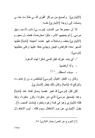 ‫)ﺍﻹﺒﻴﺎﺭﻱ(.. ﻭﺃﺼﺒﺢ ﻤﻥ ﻤﺭﺍﻜﺯ ﺍﻟﻘﻭﻯ ﺍﻟﺘـﻲ ﻁﺎﻟـﺕ ﺤﺘـﻰ‬
                      ‫ﻭﺼﻠﺕ ﺇﻟﻰ ﺯﻭﺠﺔ )ﺍﻹﺒﻴﺎﺭﻱ( ﻨﻔﺴﻪ.‬
‫ﺇﻻ ﺃﻥ ﻤﺠﻤﻭﻋﺔ ﻤﻥ ﺍﻟﺸﺒﺎﺏ )ﻤﺭﺴـﻲ/ ﻨﺎﺩﻴـﺔ/ ﺼـﺩﻴﻕ‬
‫ﻤﺭﺴﻲ..( ﻟﻡ ﻴﻌﺠﺒﻬﻡ ﺍﻷﻤﺭ، ﻤﺜﻠﻭﺍ ﻤﻌﺎﺭﻀﺔ، ﻓﺘﻌﺎﻤـل ﻤﻌﻬـﻡ‬
‫)ﺍﻹﺒﻴﺎﺭﻱ( ﺒﻌﻨﻑ ﻭﺍﺴﺘﻌﻼﺀ، ﻓﻬﻭ ﻋﻨﺩﻤﺎ ﺃﻋﺠﺒﺘﻪ )ﻨﺎﺩﻴﺔ( ﻁﻠﺒﻬﺎ‬
‫ﻟﺘﺴﻬﺭ ﻤﻌﻪ، ﻓﺘﺭﻓﺽ، ﻓﻴﺠﻥ ﻭﻴﻬﺫﻱ ﺤﻨ ﹰﺎ ﻋﻠﻴﻬﺎ ﻭﻋﻠﻰ ﺨﻁﻴﺒﻬﺎ‬
                   ‫ﻘ‬
                                              ‫)ﻤﺭﺴﻲ(:‬
        ‫"- ﺃﻱ ﺒﻨﺕ ﻏﻴﺭﻙ ﺘﻘﺒل ﻗﺩﻤﻲ ﺸﻜ ‪‬ﺍ ﻟﻬﺫﻩ ﺍﻟﺩﻋﻭﺓ.‬
                      ‫ﺭ‬
                                    ‫- ﻭﺃﻨﺎ ﺃﺭﻓﻀﻬﺎ.‬
                            ‫- ﺴﻭﻑ ﺃﺴﺤﻘﻙ..." )١(.‬
‫ﻭﻜﺎﻥ ﺭﺩ ﺍﻟﻔﻌل ﺍﻏﺘﻴﺎل )ﻤﺭﺴﻲ( ﻟﻴﺘﺨﻠﺹ ﻤـﻥ ﺇﺯﻋﺎﺠـﻪ،‬
             ‫ﻭﻟﺘﺭﻜﻊ ﻟﻪ )ﻨﺎﺩﻴﺔ( ﻭﻜﺎﻥ ﺫﻟﻙ ﺒﻔﻌل )ﺍﻟﺴﻨﺎﺭﻱ(.‬
‫ﻟﻜﻥ ﻗﺘل )ﻤﺭﺴﻲ( ﻗﺩ ﻓﺠﺭ ﻏﻀ ‪‬ﺎ ﻭﺼل ﻗﻤﺘﻪ ﻋﻨﺩ )ﻨﺎﺩﻴﺔ(‬
                      ‫ﺒ‬
‫ﻭﻋﻨﺩ )ﺼﺩﻴﻕ ﻤﺭﺴﻲ( ﺍﻟﺫﻱ ﺩﺒﺭ ﻤﻨﻔﺭ ‪‬ﺍ، ﻭﻗﺭﺭ ﻤﻨﻔﺭ ‪‬ﺍ، ﻭﻨﻔﺫ‬
       ‫ﺩ‬             ‫ﺩ‬
‫ﻗﺘﻠﻪ ﻟﻺﺒﻴﺎﺭﻱ ﻭﻫﻭ ﻓﻲ ﻗﻤﺔ ﺯﻫﻭﻩ ﻭﻓﺨﺭﻩ )ﺤﺎﺩﺙ ﺍﻟﻤﻨﺼـﺔ(..‬
‫ﻴﻘﻭل ﺍﻹﺒﻴﺎﺭﻱ ﻋﻥ ﻴﻭﻡ ﺍﻻﺤﺘﻔﺎل ﻭﻴﻭﻡ ﻗﺘﻠﻪ.. "ﻴﻭﻡ ﺍﻻﺤﺘﻔـﺎل‬


                ‫)١( ﺍﻟﺨﺭﻭﺝ ﻋﻥ ﺍﻟﻨﺹ/ ﺠﻤﺎل ﺍﻟﺘﻼﻭﻱ/ ٥٥.‬

‫٥٧١‬
 