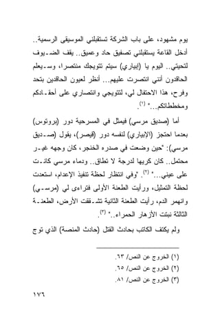 ‫ﻴﻭﻡ ﻤﺸﻬﻭﺩ، ﻋﻠﻰ ﺒﺎﺏ ﺍﻟﺸﺭﻜﺔ ﺘﺴﺘﻘﺒﻠﻨﻲ ﺍﻟﻤﻭﺴﻴﻘﻰ ﺍﻟﺭﺴﻤﻴﺔ..‬
‫ﺃﺩﺨل ﺍﻟﻘﺎﻋﺔ ﻴﺴﺘﻘﺒﻠﻨﻲ ﺘﺼﻔﻴﻕ ﺤﺎﺩ ﻭﻋﻤﻴﻕ.. ﻴﻘﻑ ﺍﻟﻀـﻴﻭﻑ‬
‫ﻟﺘﺤﻴﺘﻲ.. ﺍﻟﻴﻭﻡ ﻴﺎ )ﺇﺒﻴﺎﺭﻱ( ﺴﻴﺘﻡ ﺘﺘﻭﻴﺠﻙ ﻤﻨﺘﺼ ‪‬ﺍ، ﻭﺴـﻴﻌﻠﻡ‬
          ‫ﺭ‬
‫ﺍﻟﺤﺎﻗﺩﻭﻥ ﺃﻨﻨﻲ ﺍﻨﺘﺼﺭﺕ ﻋﻠﻴﻬﻡ... ﺃﻨﻅﺭ ﻟﻌﻴﻭﻥ ﺍﻟﺤﺎﻗﺩﻴﻥ ﺒﺘﺤﺩ‬
‫ﻭﻓﺭﺡ، ﻫﺫﺍ ﺍﻻﺤﺘﻔﺎل ﻟﻲ، ﻟﺘﺘﻭﻴﺠﻲ ﻭﺍﻨﺘﺼﺎﺭﻱ ﻋﻠﻰ ﺃﺤﻘـﺎﺩﻜﻡ‬
                                      ‫ﻭﻤﺨﻁﻁﺎﺘﻜﻡ..." )١(.‬
‫ﺃﻤﺎ )ﺼﺩﻴﻕ ﻤﺭﺴﻲ( ﻓﻴﻤﺜل ﻓﻲ ﺍﻟﻤﺴﺭﺤﻴﺔ ﺩﻭﺭ )ﺒﺭﻭﺘﻭﺱ(‬
‫ﺒﻌﺩﻤﺎ ﺍﺤﺘﺠﺯ )ﺍﻹﺒﻴﺎﺭﻱ( ﻟﻨﻔﺴﻪ ﺩﻭﺭ )ﻗﻴﺼﺭ(، ﻴﻘﻭل )ﺼـﺩﻴﻕ‬
‫ﻤﺭﺴﻲ(: "ﺤﻴﻥ ﻭﻀﻌﺕ ﻓﻲ ﺼﺩﺭﻩ ﺍﻟﺨﻨﺠﺭ، ﻜﺎﻥ ﻭﺠﻬﻪ ﻏﻴـﺭ‬
‫ﻤﺤﺘﻤل.. ﻜﺎﻥ ﻜﺭﻴ ‪‬ﺎ ﻟﺩﺭﺠﺔ ﻻ ﺘﻁﺎﻕ.. ﻭﺩﻤﺎﺀ ﻤﺭﺴﻲ ﻜﺎﻨـﺕ‬
                                 ‫ﻬ‬
‫ﻋﻠﻰ ﻋﻴﻨﻲ..." )٢(. "ﻭﻓﻲ ﺍﻨﺘﻅﺎﺭ ﻟﺤﻅﺔ ﺘﻨﻔﻴﺫ ﺍﻹﻋﺩﺍﻡ، ﺍﺴﺘﻌﺩﺕ‬
‫ﻟﺤﻅﺔ ﺍﻟﺘﻤﺜﻴل، ﻭﺭﺃﻴﺕ ﺍﻟﻁﻌﻨﺔ ﺍﻷﻭﻟﻰ ﻓﺘﺭﺍﺀﻯ ﻟﻲ )ﻤﺭﺴـﻲ(‬
‫ﻭﺍﻨﻬﻤﺭ ﺍﻟﺩﻡ، ﺭﺃﻴﺕ ﺍﻟﻁﻌﻨﺔ ﺍﻟﺜﺎﻨﻴﺔ ﺘﺸـﻘﻘﺕ ﺍﻷﺭﺽ، ﺍﻟﻁﻌﻨـﺔ‬
                       ‫ﺍﻟﺜﺎﻟﺜﺔ ﻨﺒﺘﺕ ﺍﻷﺯﻫﺎﺭ ﺍﻟﺤﻤﺭﺍﺀ.." )٣(.‬
‫ﻭﻟﻡ ﻴﻜﺘﻑ ﺍﻟﻜﺎﺘﺏ ﺒﺤﺎﺩﺙ ﺍﻟﻘﺘل )ﺤﺎﺩﺙ ﺍﻟﻤﻨﺼﺔ( ﺍﻟﺫﻱ ﺘﻭﺝ‬


                             ‫)١( ﺍﻟﺨﺭﻭﺝ ﻋﻥ ﺍﻟﻨﺹ/ ٣٦.‬
                             ‫)٢( ﺍﻟﺨﺭﻭﺝ ﻋﻥ ﺍﻟﻨﺹ/ ٥٦.‬
                             ‫)٣( ﺍﻟﺨﺭﻭﺝ ﻋﻥ ﺍﻟﻨﺹ/ ١٨.‬

‫٦٧١‬
 