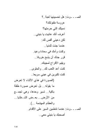 ‫ﺍﻟﺼـــﻭﺕ: ﻫل ﺘﺤﺴﺒﻴﻨﻬﺎ ﻟﻌﺒﺔ..؟‬
                       ‫ﻋﺭﻭﺴﺔ ﻁﻔﻭﻟﺘﻙ؟‬
                    ‫ﺩﻤﻴﺘﻙ ﺍﻟﺘﻲ ‪‬ﺭﻤ ِﻬﺎ؟‬
                       ‫ﺤ ﺘ‬
             ‫ﺃﻋﺭﻑ ﺃﻨﻙ ﻋﺎﻨﻴﺕ ﻴﺎ ﺒﻨﻴﺘﻲ..‬
                        ‫ِ‬
                   ‫ﻟﻜﻥ ﺩﻋﻴﻨﻲ ﺃﻗﺹ ﻟﻙ:‬
                     ‫ﻋﻨﺩﻤﺎ ﺠﺌﺕ ﻟﻠﺩﻨﻴﺎ..‬
             ‫ﻭﻜﻨﺕ ﻭﺃﻤﻙ ﻓﻲ ﺴﻌﺎﺩﺓ ﻭﻋﻴﺩ.‬
              ‫ﻗﺭﺭ ﺠﺩﻙ ﺃﻥ ﻴﺫﺒﺢ ﺨﺭﻭ ﹰﺎ..‬
                 ‫ﻓ‬
                   ‫ﻭﻴﻘﻴﻡ ﺍﻷﻓﺭﺍﺡ ﻟﻤﺠﻴﺌﻙ.‬
          ‫ﻜﻨﺕ ﺃﻋﺩ ﺍﻟﻠﻌﺏ ﻟﻙ.. ﻭﺍﻟﺤﻠﻭﻯ..‬
                               ‫‪‬‬
           ‫ﻜﻨﺕ ﺘﻜﺒﺭﻴﻥ ﻓﻲ ﻋﻴﻨﻲ ﺴﺭﻴ ‪‬ﺎ..‬
              ‫ﻌ‬
‫)ﺍﻟﺼﻭﺭﺓ ﻓﻲ ﻫﺫﻱ ﺍﻷﺜﻨﺎﺀ ﻻ ﺘﻌﺭﺽ‬
‫ﻤﺎ ﻴﻘﻭﻟﻪ… ﺒل ﺘﻌﺭﺽ ﺼﻭﺭﺓ ﻁﻔﻠﺔ‬
‫ﺒﺎﻜﻴﺔ… ﺘﺴﻴﺭ ﻭﺤﺩﻫﺎ، ﻭﻫﻲ ﺘﺠﻤـﻊ‬
‫ﻤﻥ ﺍﻷﺭﺽ… ﺒﻌـﺽ ﺍﻟﺸـﻅﺎﻴﺎ…‬
          ‫ﻭﺍﻟﻌﻅﺎﻡ ﺍﻟﻤﻬﺸﻤﺔ …(.‬
         ‫ﺍﻟﺼـــﻭﺕ: ﻋﻨﺩﻤﺎ ﺘﺘﻌﻠﻤﻴﻥ ﺍﻟ ‪‬ﻴﺭ ﻋﻠﻰ ﺍﻷﻗﺩﺍﻡ.‬
                       ‫ﺴ‬
                 ‫ﺃﺼﺤﺒﻙ ﻴﺎ ﺒﻨﻴﺘﻲ ﻤﻌﻲ..‬


‫٧١‬
 