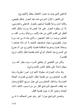 ‫ﺍﻟﺩﺍﺨﻠﻲ ﺍﻟﺫﻱ ﺠﺴﺩ ﺒﻪ ﺤﺩﻭﺩ ﺍﻻﻨﻔﻌﺎل ﺒﻤﻘﺘل )ﺍﻹﺒﻴﺎﺭﻱ(.‬
‫ﺇﺫﻥ ﻓﺎﻟﺠﺯﺀ ﺍﻷﻭل ﺍﻟﺴﺭﺩﻱ ﺘﻤﺩﺩ ﻓﻴﻪ ﺍﻟﺤﻭﺍﺭ ﺒﺸﻜل ﻁﺒﻴﻌﻲ،‬
‫ﻭﻜﺄﻨﻨﺎ ﺃﻤﺎﻡ ﺭﻭﺍﻴﺔ ﺘﻘﻠﻴﺩﻴﺔ ﺘﺴﺘﻌﻴﻥ ﺒﺎﻟﺤﻭﺍﺭ ﺍﻟﺩﺍﺨﻠﻲ ﻭﺍﻟﺨﺎﺭﺠﻲ،‬
‫ﺇﻻ ﺃﻥ ﺴﻴﻁﺭﺓ ﺍﻟﺤﻭﺍﺭ ﻋﻠﻰ ﻫﺫﺍ ﺍﻟﻨﺹ ﻗﺩ ﺒﺭﺯﺕ ﺒﺸﻜل ﻻﻓﺕ‬
‫ﻟﻠﻨﻅﺭ ﻓﻲ ﺍﻟﻘﺴﻡ ﺍﻟﺜﺎﻨﻲ ﻤﻥ ﻫﺫﻩ )ﺍﻟﻤﺴـﺭﻭﺍﻴﺔ(، ﻭﻫـﻭ ﺍﻟﻘﺴـﻡ‬
‫ﺍﻟﺨﺎﺹ ﺒﺭﺼﺩ ﺭﺩ ﻓﻌل ﺍﻟﺠﻤﻬﻭﺭ، ﻭﺍﻟﺫﻱ ﺠﺎﺀ ﻓـﻲ ﺼـﻭﺭﺓ‬
‫ﺤﻭﺍﺭ ﺘﻠﻴﻔﺯﻴﻭﻨﻲ؛ ﺤﻴﺙ ﺘﺴﺘﻀﻴﻑ ﺍﻟﻤﺫﻴﻌـﺔ ﺃﺴـﺘﺎ ﹰﺍ ﺠﺎﻤﻌ ‪‬ـﺎ‬
  ‫ﻴ‬       ‫ﺫ‬
‫ﻭﻤﺤﻠﻼ ﻨﻔﺴ ‪‬ﺎ ﻭﻤﺨﺭ ‪‬ﺎ ﻟﻤﻨﺎﻗﺸﺔ ﻗﻀﻴﺔ )ﺍﻟﺨﺭﻭﺝ ﻋﻥ ﺍﻟـﻨﺹ(‬
                                ‫ﺠ‬       ‫ﹰ ﻴ‬
‫ﻓﻲ ﺍﻟﻤﺴﺭﺡ ﺒﻌﺩ ﺍﻨﺸﻐﺎل ﺍﻟﺭﺃﻱ ﺍﻟﻌﺎﻡ ﺒﻘﻀﻴﺔ ﻤﻘﺘل )ﺍﻹﺒﻴـﺎﺭﻱ/‬
                                                  ‫ﻗﻴﺼﺭ(.‬
‫ﻭﻜﺎﻥ ﻤﻥ ﺍﻟﻁﺒﻴﻌﻲ ﺃﻥ ﻴﺨﺘﻔﻲ ﺍﻟﺴﺭﺩ، ﻭﻴﺴـﻴﻁﺭ ﺍﻟﺤـﻭﺍﺭ‬
               ‫ﺴﻴﻁﺭﺓ ﺘﺎﻤﺔ ﻋﻠﻰ ﻤﻘﺎﻟﻴﺩ ﺍﻟﻨﺹ )ﺍﻟﻤﺴﺭﻭﺍﺌﻲ(.‬
‫ﻭﻗﺩ ﺒﺩﺃﺕ ﺍﻟﺤﻭﺍﺭﺍﺕ ﻤﻁﻭﻟﺔ ﻷﻨﻬﺎ ﺘﺭﺩ ﺃﻤﻭ ‪‬ﺍ ﻨﻅﺭﻴﺔ، ﻭﻟﻤﺎ‬
             ‫ﺭ‬
‫ﺍﻗﺘﺭﺏ ﺍﻟﻤﺘﺤﺎﻭﺭﻭﻥ ﻤﻥ ﻗﻀﻴﺔ ﻤﻘﺘل ﺍﻹﺒﻴﺎﺭﻱ ﻗﺼﺭﺕ ﺍﻟﺠﻤﻠﺔ‬
‫ﺍﻟﺤﻭﺍﺭﻴﺔ، ﻭﺘﺩﺍﺨل ﺍﻟﻤﺘﺤﺎﻭﺭﻭﻥ ﻓﻲ ﺠﺩل ﺴﺭﻴﻊ ﺍﻹﻴﻘﺎﻉ ﻭﺼل‬
‫ﺤﺩ ﺇﻴﻘﺎﻑ ﺍﻟﺘﺴﺠﻴل ﻟﻠﺒﺭﻨﺎﻤﺞ ﺃﻜﺜﺭ ﻤﻥ ﻤﺭﺓ ﺒﺴﺒﺏ ﺍﻻﻨﻔﻌـﺎﻻﺕ‬
                    ‫ﺍﻟﺤﺎﺩﺓ، ﻭﺘﺒﺎﻴﻥ ﺍﻵﺭﺍﺀ ﺤﻭل ﻗﻀﻴﺔ ﺍﻟﻘﺘل.‬
‫ﻭﺘﻀﻤﻥ ﺍﻟﺒﺭﻨﺎﻤﺞ ﺤﻭﺍ ‪‬ﺍ ﺁﺨﺭ ﻭﻫﻭ ﻨﺹ ﺍﻟﻤﺤﺎﻜﻤـﺔ ﻓـﻲ‬
                          ‫ﺭ‬

‫٩٧١‬
 