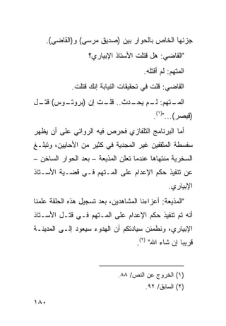 ‫ﺠﺯﺌﻬﺎ ﺍﻟﺨﺎﺹ ﺒﺎﻟﺤﻭﺍﺭ ﺒﻴﻥ )ﺼﺩﻴﻕ ﻤﺭﺴﻲ( ﻭ)ﺍﻟﻘﺎﻀﻲ(.‬
                    ‫"ﺍﻟﻘﺎﻀﻲ: ﻫل ﻗﺘﻠﺕ ﺍﻷﺴﺘﺎﺫ ﺍﻹﺒﻴﺎﺭﻱ؟‬
                                        ‫ﺍﻟﻤﺘﻬﻡ: ﻟﻡ ﺃﻗﺘﻠﻪ.‬
             ‫ﺍﻟﻘﺎﻀﻲ: ﻗﻠﺕ ﻓﻲ ﺘﺤﻘﻴﻘﺎﺕ ﺍﻟﻨﻴﺎﺒﺔ ﺇﻨﻙ ﻗﺘﻠﺕ.‬
‫ـﻭﺱ( ـل‬
 ‫ﻗﺘـ‬  ‫ـﺘﻬﻡ: ـﻡ ـﺩﺙ.. ـﺕ ﺇﻥ )ﺒﺭﻭﺘـ‬
                 ‫ﻗﻠـ‬   ‫ﻟـ ﻴﺤـ‬   ‫ﺍﻟﻤـ‬
                                            ‫)ﻗﻴﺼﺭ(...")١(.‬
‫ﺃﻤﺎ ﺍﻟﺒﺭﻨﺎﻤﺞ ﺍﻟﺘﻠﻔﺎﺯﻱ ﻓﺤﺭﺹ ﻓﻴﻪ ﺍﻟﺭﻭﺍﺌﻲ ﻋﻠﻰ ﺃﻥ ﻴﻅﻬﺭ‬
‫ﺴﻔﺴﻁﺔ ﺍﻟﻤﺜﻘﻔﻴﻥ ﻏﻴﺭ ﺍﻟﻤﺠﺩﻴﺔ ﻓﻲ ﻜﺜﻴﺭ ﻤﻥ ﺍﻷﺤﺎﻴﻴﻥ، ﻭﺘﺒﻠـﻎ‬
‫ﺍﻟﺴﺨﺭﻴﺔ ﻤﻨﺘﻬﺎﻫﺎ ﻋﻨﺩﻤﺎ ﺘﻌﻠﻥ ﺍﻟﻤﺫﻴﻌﺔ – ﺒﻌﺩ ﺍﻟﺤﻭﺍﺭ ﺍﻟﺴﺎﺨﻥ –‬
‫ﻋﻥ ﺘﻨﻔﻴﺫ ﺤﻜﻡ ﺍﻹﻋﺩﺍﻡ ﻋﻠﻰ ﺍﻟﻤـﺘﻬﻡ ﻓـﻲ ﻗﻀـﻴﺔ ﺍﻷﺴـﺘﺎﺫ‬
                                                  ‫ﺍﻹﺒﻴﺎﺭﻱ.‬
‫"ﺍﻟﻤﺫﻴﻌﺔ: ﺃﻋﺯﺍﺀﻨﺎ ﺍﻟﻤﺸﺎﻫﺩﻴﻥ، ﺒﻌﺩ ﺘﺴﺠﻴل ﻫﺫﻩ ﺍﻟﺤﻠﻘﺔ ﻋﻠﻤﻨﺎ‬
‫ﺃﻨﻪ ﺘﻡ ﺘﻨﻔﻴﺫ ﺤﻜﻡ ﺍﻹﻋﺩﺍﻡ ﻋﻠﻰ ﺍﻟﻤـﺘﻬﻡ ﻓـﻲ ﻗﺘـل ﺍﻷﺴـﺘﺎﺫ‬
‫ﺍﻹﺒﻴﺎﺭﻱ، ﻭﻨﻁﻤﺌﻥ ﺴﻴﺎﺩﺘﻜﻡ ﺃﻥ ﺍﻟﻬﺩﻭﺀ ﺴﻴﻌﻭﺩ ﺇﻟـﻰ ﺍﻟﻤﺩﻴﻨـﺔ‬
                                     ‫ﻗﺭﻴ ‪‬ﺎ ﺇﻥ ﺸﺎﺀ ﺍﷲ" )٢(.‬
                                                      ‫ﺒ‬


                              ‫)١( ﺍﻟﺨﺭﻭﺝ ﻋﻥ ﺍﻟﻨﺹ/ ٨٨.‬
                                        ‫)٢( ﺍﻟﺴﺎﺒﻕ/ ٢٩.‬

‫٠٨١‬
 