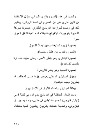 ‫ﻭﺍﻟﺠﺩﻴﺩ ﻓﻲ ﻫﺫﻩ )ﺍﻟﻤﺴﺭﻭﺍﻴﺔ( ﺃﻥ ﺍﻟﺭﻭﺍﺌﻲ ﺤﺎﻭل ﺍﻻﺴﺘﻔﺎﺩﺓ‬
‫ﻤﻥ ﻓﻨﻭﻥ ﺃﺨﺭﻯ ﻏﻴﺭ ﻓﻥ ﺍﻟﻤﺴﺭﺡ ﻓﻲ ﻨﺼﻪ ﺍﻟﺭﻭﺍﺌﻲ، ﻭﻴﻅﻬﺭ‬
‫ﺫﻟﻙ ﻓﻲ ﺭﺼﺩﻩ ﻟﺤﻭﺍﺭﺍﺕ ﺍﻟﺒﺭﻨﺎﻤﺞ ﺍﻟﺘﻠﻔﺎﺯﻱ؛ ﻓﻴﺸﻌﺭﻨﺎ ﺒﺤﺭﻜﺔ‬
‫ﺍﻟﻜﺎﻤﻴﺭﺍ ﻭﺘﻭﺠﻴﻬﺎﺕ ﺍﻹﺨﺭﺍﺝ ﺒﺘﻌﻠﻴﻘﺎﺘﻪ ﺍﻟﻤﺼﺎﺤﺒﺔ ﻟﺘﺩﻓﻕ ﺍﻟﺤﻭﺍﺭ‬
                                                   ‫ﻨﺤﻭ:‬
            ‫)ﺼﻭﺭﺓ ﺯﻭﻭﻡ ﻟﻠﻤﺫﻴﻌﺔ، ﻭﺠﻬﻬﺎ ﻴﻤﻸ ﺍﻟﻜﺎﺩﺭ(.‬
                   ‫)ﺍﻟﺼﻭﺭﺓ ﺘﻘﺘﺭﺏ ﻤﻥ ﻋﻠﻴﺵ ﻤﺒﺘﺴ ‪‬ﺎ(.‬
                      ‫ﻤ‬
‫)ﺼﻭﺭﺓ ﻟﺒﻨﺩﺍﺭﻱ ﻭﻫﻭ ﻴﻨﻅﺭ ﻷﻋﻠﻰ، ﻭﻋﻠﻰ ﻋﻴﻨﻴﻪ ﻨﻅـﺎﺭﺓ‬
                                       ‫ﻴﺘﻠﻤﺴﻬﺎ ﻜل ﻓﺘﺭﺓ(.‬
                   ‫)ﺼﻭﺭﺓ ﻟﻠﺼﻴﺎﺩ ﻭﻫﻭ ﻴﻨﻅﺭ ﻟﻸﺭﺽ(.‬
‫)ﺠﻬﺎﺯ ﺍﻟﻤﻭﻨﻴﺘﻭﺭ ﺍﻟﺩﺍﺨﻠﻲ ﻴﻌﺭﺽ ﺠﺯ ‪‬ﺍ ﻤـﻥ ﺍﻟﻤﺤﺎﻜﻤـﺔ،‬
                ‫ﺀ‬
                                 ‫ﻴﻨﻅﺭﻭﻥ ﺠﻤﻴ ‪‬ﺎ ﺘﺠﺎﻫﻬﺎ(.‬
                                           ‫ﻌ‬
         ‫)ﻴﻁﻔﺄ ﺍﻟﻤﻭﻨﻴﺘﻭﺭ ﻭﺘﻀﺎﺀ ﺍﻷﻨﻭﺍﺭ ﻓﻲ ﺍﻻﺴﺘﻭﺩﻴﻭ(.‬
‫ﻭﺒﻌﺩ ﺇﺸﻌﺎل ﺍﻟﻤﻨﺎﻗﺸﺔ ﻓﻲ ﺍﻟﺒﺭﻨﺎﻤﺞ ﻴﻘﺩﻡ ﺍﻟﺭﻭﺍﺌﻲ ﻟﻘﻁﺔ ﻓـﻲ‬
‫)ﻨﻬﺎﺭ/ ﺨﺎﺭﺠﻲ( "ﻤﺠﻤﻭﻋﺔ ﺘﺠﻠﺱ ﻓﻲ ﻤﻘﻬﻰ، ﻭﺃﻤﺎﻤﻬﻡ ﺠﻬـﺎﺯ‬
‫ﺘﻠﻴﻔﺯﻴﻭﻨﻲ، ﻭﺍﻟﻤﺫﻴﻌﺔ ﺘﺘﺤﺩﺙ ﻴﺸﺭﺒﻭﻥ ﻭﻴﻠﻌﺒﻭﻥ ﺃﻟﻌﺎ ‪‬ﺎ ﻤﺨﺘﻠﻔﺔ،‬
         ‫ﺒ‬




‫١٨١‬
 