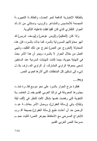 ‫ﺒﺎﻟﻁﺎﻗﺔ ﺍﻹﺨﺒﺎﺭﻴﺔ ﺍﻟﺩﺍﻓﻌﺔ ﻟﻨﻤﻭ ﺍﻟﺤﺩﺙ، ﻭﺍﻟﻁﺎﻗـﺔ ﺍﻟﺘﻌﺒﻴﺭﻴـﺔ‬
‫ﺍﻟﻤﺠﺴﻤﺔ ﻟﻸﺤﺎﺴﻴﺱ ﻭﺍﻟﻤﺸﺎﻋﺭ ﻭﺍﻟﺭﺅﻯ، ﻭﻨﺴﺘﺜﻨﻲ ﻤﻥ ﺫﻟـﻙ‬
       ‫ﺍﻟﺤﻭﺍﺭ ﺍﻟﺘﻠﻔﺎﺯﻱ ﺍﻟﺫﻱ ﻜﺎﻥ ﺃﻓﻘ ‪‬ﺎ ﻓﻘﻠﺕ ﻓﺎﻋﻠﻴﺘﻪ ﺍﻟﺘﺄﺜﻴﺭﻴﺔ.‬
                                ‫ﻴ‬
‫ﻭﺇﺫﺍ ﻜﺎﻥ )ﺍﻟﺤﻜﻴﻡ( ﻭ)ﻟﻭﻴﺱ ﻋﻭﺽ( ﻭ)ﻴﻭﺴﻑ ﺇﺩﺭﻴﺱ( ﻗﺩ‬
‫ﺃﻨﻬﻭ ﻤﺤﺎﻭﻻﺘﻬﻡ ﺍﻟﻤﺴﺭﻭﺍﻴﺔ ﺒﺎﻟﺴﺭﺩ ﻜﻤﺎ ﺒﺩﺃﺕ ﺒﺎﻟﺴﺭﺩ، ﻓﺈﻥ ﻫﺫﻩ‬
‫ﺍﻟﻤﺤﺎﻭﻟﺔ )ﺍﻟﺨﺭﻭﺝ ﻋﻥ ﺍﻟﻨﺹ( ﺘﺨﺭﺝ ﻋﻥ ﺫﻟﻙ ﺍﻟﺘﻘﻠﻴﺩ، ﻭﺘﻨﻬﻲ‬
‫ﺍﻟﻌﻤل ﻤﻥ ﺨﻼل ﺍﻟﺤﻭﺍﺭ ﻻ ﺒﺎﻟﺴﺭﺩ، ﻭﻴﺒﺩﻭ ﺃﻥ ﻫﺫﺍ ﺍﻷﻤﺭ ﺒﻌﺙ‬
‫ﻓﻲ ﺍﻟﻨﻬﺎﻴﺔ ﺤﻴﻭﻴﺔ، ﺒﻴﻨﻤﺎ ﻜﺎﻨﺕ ﺍﻟﻨﻬﺎﻴﺎﺕ ﺍﻟﺴﺭﺩﻴﺔ ﻋﻨﺩ ﺍﻟﺴﺎﺒﻘﻴﻥ‬
‫ﺘﺴﻌﻰ ﺒﻤﻌﺭﻓﺔ ﺍﻟﺭﺍﻭﻱ ﺍﻟﻤﺸﺎﺭﻙ، ﺃﻭ ﺍﻟﺭﺍﻭﻱ ﺍﻟﻌـﺎﺭﻑ ﺒﻜـل‬
    ‫ﺸﻲﺀ ﺇﻟﻰ ﺘﺴﻜﻴﻥ ﻜل ﺍﻟﻤﺘﻌﻠﻘﺎﺕ ﺍﻟﺘﻲ ﺃﺜﺎﺭﻫﺎ ﻓﺤﻭﻯ ﺍﻟﻨﺹ.‬

                                                     ‫ﻭﺒﻌﺩ...‬
‫ﻓﻔﻜﺭﺓ ﻤﺯﺝ ﺍﻟﺤﻭﺍﺭ ﺒﺎﻟﺴﺭﺩ ﻋﻠﻰ ﻨﺤﻭ ﻤﻭﺴﻊ ﻓﻜـﺭﺓ ﺘﻤﺘـﺩ‬
‫ﺒﺠﺫﻭﺭﻫﺎ ﺍﻟﻤﻌﺭﻭﻓﺔ ﻓﻲ ﺘﺭﺍﺜﻨﺎ ﺍﻟﻌﺭﺒﻲ ﺍﻟﻘﺩﻴﻡ ﺒﻔﻌـل ﺍﻟﺨﺎﺼـﻴﺔ‬
‫ﺍﻟﺸﻔﻭﻴﺔ ﺍﻟﺘﻲ ﺭﻓﻀﺕ ﻨﻔﺴﻬﺎ ﺒﺸﻜل ﻻﻓﺕ ﻟﻠﻨﻅﺭ ﻓﻲ )ﺃﻟﻑ ﻟﻴﻠﺔ‬
‫ﻭﻟﻴﻠﺔ(، ﻭﻓﻲ )ﺭﺴﺎﻟﺔ ﺍﻟﻐﻔﺭﺍﻥ(، ﻭﻭﺼل ﺍﻷﻤﺭ ﺒﻌﺎﺌﺸـﺔ ﻋﺒـﺩ‬
‫ﺍﻟﺭﺤﻤﻥ ﺤﺩ ﺃﻥ ﺃﻋﺎﺩﺕ ﻁﺒﻊ )ﺭﺴﺎﻟﺔ ﺍﻟﻐﻔﺭﺍﻥ( ﺒﺼﻴﻐﺔ ﺃﻗـﺭﺏ‬
‫ﻟﻺﺨﺭﺍﺝ ﺍﻟﻤﺴﺭﺤﻲ ﻤﻊ ﺍﻻﺤﺘﻔﺎﻅ ﺒﺠﻭﻫﺭ ﺍﻟﻨﺹ؛ ﻟﺘﺜﺒﺕ ﺤﺠـﻡ‬
                                ‫ﻤﺴﺭﺤﺔ ﺍﻟﻨﺹ ﺍﻟﻌﺭﺒﻲ ﺍﻟﻘﺩﻴﻡ.‬

‫٤٨١‬
 