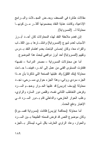 ‫ﻤﻘﺎﻻﺕ ﻁﺎﺌﺭﺓ ﻓﻲ ﺍﻟﺼﺤﻑ ﻭﺒﻌـﺽ ﺍﻟﻤﺠـﻼﺕ ﻭﺍﻟﺒـﺭﺍﻤﺞ‬
‫ﺍﻹﺫﺍﻋﻴﺔ، ﻭﻜﺎﻨﺕ ﻋﻨﺎﻴﺔ ﺍﻟﻨﻘﺎﺩ ﺒﻤﻀﻤﻭﻨﻬﺎ ﺃﻜﺜـﺭ ﻤـﻥ ﻜﻭﻨﻬـﺎ‬
                                  ‫ﻤﺤﺎﻭﻟﺔ ﻟـ )ﺍﻟﻤﺴﺭﻭﺍﻴﺔ(.‬
‫ﺇﺫﻥ ﻓﻌﺩﻡ ﻤﻼﺤﻘﺔ ﺍﻟﻨﻘﺩ ﻟﻬﺫﻩ ﺍﻟﻤﺤﺎﻭﻻﺕ ﻜﺎﻥ ﺃﺤـﺩ ﺃﺒـﺭﺯ‬
‫ﺍﻷﺴﺒﺎﺏ ﻟﻌﺩﻡ ﺸﻴﻭﻉ )ﺍﻟﻤﺴﺭﻭﺍﻴﺔ( ﻭﺍﻨﺘﺸـﺎﺭﻫﺎ ﺒـﻴﻥ ﺍﻟ ﹸﺘـﺎﺏ‬
    ‫ﻜ‬
‫ﻭﺍﻟﻘﺭﺍﺀ ﻤ ‪‬ﺎ، ﻭﻜﺎﻥ ﺇﺤﺴﺎﺱ ﺍﻟﺒﺎﺤﺙ ﺒﻌﺩﻡ ﺍﻫﺘﻤﺎﻡ ﺍﻟﻨﻘﺩ ﺒـﺩﺭﺱ‬
                                            ‫ﻌ‬
  ‫ﻭﺘﻘﻴﻴﻡ )ﺍﻟﻤﺴﺭﻭﺍﻴﺔ( ﺃﺤﺩ ﺃﺒﺭﺯ ﺩﻭﺍﻓﻌﻲ ﻟﺒﺤﺙ ﻫﺫﺍ ﺍﻟﻤﻭﻀﻭﻉ.‬
‫ﺃﻤﺎ ﻋﻥ ﻤﺤﺎﻭﻻﺕ ﺍﻟﻤﺴﺭﻭﺍﻴﺔ – ﻤﺼﺩﺭ ﺍﻟﺩﺭﺍﺴﺔ – ﻨﻔﺴﻬﺎ؛‬
‫ﻓﺘﻔﺎﻭﺕ ﺍﻟﻤﺴﺘﻭﻯ ﺍﻟﻔﻨﻲ ﻤﻥ ﻋﻤل ﺇﻟﻰ ﺁﺨـﺭ، ﻓﺒﻴﻨﻤـﺎ ﺠـﺎﺀﺕ‬
‫ﻤﺤﺎﻭﻟﺔ )ﺒﻨﻙ ﺍﻟﻘﻠﻕ( ﻭﻗﺩ ﻏﻠﺒﺘﻬﺎ ﺍﻟﺼﻨﻌﺔ ﺍﻟﺘﻲ ﺘﺫﻜﺭﻨﺎ ﺒﺄﻥ ﻫـﺫﺍ‬
‫ﺍﻟﺠﺯﺀ ﺴﺭﺩﻱ ﺭﻭﺍﺌﻲ، ﻭﻫﺫﺍ ﺍﻟﺠﺯﺀ ﺤﻭﺍﺭﻱ ﻤﺴـﺭﺤﻲ، ﻨﺠـﺩ‬
‫ﻤﺤﺎﻭﻟﺔ )ﻴﻭﺴﻑ ﺇﺩﺭﻴﺱ( ﻗﺩ ﻏﻠﺒﻬﺎ ﺍﻟﺤـﻭﺍﺭ ﻭﺤﺠـﻡ ﺍﻟﺴـﺭﺩ‬
‫ﻭﻓﺭﺽ ﺍﻟﺘﺨﺎﻁﺏ ﺍﻟﺜﻨﺎﺌﻲ ﻨﻔﺴﻪ، ﻭﻗﻠﺹ ﺩﻭﺭ ﺍﻟﺴﺎﺭﺩ ﻭﺍﻟﺭﺍﻭﻱ،‬
‫ﻭﻏﹼﺏ ﺍﻟﺤﻭﺍﺭ ﺍﻟﺨﺎﺭﺠﻲ، ﻭﺍﻟﺩﺍﺨﻠﻲ ﻗﺎﻡ ﺒـﺩﻭﺭ ﺍﻟﺴـﺭﺩ ﻓـﻲ‬
                                               ‫ﻠ‬
                                     ‫ﺍﻹﺨﺒﺎﺭ ﻭﺩﻓﻊ ﺍﻟﺤﺩﺙ.‬
‫ﺃﻤﺎ ﻤﺤﺎﻭﻟﺔ )ﻤﺤﺎﻜﻤﺔ ﺇﻴﺯﻴﺱ( ﻓﻜﺎﻨﺕ )ﻤﺴﺭﻭﺍﻴﺔ ﻗﺼـﻴﺭﺓ(‬
‫ﻭﻜﺎﻥ ﻤﻭﻀﻭﻉ ﺍﻟﻨﺹ ﻗﺩ ﻓﺭﺽ ﻗﺴﻤﺘﻪ ﺍﻟﻁﺒﻴﻌﺔ ﺒـﻴﻥ ﺍﻟﺴـﺭﺩ‬
‫ﻭﺍﻟﺤﻭﺍﺭ، ﻭﻋﺎﺩ ﺍﻟﺭﺍﻭﻱ ﺍﻟﻌﺎﺭﻑ ﺒﻜل ﺸﻲﺀ ﻟﻴﺴﺘﺄﺜﺭ ﺒـﺎﻟﺠﺯﺀ‬

‫٩٨١‬
 