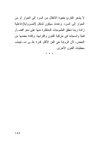 ‫ﻻ ﻴﺸﻌﺭ ﺍﻟﻘﺎﺭﺉ ﺒﻔﺠﻭﺓ ﺍﻻﻨﺘﻘﺎل ﻤﻥ ﺍﻟﺴﺭﺩ ﺇﻟﻰ ﺍﻟﺤﻭﺍﺭ ﺃﻭ ﻤﻥ‬
‫ﺍﻟﺤﻭﺍﺭ ﺇﻟﻰ ﺍﻟﺴﺭﺩ. ﻭﻋﻨﺩﺌﺫ ﺴﻴﻜﻭﻥ ﻟﺸﻜل )ﺍﻟﻤﺴﺭﻭﺍﻴﺔ( ﻓﺎﻋﻠﻴﺔ‬
‫ﺯﺍﺌﺩﺓ ﺭﺒﻤﺎ ﺘﺤﻘﻕ ﺍﻟﻁﻤﻭﺤﺎﺕ ﺍﻟﻤﻨﺘﻅﺭﺓ ﻤﻨﻬﺎ ﻋﻠﻰ ﻨﺤﻭ ﺃﻓﻀـل‬
‫ﻓﻨﻴﺔ ﻭﺍﻨﺴﺠﺎ ‪‬ﺎ ﻓﻲ ﺤﺭﻜﻴﺔ ﺍﻟﻔﻨﻭﻥ ﻭﺍﻗﺘﺭﺍﺒﻬﺎ، ﻭﺇﻓﺎﺩﺓ ﺒﻌﻀﻬﺎ ﻤﻥ‬
                                            ‫ﻤ‬
‫ﺍﻟﺒﻌﺽ، ﻷﻥ ﺍﻟﺭﻭﺍﻴﺔ ﻫﻲ ﺍﻟﻔﻥ ﺍﻷﻜﺜﺭ ﻗﺩﺭﺓ ﻋﻠـﻰ ﺍﺴـﺘﻴﻌﺎﺏ‬
                                 ‫ﻤﻌﻁﻴﺎﺕ ﺍﻟﻔﻨﻭﻥ ﺍﻷﺨﺭﻯ.‬
                         ‫***‬




‫٢٩١‬
 