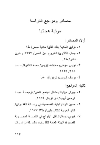 ‫ﻤﺼﺎﺩﺭ ﻭﻤﺭﺍﺠﻊ ﺍﻟﺩﺭﺍﺴﺔ‬
                  ‫ﻤﺭﺘﺒﺔ ﻫﺠﺎﺌ ‪‬ﺎ‬
                   ‫ﻴ‬
                                       ‫ﺃﻭﻻ: ﺍﻟﻤﺼﺎﺩﺭ:‬
                                                 ‫ﹰ‬
       ‫١- ﺘﻭﻓﻴﻕ ﺍﻟﺤﻜﻴﻡ/ ﺒﻨﻙ ﺍﻟﻘﻠﻕ/ ﻤﻜﺘﺒﺔ ﻤﺼﺭ/ ﻁ١.‬
‫٢- ﺠﻤﺎل ﺍﻟﺘﻼﻭﻱ/ ﺍﻟﺨﺭﻭﺝ ﻋﻥ ﺍﻟﻨﺹ/ ٧٩٩١ ﺒـﺩﻭﻥ‬
                                     ‫ﻨﺎﺸﺭ/ ﻁ١.‬
‫٣- ﻟﻭﻴﺱ ﻋﻭﺽ/ ﻤﺤﺎﻜﻤﺔ ﺇﻴﺯﻴﺱ/ ﻤﺠﻠﺔ ﺍﻟﻘﺎﻫﺭﺓ/ ﻋـﺩﺩ‬
                                  ‫٨١١/ ٢٩٩١.‬
                   ‫٤- ﻴﻭﺴﻑ ﺇﺩﺭﻴﺱ/ ﻨﻴﻭﻴﻭﺭﻙ ٠٨.‬

                                       ‫ﺜﺎﻨ ‪‬ﺎ: ﺍﻟﻤﺭﺍﺠﻊ:‬
                                                  ‫ﻴ‬
‫٥- ﺠﻴﺭﺍﺭ ﺠﻴﻨﻴﺕ/ ﻤﺩﺨل ﻟﺠﺎﻤﻊ ﺍﻟﻨﺹ/ ﺘﺭﺠﻤـﺔ ﻋﺒـﺩ‬
               ‫ﺍﻟﺭﺤﻤﻥ ﺃﻴﻭﺏ/ ﺩﺍﺭ ﺘﻭﺒﻘﺎل ٦٨٩١.‬
‫٦- ﺤﺴﻴﻥ ﺍﻟﻭﺍﺩ/ ﺍﻟﺒﻨﻴﺔ ﺍﻟﻘﺼﺼﻴﺔ ﻓﻲ ﺭﺴـﺎﻟﺔ ﺍﻟﻐﻔـﺭﺍﻥ/‬
          ‫ﺍﻟﺩﺍﺭ ﺍﻟﻌﺭﺒﻴﺔ ﻟﻠﻜﺘﺎﺏ ﺒﻠﻴﺒﻴﺎ/ ﻁ٣/ ٧٧٩١.‬
‫٧- ﺨﻴﺭﻱ ﺩﻭﻤﺔ/ ﺘﺩﺍﺨل ﺍﻷﻨﻭﺍﻉ ﻓﻲ ﺍﻟﻘﺼـﺔ ﺍﻟﻤﺼـﺭﻴﺔ‬
‫ﺍﻟﻘﺼﻴﺭﺓ/ ﺍﻟﻬﻴﺌﺔ ﺍﻟﻌﺎﻤﺔ ﻟﻠﻜﺘـﺎﺏ، ﺴﻠﺴـﻠﺔ ﺩﺭﺍﺴـﺎﺕ‬


‫٣٩١‬
 