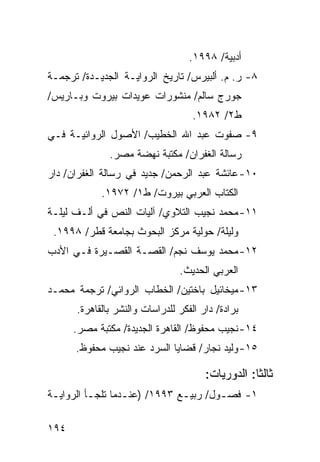 ‫ﺃﺩﺒﻴﺔ/ ٨٩٩١.‬
‫٨- ﺭ. ﻡ. ﺃﻟﺒﻴﺭﺱ/ ﺘﺎﺭﻴﺦ ﺍﻟﺭﻭﺍﻴـﺔ ﺍﻟﺠﺩﻴـﺩﺓ/ ﺘﺭﺠﻤـﺔ‬
‫ﺠﻭﺭﺝ ﺴﺎﻟﻡ/ ﻤﻨﺸﻭﺭﺍﺕ ﻋﻭﻴﺩﺍﺕ ﺒﻴﺭﻭﺕ ﻭﺒـﺎﺭﻴﺱ/‬
                                    ‫ﻁ٢/ ٢٨٩١.‬
‫٩- ﺼﻔﻭﺕ ﻋﺒﺩ ﺍﷲ ﺍﻟﺨﻁﻴﺏ/ ﺍﻷﺼﻭل ﺍﻟﺭﻭﺍﺌﻴـﺔ ﻓـﻲ‬
              ‫ﺭﺴﺎﻟﺔ ﺍﻟﻐﻔﺭﺍﻥ/ ﻤﻜﺘﺒﺔ ﻨﻬﻀﺔ ﻤﺼﺭ.‬
‫٠١- ﻋﺎﺌﺸﺔ ﻋﺒﺩ ﺍﻟﺭﺤﻤﻥ/ ﺠﺩﻴﺩ ﻓﻲ ﺭﺴﺎﻟﺔ ﺍﻟﻐﻔﺭﺍﻥ/ ﺩﺍﺭ‬
            ‫ﺍﻟﻜﺘﺎﺏ ﺍﻟﻌﺭﺒﻲ ﺒﻴﺭﻭﺕ/ ﻁ١/ ٢٧٩١.‬
‫١١- ﻤﺤﻤﺩ ﻨﺠﻴﺏ ﺍﻟﺘﻼﻭﻱ/ ﺁﻟﻴﺎﺕ ﺍﻟﻨﺹ ﻓﻲ ﺃﻟـﻑ ﻟﻴﻠـﺔ‬
 ‫ﻭﻟﻴﻠﺔ/ ﺤﻭﻟﻴﺔ ﻤﺭﻜﺯ ﺍﻟﺒﺤﻭﺙ ﺒﺠﺎﻤﻌﺔ ﻗﻁﺭ/ ٨٩٩١.‬
‫٢١- ﻤﺤﻤﺩ ﻴﻭﺴﻑ ﻨﺠﻡ/ ﺍﻟﻘﺼـﺔ ﺍﻟﻘﺼـﻴﺭﺓ ﻓـﻲ ﺍﻷﺩﺏ‬
                                ‫ﺍﻟﻌﺭﺒﻲ ﺍﻟﺤﺩﻴﺙ.‬
‫٣١- ﻤﻴﺨﺎﺌﻴل ﺒﺎﺨﺘﻴﻥ/ ﺍﻟﺨﻁﺎﺏ ﺍﻟﺭﻭﺍﺌﻲ/ ﺘﺭﺠﻤﺔ ﻤﺤﻤـﺩ‬
      ‫ﺒﺭﺍﺩﺓ/ ﺩﺍﺭ ﺍﻟﻔﻜﺭ ﻟﻠﺩﺭﺍﺴﺎﺕ ﻭﺍﻟﻨﺸﺭ ﺒﺎﻟﻘﺎﻫﺭﺓ.‬
      ‫٤١- ﻨﺠﻴﺏ ﻤﺤﻔﻭﻅ/ ﺍﻟﻘﺎﻫﺭﺓ ﺍﻟﺠﺩﻴﺩﺓ/ ﻤﻜﺘﺒﺔ ﻤﺼﺭ.‬
      ‫٥١- ﻭﻟﻴﺩ ﻨﺠﺎﺭ/ ﻗﻀﺎﻴﺎ ﺍﻟﺴﺭﺩ ﻋﻨﺩ ﻨﺠﻴﺏ ﻤﺤﻔﻭﻅ.‬

                                       ‫ﺜﺎﻟ ﹰﺎ: ﺍﻟﺩﻭﺭﻴﺎﺕ:‬
                                                   ‫ﺜ‬
‫١- ﻓﺼـﻭل/ ﺭﺒﻴـﻊ ٣٩٩١/ )ﻋﻨـﺩﻤﺎ ﺘﻠﺠـﺄ ﺍﻟﺭﻭﺍﻴـﺔ‬
 ‫ـ‬        ‫ـ‬       ‫ـ‬           ‫ـ‬       ‫ـ‬

‫٤٩١‬
 