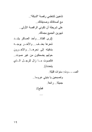 ‫ﺘﺫﻫﺒﻴﻥ ﻟﺘﺘﻌﻠﻤﻲ ﺭﻗﺼﺔ "ﺍﻟﺩﺒﻜﺔ"..‬
                  ‫ﻤﻊ ﺃﺼﺩﻗﺎﺌﻙ ﻭﺼﺩﻴﻘﺎﺘﻙ..‬
     ‫ﻋﻠﻰ ﺸﺭﻴﻁﺔ ﺃﻥ ﺘﻜﻭﻨﻲ ﺍﻟﺭﺍﻗﺼﺔ ﺍﻷﻭﻟﻰ..‬
                    ‫ﺘﺒﻬﺭﻴﻥ ﺍﻟﺠﻤﻴﻊ ﺒﺠﻤﺎﻟﻙ.‬
‫)ﺘﺭﻯ ﺍﻟﻔﺘﺎﺓ… ﻭﺃﺤﺩ ﺍﻟﻌﺴﺎﻜﺭ ﻴﺸـﺩ‬
‫ﺸﻌﺭﻫﺎ ﺒﻌﻨـﻑ… ﻭﺍﻵﺨـﺭ ﻴﻭﺠـﻪ‬
‫ﺒﻨﺩﻗﻴﺘﻪ ﺇﻟﻰ ﻨﺤﺭﻫـﺎ.. ﻭﺍﻵﺨـﺭﻭﻥ‬
‫ﺤﻭﻟﻬﻡ ﻴﻀﺤﻜﻭﻥ ﻤﻥ ﻏﻴﺭ ﺼﻭﺕ..‬
‫ﻓﺎﻟﺼﻭﺕ ﻤـﺎ ﺯﺍل ﻟﻠﺭﺠـل ﺍﻟـﺫﻱ‬
                           ‫ﻴﺘﺤﺩﺙ(.‬
                               ‫ﺍﻟﺼـــﻭﺕ: ﺴﻨﻭﺍﺕ ﻗﻠﻴﻠﺔ.‬
               ‫ﻭﺘﺼﺒﺤﻴﻥ ﻴﺎ ﺒﻨﻴﺘﻲ ﻋﺭﻭ ‪‬ﺎ..‬
                  ‫ﺴ‬
                             ‫ﺠﻤﻴﻠﺔ.. ﺭﺍﺌﻌﺔ.‬
                  ‫ﻗﻁﻊ//‬
                     ‫...‬




‫٩١‬
 