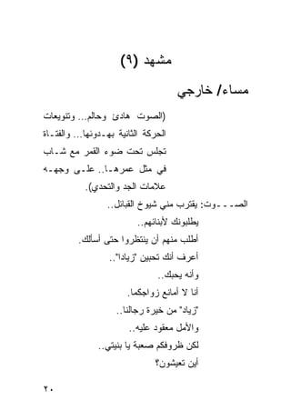 ‫ﻤﺸﻬﺩ )٩(‬
                                    ‫ﻤﺴﺎﺀ/ ﺨﺎﺭﺠﻲ‬
‫)ﺍﻟﺼﻭﺕ ﻫﺎﺩﺉ ﻭﺤﺎﻟﻡ… ﻭﺘﻨﻭﻴﻌﺎﺕ‬
‫ﺍﻟﺤﺭﻜﺔ ﺍﻟﺜﺎﻨﻴﺔ ﺒﻬـﺩﻭﺌﻬﺎ… ﻭﺍﻟﻔﺘـﺎﺓ‬
‫ﺘﺠﻠﺱ ﺘﺤﺕ ﻀﻭﺀ ﺍﻟﻘﻤﺭ ﻤﻊ ﺸـﺎﺏ‬
‫ﻓﻲ ﻤﺜل ﻋﻤﺭﻫـﺎ.. ﻋﻠـﻰ ﻭﺠﻬـﻪ‬
           ‫ﻋﻼﻤﺎﺕ ﺍﻟﺠﺩ ﻭﺍﻟﺘﺤﺩﻱ(.‬
                 ‫ﺍﻟﺼـــﻭﺕ: ﻴﻘﺘﺭﺏ ﻤﻨﻲ ﺸﻴﻭﺥ ﺍﻟﻘﺒﺎﺌل..‬
                         ‫ﻴﻁﻠﺒﻭﻨﻙ ﻷﺒﻨﺎﺌﻬﻡ..‬
         ‫ﺃﻁﻠﺏ ﻤﻨﻬﻡ ﺃﻥ ﻴﻨﺘﻅﺭﻭﺍ ﺤﺘﻰ ﺃﺴﺄﻟﻙ.‬
                 ‫ﺃﻋﺭﻑ ﺃﻨﻙ ﺘﺤﺒﻴﻥ "ﺯﻴﺎ ‪‬ﺍ"..‬
                     ‫ﺩ‬
                              ‫ﻭﺃﻨﻪ ﻴﺤﺒﻙ..‬
                      ‫ﺃﻨﺎ ﻻ ﺃﻤﺎﻨﻊ ﺯﻭﺍﺠﻜﻤﺎ.‬
                   ‫"ﺯﻴﺎﺩ" ﻤﻥ ﺨﻴﺭﺓ ﺭﺠﺎﻟﻨﺎ..‬
                       ‫ﻭﺍﻷﻤل ﻤﻌﻘﻭﺩ ﻋﻠﻴﻪ..‬
              ‫ﻟﻜﻥ ﻅﺭﻭﻓﻜﻡ ﺼﻌﺒﺔ ﻴﺎ ﺒﻨﻴﺘﻲ..‬
                              ‫ﺃﻴﻥ ﺘﻌﻴﺸﻭﻥ؟‬

‫٠٢‬
 