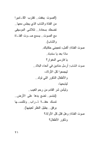 ‫)ﺍﻟﺼﻭﺕ ﻴﺨﻔﺕ.. ﺘﻘﺘﺭﺏ ﺍﻟﻜـﺎﻤﻴﺭﺍ‬
‫ﻤﻥ ﺍﻟﻔﺘﺎﺓ ﻭﺍﻟﺸﺎﺏ ﺍﻟﺫﻱ ﻴﺠﻠﺱ ﻤﻌﻬﺎ..‬
‫ﺘﻀﺤﻙ ﺒﺴﻌﺎﺩﺓ… ﺘﺘﻼﺸﻰ ﺍﻟﻤﻭﺴﻴﻘﻰ‬
‫ﻤﻊ ﺍﻟﺼﻭﺕ.. ﻴﺴﻤﻊ ﺼـﻭﺕ ﺍﻟﻔﺘـﺎﺓ‬
                         ‫ﻭﺍﻟﺸﺎﺏ(.‬
                      ‫ﺼﻭﺕ ﺍﻟﻔﺘﺎﺓ: ﺃﻜﻤل، ﺘﻌﺠﺒﻨﻲ ﺤﻜﺎﻴﺎﻙ.‬
                         ‫ﻤﺎﺫﺍ ﺒﻌﺩ ﻴﺎ ﺴﻨﺩﺒﺎﺩ.‬
                                    ‫‪‬‬
                         ‫ﻴﺎ ﻓﺎﺭﺴﻲ ﺍﻟﻤﻐﻭﺍﺭ؟‬
              ‫ﺼﻭﺕ ﺍﻟﺸﺎﺏ: ﺃﺭﺴل ﻤﻨﺎﺩﻴﻥ ﻓﻲ ﺃﻨﺤﺎﺀ ﺍﻟﺒﻼﺩ..‬
                        ‫ﻟﻴﺠﻤﻌﻭﺍ ﻜل ﺍﻷﻭﻻﺩ،‬
                ‫ﻭﺍﻷﻁﻔﺎل ﺍﻟﺫﻜﻭﺭ ﺍﻟﺘﻲ ﺘﻭﻟﺩ..‬
                                     ‫ﻟﻴﺫﺒﺤﻬﺎ،‬
          ‫ﻭﻟﻴﺄﻤﻥ ﺸﺭ ﺍﻟﻘﺎﺩﻡ ﻤﻥ ﺭﺤﻡ ﺍﻟﻐﻴﺏ..‬
‫)ﺘﺒﺘﺴﻡ.. ﺘﻀﻊ ﻴﺩﻫﺎ ﻋﻠﻰ ﺍﻷﺭﺽ..‬
‫ﺘﻤﺴﻙ ﺤﻔﻨـﺔ ﺘـﺭﺍﺏ.. ﻭﺘﺘﻠﻤﺴـﻬﺎ‬
       ‫ﺒﺭﻓﻕ.. ﻴﻁﻴل ﺍﻟﻨﻅﺭ ﻟﻌﻴﻨﻴﻬﺎ(.‬
                       ‫ﺼﻭﺕ ﺍﻟﻔﺘﺎﺓ: ﻭﻫل ﻗﺘل ﻜل ﺍﻷﻭﻻﺩ؟‬
                           ‫ﻭﺫﻜﻭﺭ ﺍﻷﻁﻔﺎل؟‬


‫١٢‬
 