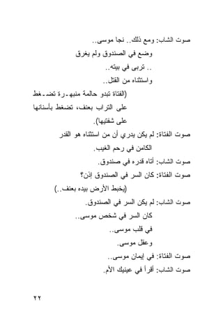 ‫ﺼﻭﺕ ﺍﻟﺸﺎﺏ: ﻭﻤﻊ ﺫﻟﻙ.. ﻨﺠﺎ ﻤﻭﺴﻰ..‬
              ‫‪‬ﻀﻊ ﻓﻲ ﺍﻟﺼﻨﺩﻭﻕ ﻭﻟﻡ ﻴﻐﺭﻕ‬
                                    ‫ﻭ‬
                        ‫.. ﺘﺭﺒﻰ ﻓﻲ ﺒﻴﺘﻪ..‬
                       ‫ﻭﺍﺴﺘﺜﻨﺎﻩ ﻤﻥ ﺍﻟﻘﺘل..‬
‫)ﺍﻟﻔﺘﺎﺓ ﺘﺒﺩﻭ ﺤﺎﻟﻤﺔ ﻤﻨﺒﻬـﺭﺓ ﺘﻀـﻐﻁ‬
‫ﻋﻠﻰ ﺍﻟﺘﺭﺍﺏ ﺒﻌﻨﻑ، ﺘﻀﻐﻁ ﺒﺄﺴﻨﺎﻨﻬﺎ‬
                    ‫ﻋﻠﻰ ﺸﻔﺘﻴﻬﺎ(.‬
        ‫ﺼﻭﺕ ﺍﻟﻔﺘﺎﺓ: ﻟﻡ ﻴﻜﻥ ﻴﺩﺭﻱ ﺃﻥ ﻤﻥ ﺍﺴﺘﺜﻨﺎﻩ ﻫﻭ ﺍﻟﻘﺩﺭ‬
                    ‫ﺍﻟﻜﺎﻤﻥ ﻓﻲ ﺭﺤﻡ ﺍﻟﻐﻴﺏ.‬
                     ‫ﺼﻭﺕ ﺍﻟﺸﺎﺏ: ﺃﺘﺎﻩ ﻗﺩﺭﻩ ﻓﻲ ﺼﻨﺩﻭﻕ.‬
                ‫ﺼﻭﺕ ﺍﻟﻔﺘﺎﺓ: ﻜﺎﻥ ﺍﻟﺴﺭ ﻓﻲ ﺍﻟﺼﻨﺩﻭﻕ ﺇﺫﻥ؟‬
       ‫)ﻴﺨﺒﻁ ﺍﻷﺭﺽ ﺒﻴﺩﻩ ﺒﻌﻨﻑ..(‬
                 ‫ﺼﻭﺕ ﺍﻟﺸﺎﺏ: ﻟﻡ ﻴﻜﻥ ﺍﻟﺴﺭ ﻓﻲ ﺍﻟﺼﻨﺩﻭﻕ.‬
              ‫ﻜﺎﻥ ﺍﻟﺴﺭ ﻓﻲ ﺸﺨﺹ ﻤﻭﺴﻰ..‬
                         ‫ﻓﻲ ﻗﻠﺏ ﻤﻭﺴﻰ..‬
                            ‫ﻭﻋﻘل ﻤﻭﺴﻰ.‬
                         ‫ﺼﻭﺕ ﺍﻟﻔﺘﺎﺓ: ﻓﻲ ﺇﻴﻤﺎﻥ ﻤﻭﺴﻰ..‬
                       ‫ﺼﻭﺕ ﺍﻟﺸﺎﺏ: ﺃﻗﺭﺃ ﻓﻲ ﻋﻴﻨﻴﻙ ﺍﻷﻡ.‬


‫٢٢‬
 