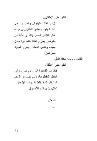 ‫ﺍﻗﺘﻠﻭﺍ ﺤﺘﻰ ﺍﻷﻁﻔﺎل..‬
‫)ﻴﺒﺩﻭ ﺍﻟﻘﺎﺌﺩ ﻤﺘﻭﺘ ‪‬ﺍ.. ﻭﻗﻠ ﹰﺎ.. ﻴـﺩﺨل‬
         ‫ﻘ‬        ‫ﺭ‬
‫ﺃﺤﺩ ﺍﻟﺠﻨﻭﺩ ﻴﺤﻀﺭ ﺍﻟﻁﻔل.. ﻴﺭﻤﻴـﻪ‬
‫ﺃﻤﺎﻡ ﺍﻟﻘﺎﺌﺩ.. ﺍﻟﻁﻔل ﻴﻨﻅـﺭ ﻷﻋﻠـﻰ‬
‫ﺒﺨﻭﻑ.. ﻴﺨﺭﺝ ﺍﻟﻘﺎﺌﺩ ﺨﻨﺠـ ‪‬ﺍ ﻤـﻥ‬
     ‫ﺭ‬
‫ﺠﻴﺒﻪ، ﻭﺘﺘﺩﻓﻕ ﺍﻟﺩﻤﺎﺀ.. ﻴﺨﺭﺝ ﺍﻟﺠﻨﻭﺩ‬
                          ‫ﻤﺴﺭﻋﻴﻥ(.‬
                                 ‫ﺍﻟﻘﺎﺌــــﺩ: ﻫﻜﺫﺍ ﺍﻓﻌﻠﻭﺍ..‬
                          ‫ﺍﻗﺘﻠﻭﺍ ﺤﺘﻰ ﺍﻷﻁﻔﺎل.‬
‫)ﺘﻘﺘﺭﺏ ﺍﻟﻜﺎﻤﻴﺭﺍ ﺍﻟـﺯﻭﻭﻡ ﻤـﻥ ﺭﺃﺱ‬
‫ﺍﻟﻁﻔل ﺍﻟﻤﻘﻁﻭﻋﺔ، ﺜـﻡ ﺘﺼـﻭﺭ ﺍﻟـﺩﻡ‬
‫ﺍﻟﻤﺘﺩﻓﻕ ﺍﻟﻤﺨـﺘﻠﻁ ﺒﺘـﺭﺍﺏ ﺍﻷﺭﺽ..‬
             ‫ﺘﻤﺘﻠﺊ ﺒﻠﻭﻥ ﺍﻟﺩﻡ ﺍﻷﺤﻤﺭ(.‬


                              ‫ﻗﻁﻊ//‬
                                 ‫...‬




‫٦٢‬
 