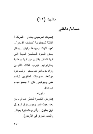 ‫ﻤﺸﻬﺩ )٢١(‬
                                      ‫ﻤﺴﺎﺀ/ ﺩﺍﺨﻠﻲ‬
‫)ﺼﻭﺕ ﺍﻟﻤﻭﺴﻴﻘﻰ ﻴﻌﻠـﻭ.. ﺍﻟﺤﺭﻜـﺔ‬
‫ﺍﻟﺜﺎﻟﺜﺔ ﻟﻠﺴﻴﻤﻔﻭﻨﻴﺔ "ﺨﺒﻁﺎﺕ ﺍﻟﻘـﺩﺭ"..‬
‫ﺘﻌﻭﺩ ﻟﺘﺅﻜﺩ ﻭﺠﻭﺩﻫﺎ ﻭﻗﻭﺘﻬﺎ.. ﻴﺩﺨل‬
‫ﺒﻌﺽ ﺍﻟﺠﻨﻭﺩ ﺍﻟﻤﺴﻠﺤﻴﻥ ﺍﻟﺨﻴﻤﺔ ﺍﻟﺘﻲ‬
‫ﻓﻴﻬﺎ ﺍﻟﻔﺘﺎﺓ.. ﻴﻘﺘﻠﻭﻥ ﻤﻥ ﻓﻴﻬﺎ ﺒﻭﺤﺸﻴﺔ‬
‫ﻴﻁﺎﺭﺩﻭﻨﻬﻡ.. ﺘﻬﺭﺏ ﺍﻟﻔﺘﺎﺓ، ﺘﺨﺘﺒـﺊ‬
‫ـﺠﺭﺓ‬
   ‫ﻭﺭﺍﺀ ـﺎﺠﺯ ـﺨﻡ.. ﻭﺸـ‬
           ‫ﻀـ‬   ‫ﺤـ‬
‫ﻤﺭﺘﻔﻌﺔ.. ﺼﺭﺨﺎﺕ ﺍﻟﻤﻘﺘﻭﻟﻴﻥ ﺘﺭﺘﺴﻡ‬
‫ﻋﻠﻰ ﻭﺠﻭﻫﻬﻡ.. ﻟﻜﻥ ﻻ ﻴﺴﻤﻊ ﻟﻬـﻡ‬
                           ‫ﺼﻭﺕ(.‬
                   ‫ﺒﺎﻨﻭﺭﺍﻤﺎ‬
‫)ﺘﻌﺭﺽ ﺍﻟﻜﺎﻤﻴﺭﺍ ﻟﻤﻨﻅﺭ ﻋـﺎﻡ ﻤـﻥ‬
‫ﺒﻌ‪‬ﺩ؛ ﺤﻴﺙ ﺘﺒﺩﻭ ﺭﺀﻭﺱ ﻓﻭﻕ ﺃﺭﺠـل‬
                            ‫‪‬‬
‫ﻓﻭﻕ ﺒﻁﻭﻥ.. ﻭﺃﺫﺭﻉ ﻤﺘﻁﺎﻴﺭﺓ ﺒﻌﻴ ‪‬ﺍ..‬
   ‫ﺩ‬
       ‫ﻭﺍﻟﺩﻤﺎﺀ ﺘﹶﺴﺭﻱ ﻓﻲ ﺍﻷﺭﺽ(.‬

‫٧٢‬
 