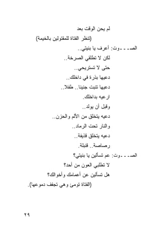 ‫ﻟﻡ ﻴﺤﻥ ﺍﻟﻭﻗﺕ ﺒﻌﺩ‬
     ‫)ﺘﻨﻅﺭ ﺍﻟﻔﺘﺎﺓ ﻟﻠﻤﻘﺘﻭﻟﻴﻥ ﺒﺎﻟﺨﻴﻤﺔ(‬
                            ‫ﺍﻟﺼـــﻭﺕ: ﺃﻋﺭﻑ ﻴﺎ ﺒﻨﻴﺘﻲ..‬
                    ‫ﻟﻜﻥ ﻻ ﺘﻁﻠﻘﻲ ﺍﻟﺼﺭﺨﺔ..‬
                          ‫ﺤﺘﻰ ﻻ ﺘﺴﺘﺭﻴﺤﻲ..‬
                     ‫ﺩﻋﻴﻬﺎ ﺒﺫﺭﺓ ﻓﻲ ﺩﺍﺨﻠﻙ..‬
                  ‫ﺩﻋﻴﻬﺎ ﺘﻨﺒﺕ ﺠﻨﻴ ﹰﺎ.. ﻁﻔﻼ..‬
                    ‫ﹰ‬      ‫ﻨ‬
                              ‫ﺍﺭﻋﻴﻪ ﺒﺩﺍﺨﻠﻙ.‬
                              ‫ﻭﻗﺒل ﺃﻥ ﻴﻭﻟﺩ..‬
              ‫ﺩﻋﻴﻪ ﻴﺘﺨﻠﻕ ﻤﻥ ﺍﻷﻟﻡ ﻭﺍﻟﺤﺯﻥ..‬
                         ‫ﻭﺍﻟﻨﺎﺭ ﺘﺤﺕ ﺍﻟﺭﻤﺎﺩ..‬
                          ‫ﺩﻋﻴﻪ ﻴﺘﺨﻠﻕ ﻗﺫﻴﻔﺔ..‬
                            ‫ﺭﺼﺎﺼﺔ.. ﻗﻨﺒﻠﺔ.‬
                         ‫ﺍﻟﺼـــﻭﺕ: ﻋﻡ ﺘﺴﺄﻟﻴﻥ ﻴﺎ ﺒﻨﻴﺘﻲ؟‬
                                          ‫‪‬‬
                    ‫ﻻ ﺘﻁﻠﺒﻲ ﺍﻟﻌﻭﻥ ﻤﻥ ﺃﺤﺩ؟‬
           ‫ﻫل ﺘﺴﺄﻟﻴﻥ ﻋﻥ ﺃﻋﻤﺎﻤﻙ ﻭﺃﺨﻭﺍﻟﻙ؟‬
 ‫)ﺍﻟﻔﺘﺎﺓ ﺘﻭﻤﺊ ﻭﻫﻲ ﺘﺠ ﹼﻑ ﺩﻤﻭﻋﻬﺎ(.‬
           ‫ﻔ‬




‫٩٢‬
 