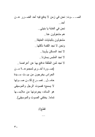 ‫ﺍﻟﺼـــﻭﺕ: ﻨﺤﻥ ﻓﻲ ﺯﻤﻥ ﻻ ﻴﺩﻓﻊ ﻓﻴﻪ ﺃﺤﺩ ﺍﻟﻀـﺭﺭ ﻋـﻥ‬
                                     ‫ﺃﺤﺩ..‬
                  ‫ﻨﺤﻥ ﻓﻲ ﺍﻟﻐﺎﺒﺔ ﻴﺎ ﺒﻨﻴﺘﻲ..‬
                        ‫ﻫﻡ ﻤﺸﻐﻭﻟﻭﻥ ﻋﻨﺎ..‬
                ‫ﻤﺸﻐﻭﻟﻭﻥ ﺒﺎﻟﺒﻨﺎﻴﺎﺕ ﺍﻟﻌﺘﻴﻘﺔ..‬
                ‫ﻭﻨﺤﻥ ﻻ ﻨﺠﺩ ﺍﻟﻠﻘﻤﺔ ﻨﺄﻜﻠﻬﺎ..‬
                    ‫ﻻ ﻨﺠﺩ ﺍﻟﻤﺴﻜﻥ ﻴﺄﻭﻴﻨﺎ..‬
                    ‫ﻻ ﻨﺠﺩ ﺍﻟﻤﻠﺒﺱ ﻴﺴﺘﺭﻨﺎ..‬
  ‫ﻻ ﻨﺠﺩ ﺜﻤﻥ ﺍﻟﻁﻠﻘﺔ ﻨﺩﺍﻓﻊ ﺒﻬﺎ ﻋﻥ ﺃﻋﺭﺍﻀﻨﺎ..‬
‫)ﺼـﻭﺭﺓ ﺃﺨـﺭﻯ ﻟﻤﺠﻤﻭﻋـﺔ ﻤـﻥ‬
 ‫ـ ـ‬           ‫ـ‬      ‫ـ‬
‫ﺍﻟﺤﺭﺍﺱ ﻴﺨﺭﺠﻭﻥ ﻤﻥ ﺒﻴـﺕ ﺴـﻴﺩﺓ‬
‫ﺤﺎﻤ ـل.. ﺘﺼ ـﺭﺥ ﻟﻜ ـﻥ ﺼ ـﻭﺘﻬﺎ‬
    ‫ـ‬    ‫ـ‬      ‫ـ‬       ‫ـ‬
‫ﻻ ‪‬ﺴﻤﻊ؛ ﻓﺼﻭﺕ ﺍﻟﺭﺠل ﻭﺍﻟﻤﻭﺴﻴﻘﻰ‬
                         ‫ﻴ‬
‫ﻫﻭ ﺍﻟﺴﺎﺌﺩ، ﻴﺠﺭﺩﻭﻨﻬﺎ ﻤﻥ ﻤﻼﺒﺴـﻬﺎ‬
 ‫ﺘﻤﺎ ‪‬ﺎ. ﻴﺨﺘﻔﻲ ﺍﻟﺼﻭﺕ ﻭﺍﻟﻤﻭﺴﻴﻘﻰ(.‬
                           ‫ﻤ‬


                   ‫ﻗﻁﻊ//‬
                      ‫...‬


‫٠٣‬
 