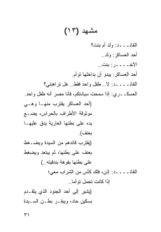 ‫ﻤﺸﻬﺩ )٣١(‬
                                 ‫ﺍﻟﻘﺎﺌـــﺩ: ﻭﻟﺩ ﺃﻡ ﺒﻨﺕ؟‬
                                      ‫ﺃﺤﺩ ﺍﻟﻌﺴﺎﻜﺭ: ﻭﻟﺩ..‬
                                     ‫ﺍﻵﺨــــﺭ: ﺒﻨﺕ..‬
                       ‫ﺃﺤﺩ ﺍﻟﻌﺴﺎﻜﺭ: ﻴﺒﺩﻭ ﺃﻥ ﺒﺩﺍﺨﻠﻬﺎ ﺘﻭﺃﻡ.‬
         ‫ﺍﻟﻘﺎﺌــــﺩ: ﻻ.. ﻁﻔل ﻭﺍﺤﺩ ﻓﻘﻁ.. ﻫل ﺘﺭﺍﻫﻨﻨﻲ؟‬
‫ﺍﻟﻌﺴﻜــﺭﻱ: ﺇﺫﺍ ﺴﻤﺤﺕ ﺴﻴﺎﺩﺘﻜﻡ، ﻓﺄﻨﺎ ‪‬ﺼﺭ ﺃﻨﻪ ﻁﻔل ﻭﺍﺤﺩ.‬
              ‫ﻤ ‪‬‬
‫)ﺃﺤﺩ ﺍﻟﻌﺴﺎﻜﺭ ﻴﻘﺘﺭﺏ ﻤﻨﻬـﺎ ﻭﻫـﻲ‬
‫ﻤﻭﺜﻭﻗﺔ ﺍﻷﻁﺭﺍﻑ ﺒﺎﻟﺤﺭﺍﺱ، ﻴﻀـﻊ‬
‫ﻴﺩﻩ ﻋﻠﻰ ﺒﻁﻨﻬﺎ ﺍﻟﻌﺎﺭﻴﺔ ﻴﺩﻕ ﻋﻠﻴﻬـﺎ‬
                           ‫ﺒﻌﻨﻑ(.‬
‫)ﻴﻘﺘﺭﺏ ﻗﺎﺌﺩﻫﻡ ﻤﻥ ﺍﻟﺴﻴﺩﺓ ﻭﻴﻀـﻐﻁ‬
‫ﺒﻌﻨﻑ ﻋﻠﻰ ﺒﻁﻨﻬﺎ، ﺜﻡ ﻴﺒﺘﻌﺩ ﻭﻴﻀﻐﻁ‬
        ‫ﻋﻠﻰ ﺒﻁﻨﻬﺎ ﺒﻔﻭﻫﺔ ﺒﻨﺩﻗﻴﺘﻪ..(‬
           ‫ﺍﻟﻘﺎﺌــــﺩ: ﺇﺫﻥ، ﻓﻠﻙ ﻜﺄﺱ ﻤﻥ ﺍﻟﺸﺭﺍﺏ ﻤﻌﻲ؛‬
                     ‫ﺇﺫﺍ ﻜﺎﻨﺕ ﺘﺤﻤل ﺘﻭﺃ ‪‬ﺎ..‬
                        ‫ﻤ‬
‫)ﻴﺸﻴﺭ ﺇﻟﻰ ﺃﺤﺩ ﺍﻟﺠﻨﻭﺩ ﺍﻟﺫﻱ ﻴﺘﻘـﺩﻡ‬
‫ﺒﺴﻜﻴﻥ ﺤﺎﺩ، ﻭﻴﺒﻘـﺭ ﺒﻁـﻥ ﺍﻟﺴـﻴﺩﺓ‬

‫١٣‬
 