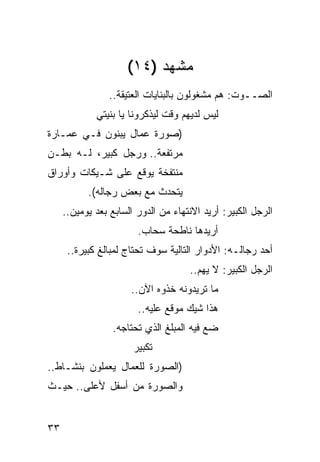 ‫ﻤﺸﻬﺩ )٤١(‬
                ‫ﺍﻟﺼــﻭﺕ: ﻫﻡ ﻤﺸﻐﻭﻟﻭﻥ ﺒﺎﻟﺒﻨﺎﻴﺎﺕ ﺍﻟﻌﺘﻴﻘﺔ..‬
             ‫ﻟﻴﺱ ﻟﺩﻴﻬﻡ ﻭﻗﺕ ﻟﻴﺫﻜﺭﻭﻨﺎ ﻴﺎ ﺒﻨﻴﺘﻲ‬
‫)ﺼﻭﺭﺓ ﻋﻤﺎل ﻴﺒﻨﻭﻥ ﻓـﻲ ﻋﻤـﺎﺭﺓ‬
‫ﻤﺭﺘﻔﻌﺔ.. ﻭﺭﺠل ﻜﺒﻴﺭ، ﻟـﻪ ﺒﻁـﻥ‬
‫ﻤﻨﺘﻔﺨﺔ ﻴﻭﻗﻊ ﻋﻠﻰ ﺸـﻴﻜﺎﺕ ﻭﺃﻭﺭﺍﻕ‬
           ‫ﻴﺘﺤﺩﺙ ﻤﻊ ﺒﻌﺽ ﺭﺠﺎﻟﻪ(.‬
     ‫ﺍﻟﺭﺠل ﺍﻟﻜﺒﻴﺭ: ﺃﺭﻴﺩ ﺍﻻﻨﺘﻬﺎﺀ ﻤﻥ ﺍﻟﺩﻭﺭ ﺍﻟﺴﺎﺒﻊ ﺒﻌﺩ ﻴﻭﻤﻴﻥ..‬
                        ‫ﺃﺭﻴﺩﻫﺎ ﻨﺎﻁﺤﺔ ﺴﺤﺎﺏ.‬
      ‫ﺃﺤﺩ ﺭﺠﺎﻟـﻪ: ﺍﻷﺩﻭﺍﺭ ﺍﻟﺘﺎﻟﻴﺔ ﺴﻭﻑ ﺘﺤﺘﺎﺝ ﻟﻤﺒﺎﻟﻎ ﻜﺒﻴﺭﺓ..‬
                                     ‫ﺍﻟﺭﺠل ﺍﻟﻜﺒﻴﺭ: ﻻ ﻴﻬﻡ..‬
                      ‫ﻤﺎ ﺘﺭﻴﺩﻭﻨﻪ ﺨﺫﻭﻩ ﺍﻵﻥ..‬
                        ‫ﻫﺫﺍ ﺸﻴﻙ ﻤﻭﻗﻊ ﻋﻠﻴﻪ..‬
                 ‫ﻀﻊ ﻓﻴﻪ ﺍﻟﻤﺒﻠﻎ ﺍﻟﺫﻱ ﺘﺤﺘﺎﺠﻪ.‬
                       ‫ﺘﻜﺒﻴﺭ‬
‫)ﺍﻟﺼﻭﺭﺓ ﻟﻠﻌﻤﺎل ﻴﻌﻤﻠﻭﻥ ﺒﻨﺸـﺎﻁ..‬
‫ﻭﺍﻟﺼﻭﺭﺓ ﻤﻥ ﺃﺴﻔل ﻷﻋﻠﻰ.. ﺤﻴـﺙ‬


‫٣٣‬
 