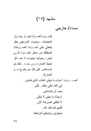 ‫ﻤﺸﻬﺩ )٥١(‬
                                    ‫ﻤﺴﺎﺀ/ ﺨﺎﺭﺠﻲ‬
‫)ﺼ ـﻭﺭﺓ ﻟﻌﻤ ـﺎﺭﺓ ﺘﻨﻬ ـﺎﺭ ﺒﺠ ـﻭﺍﺭ‬
   ‫ـ‬      ‫ـ‬        ‫ـ‬        ‫ـ‬
‫ﺍﻟﻤﺨﻴﻤﺎﺕ.. ﻭﺼﻭﺕ ﺍﻟﻤﻭﺴﻴﻘﻰ ﻴﻌﻠﻭ‬
‫ﻟﻴﻐﻁﻲ ﻋﻠﻰ ﺃﺼـﻭﺍﺕ ﺍﻟﺼـﺭﺨﺎﺕ‬
‫ﺍﻟﻤﻨﻁﻠﻘﺔ ﻤﻥ ﺩﺍﺨل ﺍﻟﻌﻤـﺎﺭﺓ ﺍﻟﺘـﻲ‬
‫ﺘﻨﻬﺎﺭ، ﻭﺤﻭﻟﻬﺎ ﻤﺠﻤﻭﻋـﺔ ﻋﺴـﺎﻜﺭ‬
‫ﺘﺤﻴﻁ ﺍﻟﻌﻤﺎﺭﺓ ﻤـﻥ ‪‬ﻌـﺩ.. ﺘﻁﻠـﻕ‬
           ‫ﺒ‬
‫ﺍﻟﺭﺼﺎﺹ ﻋﻠﻰ ﻜل ﻤﻥ ﻴﺨﺭﺝ ﻤـﻥ‬
                        ‫ﺍﻟﻌﻤﺎﺭﺓ(.‬
        ‫ﺍﻟﺼـــﻭﺕ: ﺃﻋﺭﻑ ﻴﺎ ﺒﻨﻴﺘﻲ ﺍﻟﻌﺫﺍﺏ ﺍﻟﺫﻱ ﺘﻌﺎﻨﻴﻥ..‬
                ‫ﺇﻨﻲ ﺃﻜﺎﺩ ﺃﺒﻜﻲ ﻤﺜﻠﻙ.. ﻟﻜﻥ..‬
                       ‫ﻴﺠﺏ ﺃﻥ ﺘﺘﻤﺎﺴﻜﻲ..‬
                 ‫ﺃﺭﺠﻭﻙ ﻴﺎ ﺒﻨﻴﺘﻲ ﻻ ﺘﺒﻜﻲ..‬
                  ‫ﻻ ﺘﻁﻠﻘﻲ ﺍﻟﺼﺭﺨﺔ ﺍﻵﻥ..‬
                       ‫ﻟﻜﻨﻬﻡ ﻜﻤﺎ ﻗﻠﺕ ﻟﻙ..‬
                ‫ﻤﺸﻐﻭﻟﻭﻥ ﺒﺒﻨﺎﻴﺎﺘﻬﻡ ﺍﻟﻤﺭﺘﻔﻌﺔ‬

‫٥٣‬
 