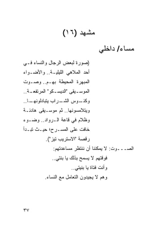 ‫ﻤﺸﻬﺩ )٦١(‬
                                        ‫ﻤﺴﺎﺀ/ ﺩﺍﺨﻠﻲ‬
‫)ﺼﻭﺭﺓ ﻟﺒﻌﺽ ﺍﻟﺭﺠﺎل ﻭﺍﻟﻨﺴﺎﺀ ﻓـﻲ‬
‫ﺃﺤﺩ ﺍﻟﻤﻼﻫﻲ ﺍﻟﻠﻴﻠﻴـﺔ.. ﻭﺍﻷﻀـﻭﺍﺀ‬
‫ﺍﻟﻤﺒﻬﺭﺓ ﺍﻟﻤﺤﻴﻁﺔ ﺒﻬـﻡ.. ﻭﺼـﻭﺕ‬
‫ﺍﻟﻤﻭﺴ ـﻴﻘﻰ "ﺍﻟﺩﻴﺴ ـﻜﻭ" ﺍﻟﻤﺭﺘﻔﻌ ـﺔ..‬
   ‫ـ‬            ‫ـ‬           ‫ـ‬
‫ـﺎ..‬
   ‫ـﺭﺍﺏ ﻴﺘﺒﺎﺩﻟﻭﻨﻬـ‬
                 ‫ـﻭﺱ ﺍﻟﺸـ‬
                        ‫ﻭﻜﺌـ‬
‫ﻭﻴﺘﻼﻤﺴﻭﻨﻬﺎ.. ﺜﻡ ﻤﻭﺴـﻴﻘﻰ ﻫﺎﺩﺌـﺔ‬
‫ﻭﻅﻼﻡ ﻓﻲ ﻗﺎﻋﺔ ﺍﻟـﺭﻭﺍﺩ.. ﻭﻀـﻭﺀ‬
‫ﺨﺎﻓﺕ ﻋﻠﻰ ﺍﻟﻤﺴـﺭﺡ؛ ﺤﻴـﺙ ﺘﺒـﺩﺃ‬
           ‫ﺭﻗﺼﺔ "ﺍﻻﺴﺘﺭﻴﺏ ﺘﻴﺯ"(.‬
               ‫ﺍﻟﺼـــﻭﺕ: ﻻ ﻴﻤﻜﻨﻨﺎ ﺃﻥ ﻨﻨﺘﻅﺭ ﻤﺴﺎﻋﺩﺘﻬﻡ:‬
               ‫ﻓﻭﻗﺘﻬﻡ ﻻ ﻴﺴﻤﺢ ﺒﺫﻟﻙ ﻴﺎ ﺒﻨﺘﻲ..‬
                         ‫ﻭﺃﻨﺕ ﻓﺘﺎﺓ ﻴﺎ ﺒﻨﻴﺘﻲ..‬
           ‫ﻭﻫﻡ ﻻ ﻴﺠﻴﺩﻭﻥ ﺍﻟﺘﻌﺎﻤل ﻤﻊ ﺍﻟﻨﺴﺎﺀ.‬




‫٧٣‬
 