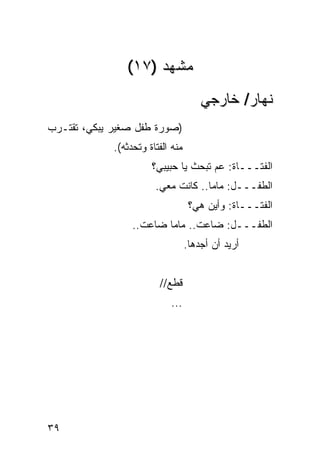 ‫ﻤﺸﻬﺩ )٧١(‬
                                       ‫ﻨﻬﺎﺭ/ ﺨﺎﺭﺠﻲ‬
‫)ﺼﻭﺭﺓ ﻁﻔل ﺼﻐﻴﺭ ﻴﺒﻜﻲ، ﺘﻘﺘـﺭﺏ‬
             ‫ﻤﻨﻪ ﺍﻟﻔﺘﺎﺓ ﻭﺘﺤﺩﺜﻪ(.‬
                       ‫ﺍﻟﻔﺘـــﺎﺓ: ﻋﻡ ﺘﺒﺤﺙ ﻴﺎ ﺤﺒﻴﺒﻲ؟‬
                                      ‫‪‬‬
                        ‫ﺍﻟﻁﻔـــل: ﻤﺎﻤﺎ.. ﻜﺎﻨﺕ ﻤﻌﻲ.‬
                                    ‫ﺍﻟﻔﺘـــﺎﺓ: ﻭﺃﻴﻥ ﻫﻲ؟‬
                  ‫ﺍﻟﻁﻔـــل: ﻀﺎﻋﺕ.. ﻤﺎﻤﺎ ﻀﺎﻋﺕ..‬
                                   ‫ﺃﺭﻴﺩ ﺃﻥ ﺃﺠﺩﻫﺎ.‬


                         ‫ﻗﻁﻊ//‬
                            ‫...‬




‫٩٣‬
 