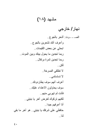 ‫ﻤﺸﻬﺩ )٨١(‬
                                      ‫ﻨﻬﺎﺭ/ ﺨﺎﺭﺠﻲ‬
                           ‫ﺍﻟﺼـــﻭﺕ: ﺃﺸﻌﺭ ﺒﺎﻟﺠﻭﻉ..‬
             ‫ﻭﺃﻋﺭﻑ ﺃﻨﻙ ﺘﺸﻌﺭﻴﻥ ﺒﺎﻟﺠﻭﻉ..‬
                ‫ﺍﺒﺤﺜﻲ ﻋﻥ ﺒﻌﺽ ﺍﻟﻠﻘﻴﻤﺎﺕ..‬
     ‫ﺭﺒﻤﺎ ﺘﺠﺩﻴﻥ ﻤﺎ ﻴﺤﻭل ﺒﻴﻨﻙ ﻭﺒﻴﻥ ﺍﻟﻤﻭﺕ..‬
                 ‫ﺭﺒﻤﺎ ﺘﺠﺩﻴﻥ ﺜﻤﺭﺓ ﺒﺭﺘﻘﺎل..‬
                                     ‫ﻟﻜﻥ..‬
                       ‫ﻻ ﺘﻁﻠﻘﻲ ﺍﻟﺼﺭﺨﺔ..‬
                             ‫ﻻ ﺘﺴﺘﺴﻠﻤﻲ..‬
             ‫ﺃﻋﺭﻑ ﺃﻨﻬﻡ ﺴﻭﻑ ﻴﻁﺎﺭﺩﻭﻨﻙ..‬
            ‫ﺴﻭﻑ ﻴﺤﺎﻭﻟﻭﻥ ﺍﻻﻋﺘﺩﺍﺀ ﻋﻠﻴﻙ..‬
                     ‫ﻓﺄﻨﺕ ﻟﻡ ﺘﻬﺭﺒﻲ ﻤﻨﻬﻡ..‬
        ‫ﻟﻜﻨﻬﻡ ﺘﺭﻜﻭﻙ ﻟﻐﺭﺽ ﺁﺨﺭ ﻴﺎ ﺒﻨﻴﺘﻲ..‬
                         ‫ﺃﻨﺎ ﺃﻋﺭﻓﻬﻡ ﺠﻴ ‪‬ﺍ..‬
                            ‫ﺩ‬
‫ﺤﺎﻓﻅﻲ ﻋﻠﻰ ﺸﺭﻓﻙ ﻴﺎ ﺒﻨﻴﺘﻲ.. ﻫﻭ ﺁﺨﺭ ﻤﺎ ﺒﻘﻲ‬
                                      ‫ﻟﻨﺎ..‬

‫٠٤‬
 