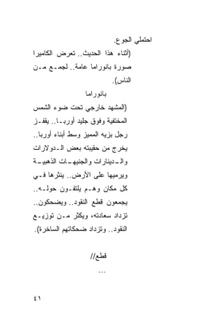 ‫ﺍﺤﺘﻤﻠﻲ ﺍﻟﺠﻭﻉ.‬
‫)ﺃﺜﻨﺎﺀ ﻫﺫﺍ ﺍﻟﺤﺩﻴﺙ.. ﺘﻌﺭﺽ ﺍﻟﻜﺎﻤﻴﺭﺍ‬
‫ﺼﻭﺭﺓ ﺒﺎﻨﻭﺭﺍﻤﺎ ﻋﺎﻤﺔ.. ﻟﺠﻤـﻊ ﻤـﻥ‬
                             ‫ﺍﻟﻨﺎﺱ(.‬
                  ‫ﺒﺎﻨﻭﺭﺍﻤﺎ‬
‫)ﺍﻟﻤﺸﻬﺩ ﺨﺎﺭﺠﻲ ﺘﺤﺕ ﻀﻭﺀ ﺍﻟﺸﻤﺱ‬
‫ﺍﻟﻤﺨﺘﻔﻴﺔ ﻭﻓﻭﻕ ﺠﻠﻴﺩ ﺃﻭﺭﺒـﺎ.. ﻴﻘﻔـﺯ‬
‫ﺭﺠل ﺒﺯﻴﻪ ﺍﻟﻤﻤ ‪‬ﺯ ﻭﺴﻁ ﺃﺒﻨﺎﺀ ﺃﻭﺭﺒﺎ..‬
                   ‫ﻴ‬
‫‪‬ﺨﺭﺝ ﻤﻥ ﺤﻘﻴﺒﺘﻪ ﺒﻌﺽ ﺍﻟـﺩﻭﻻﺭﺍﺕ‬
                           ‫ﻴ‬
‫ـﺔ‬
 ‫ـﺎﺕ ﺍﻟﺫﻫﺒﻴـ‬
           ‫ـﺩﻴﻨﺎﺭﺍﺕ ﻭﺍﻟﺠﻨﻴﻬـ‬
                           ‫ﻭﺍﻟـ‬
‫ﻭﻴﺭﻤﻴﻬﺎ ﻋﻠﻰ ﺍﻷﺭﺽ.. ﻴﻨﺜﺭﻫﺎ ﻓـﻲ‬
‫ﻜل ﻤﻜﺎﻥ ﻭﻫـﻡ ﻴﻠﺘﻔـﻭﻥ ﺤﻭﻟـﻪ..‬
‫ﻴﺠﻤﻌﻭﻥ ﻗﻁﻊ ﺍﻟﻨﻘﻭﺩ.. ﻭﻴﻀﺤﻜﻭﻥ..‬
‫ﺘﺯﺩﺍﺩ ﺴﻌﺎﺩﺘﻪ، ﻭﻴﻜﺜﺭ ﻤـﻥ ﺘﻭﺯﻴـﻊ‬
‫ﺍﻟﻨﻘﻭﺩ.. ﻭﺘﺯﺩﺍﺩ ﻀﺤﻜﺎﺘﻬﻡ ﺍﻟﺴﺎﺨﺭﺓ(.‬


                    ‫ﻗﻁﻊ//‬
                       ‫...‬


‫١٤‬
 