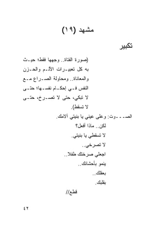 ‫ﻤﺸﻬﺩ )٩١(‬
                                             ‫ﺘﻜﺒﻴﺭ‬
‫)ﺼﻭﺭﺓ ﺍﻟﻔﺘﺎﺓ.. ﻭﺠﻬﻬﺎ ﻓﻘﻁ؛ ﺤﻴـﺙ‬
‫ﺒﻪ ﻜل ﺘﻌﺒﻴـﺭﺍﺕ ﺍﻷﻟـﻡ ﻭﺍﻟﺤـﺯﻥ‬
‫ﻭﺍﻟﻤﻌﺎﻨﺎﺓ.. ﻭﻤﺤﺎﻭﻟﺔ ﺍﻟﺼـﺭﺍﻉ ﻤـﻊ‬
‫ﺍﻟﻨﻔﺱ ﻓـﻲ ﺇﺤﻜـﺎﻡ ﻨﻔﺴـﻬﺎ؛ ﺤﺘـﻰ‬
‫ﻻ ﺘﺒﻜﻲ، ﺤﺘﻰ ﻻ ﺘﺼـﺭﺥ، ﺤﺘـﻰ‬
                      ‫ﻻ ﺘﺴﻘﻁ(.‬
               ‫ﺍﻟﺼـــﻭﺕ: ﻭﻋﻠﻰ ﻋﻴﻨﻲ ﻴﺎ ﺒﻨﻴﺘﻲ ﺁﻻﻤﻙ.‬
                        ‫ﻟﻜﻥ.. ﻤﺎﺫﺍ ﺃﻓﻌل؟‬
                      ‫ﻻ ﺘﺴﻘﻁﻲ ﻴﺎ ﺒﻨﻴﺘﻲ.‬
                             ‫ﻻ ﺘﺼﺭﺨﻲ..‬
                   ‫ﺍﺠﻌﻠﻲ ﺼﺭﺨﺘﻙ ﻁﻔﻼ..‬
                     ‫ﹰ‬
                            ‫ﻴﻨﻤﻭ ﺒﺄﺤﺸﺎﺌﻙ..‬
                                   ‫ﺒﻌﻘﻠﻙ..‬
                                    ‫ﺒﻘﻠﺒﻙ.‬
                    ‫ﻗﻁﻊ//‬

‫٢٤‬
 