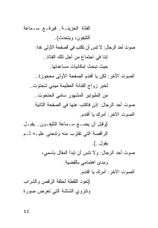 ‫ﺍﻟﻔﺘﺎﺓ ﺍﻟﺤﺯﻴﻨـﺔ.. ﻓﻴﺭﻓـﻊ ﺴـﻤﺎﻋﺔ‬
               ‫ﺍﻟﺘﻠﻴﻔﻭﻥ، ﻭﻴﺘﺤﺩﺙ(.‬
     ‫ﺼﻭﺕ ﺃﺤﺩ ﺍﻟﺭﺠﺎل: ﻻ ﺘﻨﺱ ﺃﻥ ﺘﻜﺘﺏ ﻓﻲ ﺍﻟﺼﻔﺤﺔ ﺍﻷﻭﻟﻰ ﻏ ‪‬ﺍ:‬
       ‫ﺩ‬                           ‫‪‬‬
         ‫ﺇﻨﻨﺎ ﻓﻲ ﺍﺠﺘﻤﺎﻉ ﻤﻥ ﺃﺠل ﺘﻠﻙ ﺍﻟﻔﺘﺎﺓ..‬
            ‫ﺤﻴﺙ ﻨﺒﺤﺙ ﺇﻤﻜﺎﻨﻴﺎﺕ ﻤﺴﺎﻋﺩﺘﻬﺎ.‬
     ‫ﺍﻟﺼﻭﺕ ﺍﻵﺨﺭ: ﻟﻜﻥ ﻴﺎ ﺃﻓﻨﺩﻡ ﺍﻟﺼﻔﺤﺔ ﺍﻷﻭﻟﻰ ﻤﺤﺠﻭﺯﺓ..‬
  ‫ﻟﺨﺒﺭ ﺯﻭﺍﺝ ﺍﻟﻔﻨﺎﻨﺔ ﺍﻟﻌﻅﻴﻤﺔ ﻤﻴﻤﻲ ﺸﺤﺘﻭﺕ..‬
     ‫ﻤﻥ ﺍﻟﻤﻠﻴﻭﻨﻴﺭ ﺍﻟﻤﺸﻬﻭﺭ ﺴﺎﻤﻲ ﺍﻟﺤﺘﺤﻭﺕ..‬
     ‫ﺼﻭﺕ ﺃﺤﺩ ﺍﻟﺭﺠﺎل: ﺇﺫﻥ ﻓﺎﻜﺘﺏ ﻋﻨﻬﺎ ﻓﻲ ﺍﻟﺼﻔﺤﺔ ﺍﻟﺜﺎﻨﻴﺔ.‬
                            ‫ﺍﻟﺼﻭﺕ ﺍﻵﺨﺭ: ﺃﻤﺭﻙ ﻴﺎ ﺃﻓﻨﺩﻡ.‬
‫)ﻭﻗﺒل ﺃﻥ ﻴﻀـﻊ ﺴـﻤﺎﻋﺔ ﺍﻟﺘﻠﻴﻔـﻭﻥ.. ﻴﻘ ‪‬ـل‬
  ‫ﺒ‬
‫ﺍﻟﺭﺍﻗﺼﺔ ﺍﻟﺘﻲ ﺘﻘﺘﺭﺏ ﻤﻨﻪ ﻭﺘﻨﺤﻨﻲ ﻋﻠﻴـﻪ ﺜـﻡ‬
                                    ‫ﻴﻘﻭل..(.‬
         ‫ﺼﻭﺕ ﺃﺤﺩ ﺍﻟﺭﺠﺎل: ﻭﻻ ﺘﻨﺱ ﺃﻥ ﺘﺒﺩﺃ ﺍﻟﻤﻘﺎل ﺒﺎﺴﻤﻲ،‬
                               ‫‪‬‬
                   ‫ﻭﻤﺩﻯ ﺍﻫﺘﻤﺎﻤﻲ ﺒﺎﻟﻘﻀﻴﺔ.‬
                            ‫ﺍﻟﺼﻭﺕ ﺍﻵﺨﺭ: ﺃﻤﺭﻙ ﻴﺎ ﺃﻓﻨﺩﻡ.‬
‫)ﺘﻌﻭﺩ ﺍﻟﻠﻘﻁﺔ ﻟﺤﻠﻘﺔ ﺍﻟﺭﻗﺹ ﻭﺍﻟﺸﺭﺍﺏ‬
                    ‫ﹸ‬
‫ﻭﺘﻨﺯﻭﻱ ﺍﻟﺸﺎﺸﺔ ﺍﻟﺘﻲ ﺘﻌﺭﺽ ﺼﻭﺭﺓ‬


‫٤٤‬
 