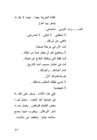 ‫ﺍﻟﻔﺘﺎﺓ ﺍﻟﺤﺯﻴﻨﺔ ﺒﻌﻴ ‪‬ﺍ.. ﺤﻴﺙ ﻻ ﻴﻜـﺎﺩ‬
               ‫ﺩ‬
                    ‫ﻴﺸﻌﺭ ﺒﻬﺎ ﺃﺤﺩ(.‬
                         ‫ﺍﻟﺼـــﻭﺕ: ﻗﺎﻭﻤﻲ.. ﺍﺴﺘﺒﺴﻠﻲ..‬
         ‫ﻻ ﺘﺴﻘﻁﻲ.. ﻻ ﺘﺒﻜﻲ.. ﻻ ﺘﺼﺭﺨﻲ..‬
                          ‫ﺩﺍﻓﻌﻲ ﻋﻥ ﺸﺭﻓﻙ..‬
                ‫ﺃﻨﺕ ﺍﻵﻥ ﻓﻲ ﻤﺭﺤﻠﺔ ﺼﻌﺒﺔ..‬
     ‫ﻻ ﻴﺴﺘﻁﻴﻊ ﺃﺤﺩ ﺃﻥ ﻴﻔﻌل ﺸﻴ ًﺎ ﻤﻥ ﺃﺠﻠﻙ..‬
                ‫ﺌ‬
      ‫ﺃﻨﺕ ﻓﻘﻁ ﺍﻟﺘﻲ ﻴﻤﻜﻨﻙ ﺍﻟﺩﻓﺎﻉ ﻋﻥ ﻨﻔﺴﻙ..‬
         ‫ﺃﻨﺕ ﻓﻲ ﺍﺨﺘﺒﺎﺭ ﺼﻌﺏ ﺃﻤﺎﻡ ﺍﻟﺘﺎﺭﻴﺦ..‬
                   ‫ﺃﻤﺎﻡ ﺃﻋﻤﺎﻤﻙ.. ﻭﺃﺨﻭﺍﻟﻙ..‬
                        ‫ﻫﻡ ﻴﺸﺎﻫﺩﻭﻨﻙ ﺍﻵﻥ..‬
             ‫ﻻ ﺘﻨﺴﻲ ﻁﻔﻠﻙ ﺍﻟﻤﻜﺘﻭﻡ ﺒﺩﺍﺨﻠﻙ..‬
                                ‫ﻻ ﺘﺠﻬﻀﻴﻪ.‬
‫)ﻓﻲ ﻫﺫﻩ ﺍﻷﺜﻨﺎﺀ.. ﻴﺩﺨل ﻋﻠﻰ ﺍﻟﻔﺘـﺎﺓ‬
‫ﻓﻲ ﺨﻴﻤﺘﻬﺎ ﺃﺤﺩ ﺍﻟﺠﻨﻭﺩ.. ﻴﺤﻤل ﻟﻬـﺎ‬
‫ﺒﻌﺽ ﺍﻟﻁﻌﺎﻡ ﻓﺘﺭﻓﺽ.. ﻴﺤﻤل ﻤﻌـﻪ‬
‫ﺜﻤﺎﺭ ﺍﻟﺒﺭﺘﻘﺎل.. ﻭﻴﻘﺘﺭﺏ ﻤﻨﻬﺎ، ﻴﻀﻊ‬
‫ﺴﻼﺤﻪ ﺠﺎﻨ ‪‬ﺎ.. ﻴﺘﺨﻔﻑ ﻤﻥ ﻤﻼﺒﺴﻪ..‬
                    ‫ﺒ‬


‫٥٤‬
 