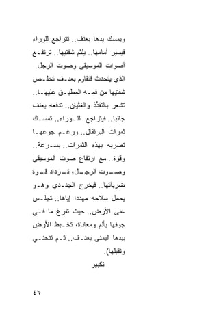 ‫ﻭﻴﻤﺴﻙ ﻴﺩﻫﺎ ﺒﻌﻨﻑ.. ﺘﺘﺭﺍﺠﻊ ﻟﻠﻭﺭﺍﺀ‬
‫ﻓﻴﺴﻴﺭ ﺃﻤﺎﻤﻬﺎ.. ﻴﻠﺜﻡ ﺸﻔﺘﻴﻬﺎ.. ﺘﺭﺘﻔـﻊ‬
‫ﺃﺼﻭﺍﺕ ﺍﻟﻤﻭﺴﻴﻘﻰ ﻭﺼﻭﺕ ﺍﻟﺭﺠل..‬
‫ﺍﻟﺫﻱ ﻴﺘﺤﺩﺙ ﻓﺘﻘﺎﻭﻡ ﺒﻌﻨـﻑ ﺘﺨﻠـﺹ‬
‫ﺸﻔﺘﻴﻬﺎ ﻤﻥ ﻓﻤـﻪ ﺍﻟﻤﻁﺒـﻕ ﻋﻠﻴﻬـﺎ..‬
‫ﺘﺸﻌﺭ ﺒﺎﻟﺘﻘ ﱡﺫ ﻭﺍﻟﻐﺜﻴﺎﻥ.. ﺘﺩﻓﻌﻪ ﺒﻌﻨﻑ‬
                       ‫ﺫ‬
‫ﺠﺎﻨ ‪‬ﺎ.. ﻓﻴﺘﺭﺍﺠﻊ ﻟﻠـﻭﺭﺍﺀ.. ﺘﻤﺴـﻙ‬
                           ‫ﺒ‬
‫ﺜﻤﺭﺍﺕ ﺍﻟﺒﺭﺘﻘﺎل.. ﻭﺭﻏـﻡ ﺠﻭﻋﻬـﺎ‬
‫ﺘﻀﺭﺒﻪ ﺒﻬﺫﻩ ﺍﻟﺜﻤﺭﺍﺕ.. ﺒﺴـﺭﻋﺔ..‬
‫ﻭﻗﻭﺓ.. ﻤﻊ ﺍﺭﺘﻔﺎﻉ ﺼﻭﺕ ﺍﻟﻤﻭﺴﻴﻘﻰ‬
‫ـل، ـﺯﺩﺍﺩ ـﻭﺓ‬
  ‫ﻗـ‬    ‫ـﻭﺕ ﺍﻟﺭﺠـ ﺘـ‬
                   ‫ﻭﺼـ‬
‫ﻀﺭﺒﺎﺘﻬﺎ.. ﻓﻴﺨﺭﺝ ﺍﻟﺠﻨـﺩﻱ ﻭﻫـﻭ‬
‫ﻴﺤﻤل ﺴﻼﺤﻪ ﻤﻬﺩ ‪‬ﺍ ﺇ ‪‬ﺎﻫﺎ.. ﺘﺠﻠـﺱ‬
           ‫ﺩ ﻴ‬
‫ﻋﻠﻰ ﺍﻷﺭﺽ.. ﺤﻴﺙ ﺘﻔﺭﻍ ﻤﺎ ﻓـﻲ‬
‫ﺠﻭﻓﻬﺎ ﺒﺄﻟﻡ ﻭﻤﻌﺎﻨﺎﺓ، ﺘﺨـﺒﻁ ﺍﻷﺭﺽ‬
‫ﺒﻴﺩﻫﺎ ﺍﻟﻴﻤﻨﻰ ﺒﻌﻨـﻑ.. ﺜـﻡ ﺘﻨﺤﻨـﻲ‬
                          ‫ﻭﺘﻘﺒﻠﻬﺎ(.‬
                      ‫ﺘﻜﺒﻴﺭ‬


‫٦٤‬
 