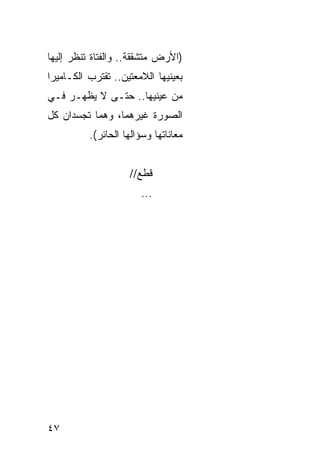 ‫)ﺍﻷﺭﺽ ﻤﺘﺸﻘﻘﺔ.. ﻭﺍﻟﻔﺘﺎﺓ ﺘﻨﻅﺭ ﺇﻟﻴﻬﺎ‬
‫ﺒﻌﻴﻨﻴﻬﺎ ﺍﻟﻼﻤﻌﺘﻴﻥ.. ﺘﻘﺘﺭﺏ ﺍﻟﻜـﺎﻤﻴﺭﺍ‬
‫ﻤﻥ ﻋﻴﻨﻴﻬﺎ.. ﺤﺘـﻰ ﻻ ﻴﻅﻬـﺭ ﻓـﻲ‬
‫ﺍﻟﺼﻭﺭﺓ ﻏﻴﺭﻫﻤﺎ، ﻭﻫﻤﺎ ﺘﺠﺴﺩﺍﻥ ﻜل‬
          ‫ﻤﻌﺎﻨﺎﺘﻬﺎ ﻭﺴﺅﺍﻟﻬﺎ ﺍﻟﺤﺎﺌﺭ(.‬


                    ‫ﻗﻁﻊ//‬
                       ‫...‬




‫٧٤‬
 